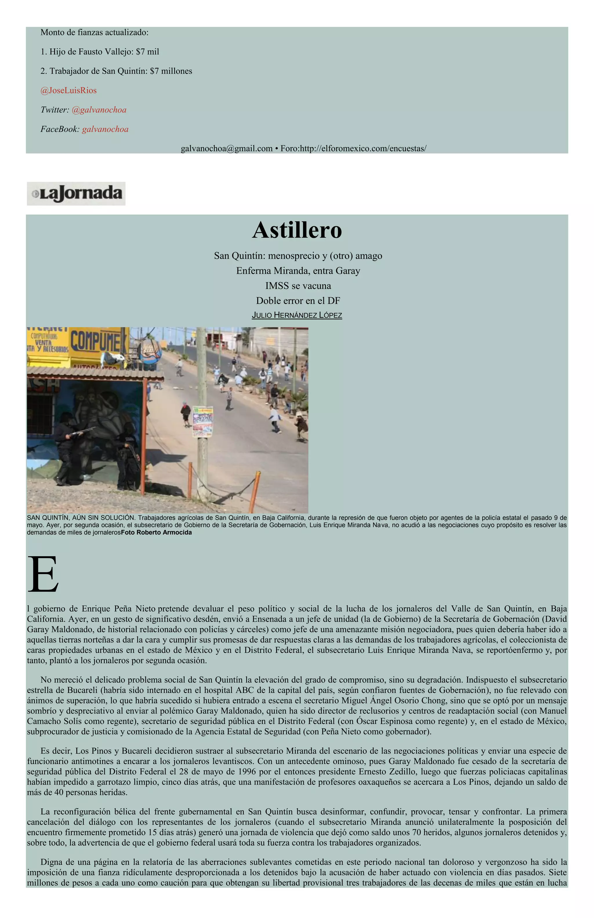 Monto de fianzas actualizado:
1. Hijo de Fausto Vallejo: $7 mil
2. Trabajador de San Quintín: $7 millones
@JoseLuisRios
Twitter: @galvanochoa
FaceBook: galvanochoa
galvanochoa@gmail.com • Foro:http://elforomexico.com/encuestas/
Astillero
San Quintín: menosprecio y (otro) amago
Enferma Miranda, entra Garay
IMSS se vacuna
Doble error en el DF
JULIO HERNÁNDEZ LÓPEZ
SAN QUINTÍN, AÚN SIN SOLUCIÓN. Trabajadores agrícolas de San Quintín, en Baja California, durante la represión de que fueron objeto por agentes de la policía estatal el pasado 9 de
mayo. Ayer, por segunda ocasión, el subsecretario de Gobierno de la Secretaría de Gobernación, Luis Enrique Miranda Nava, no acudió a las negociaciones cuyo propósito es resolver las
demandas de miles de jornalerosFoto Roberto Armocida
El gobierno de Enrique Peña Nieto pretende devaluar el peso político y social de la lucha de los jornaleros del Valle de San Quintín, en Baja
California. Ayer, en un gesto de significativo desdén, envió a Ensenada a un jefe de unidad (la de Gobierno) de la Secretaría de Gobernación (David
Garay Maldonado, de historial relacionado con policías y cárceles) como jefe de una amenazante misión negociadora, pues quien debería haber ido a
aquellas tierras norteñas a dar la cara y cumplir sus promesas de dar respuestas claras a las demandas de los trabajadores agrícolas, el coleccionista de
caras propiedades urbanas en el estado de México y en el Distrito Federal, el subsecretario Luis Enrique Miranda Nava, se reportóenfermo y, por
tanto, plantó a los jornaleros por segunda ocasión.
No mereció el delicado problema social de San Quintín la elevación del grado de compromiso, sino su degradación. Indispuesto el subsecretario
estrella de Bucareli (habría sido internado en el hospital ABC de la capital del país, según confiaron fuentes de Gobernación), no fue relevado con
ánimos de superación, lo que habría sucedido si hubiera entrado a escena el secretario Miguel Ángel Osorio Chong, sino que se optó por un mensaje
sombrío y despreciativo al enviar al polémico Garay Maldonado, quien ha sido director de reclusorios y centros de readaptación social (con Manuel
Camacho Solís como regente), secretario de seguridad pública en el Distrito Federal (con Óscar Espinosa como regente) y, en el estado de México,
subprocurador de justicia y comisionado de la Agencia Estatal de Seguridad (con Peña Nieto como gobernador).
Es decir, Los Pinos y Bucareli decidieron sustraer al subsecretario Miranda del escenario de las negociaciones políticas y enviar una especie de
funcionario antimotines a encarar a los jornaleros levantiscos. Con un antecedente ominoso, pues Garay Maldonado fue cesado de la secretaría de
seguridad pública del Distrito Federal el 28 de mayo de 1996 por el entonces presidente Ernesto Zedillo, luego que fuerzas policiacas capitalinas
habían impedido a garrotazo limpio, cinco días atrás, que una manifestación de profesores oaxaqueños se acercara a Los Pinos, dejando un saldo de
más de 40 personas heridas.
La reconfiguración bélica del frente gubernamental en San Quintín busca desinformar, confundir, provocar, tensar y confrontar. La primera
cancelación del diálogo con los representantes de los jornaleros (cuando el subsecretario Miranda anunció unilateralmente la posposición del
encuentro firmemente prometido 15 días atrás) generó una jornada de violencia que dejó como saldo unos 70 heridos, algunos jornaleros detenidos y,
sobre todo, la advertencia de que el gobierno federal usará toda su fuerza contra los trabajadores organizados.
Digna de una página en la relatoría de las aberraciones sublevantes cometidas en este periodo nacional tan doloroso y vergonzoso ha sido la
imposición de una fianza ridículamente desproporcionada a los detenidos bajo la acusación de haber actuado con violencia en días pasados. Siete
millones de pesos a cada uno como caución para que obtengan su libertad provisional tres trabajadores de las decenas de miles que están en lucha
 