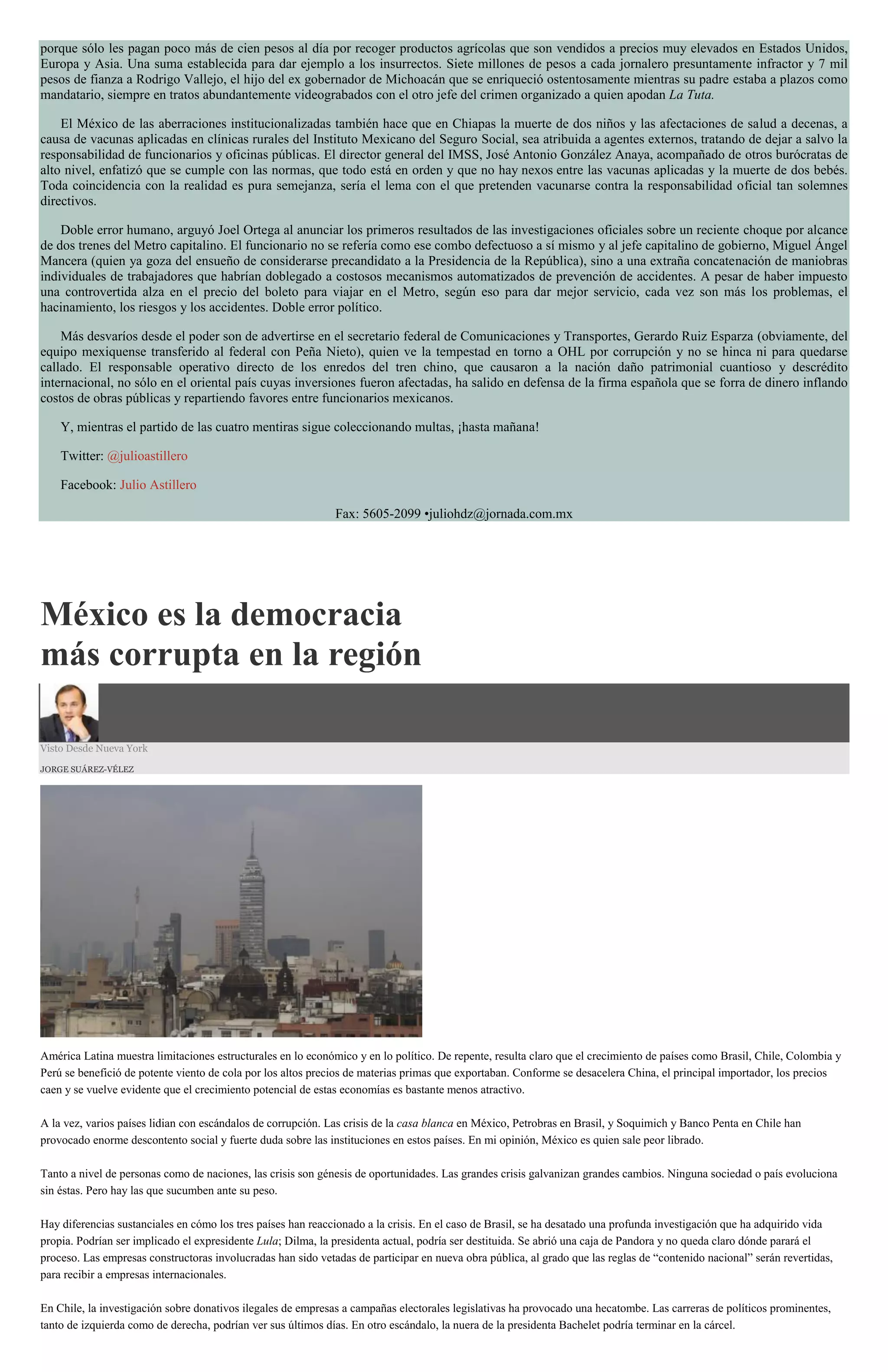porque sólo les pagan poco más de cien pesos al día por recoger productos agrícolas que son vendidos a precios muy elevados en Estados Unidos,
Europa y Asia. Una suma establecida para dar ejemplo a los insurrectos. Siete millones de pesos a cada jornalero presuntamente infractor y 7 mil
pesos de fianza a Rodrigo Vallejo, el hijo del ex gobernador de Michoacán que se enriqueció ostentosamente mientras su padre estaba a plazos como
mandatario, siempre en tratos abundantemente videograbados con el otro jefe del crimen organizado a quien apodan La Tuta.
El México de las aberraciones institucionalizadas también hace que en Chiapas la muerte de dos niños y las afectaciones de salud a decenas, a
causa de vacunas aplicadas en clínicas rurales del Instituto Mexicano del Seguro Social, sea atribuida a agentes externos, tratando de dejar a salvo la
responsabilidad de funcionarios y oficinas públicas. El director general del IMSS, José Antonio González Anaya, acompañado de otros burócratas de
alto nivel, enfatizó que se cumple con las normas, que todo está en orden y que no hay nexos entre las vacunas aplicadas y la muerte de dos bebés.
Toda coincidencia con la realidad es pura semejanza, sería el lema con el que pretenden vacunarse contra la responsabilidad oficial tan solemnes
directivos.
Doble error humano, arguyó Joel Ortega al anunciar los primeros resultados de las investigaciones oficiales sobre un reciente choque por alcance
de dos trenes del Metro capitalino. El funcionario no se refería como ese combo defectuoso a sí mismo y al jefe capitalino de gobierno, Miguel Ángel
Mancera (quien ya goza del ensueño de considerarse precandidato a la Presidencia de la República), sino a una extraña concatenación de maniobras
individuales de trabajadores que habrían doblegado a costosos mecanismos automatizados de prevención de accidentes. A pesar de haber impuesto
una controvertida alza en el precio del boleto para viajar en el Metro, según eso para dar mejor servicio, cada vez son más los problemas, el
hacinamiento, los riesgos y los accidentes. Doble error político.
Más desvaríos desde el poder son de advertirse en el secretario federal de Comunicaciones y Transportes, Gerardo Ruiz Esparza (obviamente, del
equipo mexiquense transferido al federal con Peña Nieto), quien ve la tempestad en torno a OHL por corrupción y no se hinca ni para quedarse
callado. El responsable operativo directo de los enredos del tren chino, que causaron a la nación daño patrimonial cuantioso y descrédito
internacional, no sólo en el oriental país cuyas inversiones fueron afectadas, ha salido en defensa de la firma española que se forra de dinero inflando
costos de obras públicas y repartiendo favores entre funcionarios mexicanos.
Y, mientras el partido de las cuatro mentiras sigue coleccionando multas, ¡hasta mañana!
Twitter: @julioastillero
Facebook: Julio Astillero
Fax: 5605-2099 •juliohdz@jornada.com.mx
México es la democracia
más corrupta en la región
Visto Desde Nueva York
JORGE SUÁREZ-VÉLEZ
América Latina muestra limitaciones estructurales en lo económico y en lo político. De repente, resulta claro que el crecimiento de países como Brasil, Chile, Colombia y
Perú se benefició de potente viento de cola por los altos precios de materias primas que exportaban. Conforme se desacelera China, el principal importador, los precios
caen y se vuelve evidente que el crecimiento potencial de estas economías es bastante menos atractivo.
A la vez, varios países lidian con escándalos de corrupción. Las crisis de la casa blanca en México, Petrobras en Brasil, y Soquimich y Banco Penta en Chile han
provocado enorme descontento social y fuerte duda sobre las instituciones en estos países. En mi opinión, México es quien sale peor librado.
Tanto a nivel de personas como de naciones, las crisis son génesis de oportunidades. Las grandes crisis galvanizan grandes cambios. Ninguna sociedad o país evoluciona
sin éstas. Pero hay las que sucumben ante su peso.
Hay diferencias sustanciales en cómo los tres países han reaccionado a la crisis. En el caso de Brasil, se ha desatado una profunda investigación que ha adquirido vida
propia. Podrían ser implicado el expresidente Lula; Dilma, la presidenta actual, podría ser destituida. Se abrió una caja de Pandora y no queda claro dónde parará el
proceso. Las empresas constructoras involucradas han sido vetadas de participar en nueva obra pública, al grado que las reglas de “contenido nacional” serán revertidas,
para recibir a empresas internacionales.
En Chile, la investigación sobre donativos ilegales de empresas a campañas electorales legislativas ha provocado una hecatombe. Las carreras de políticos prominentes,
tanto de izquierda como de derecha, podrían ver sus últimos días. En otro escándalo, la nuera de la presidenta Bachelet podría terminar en la cárcel.
 