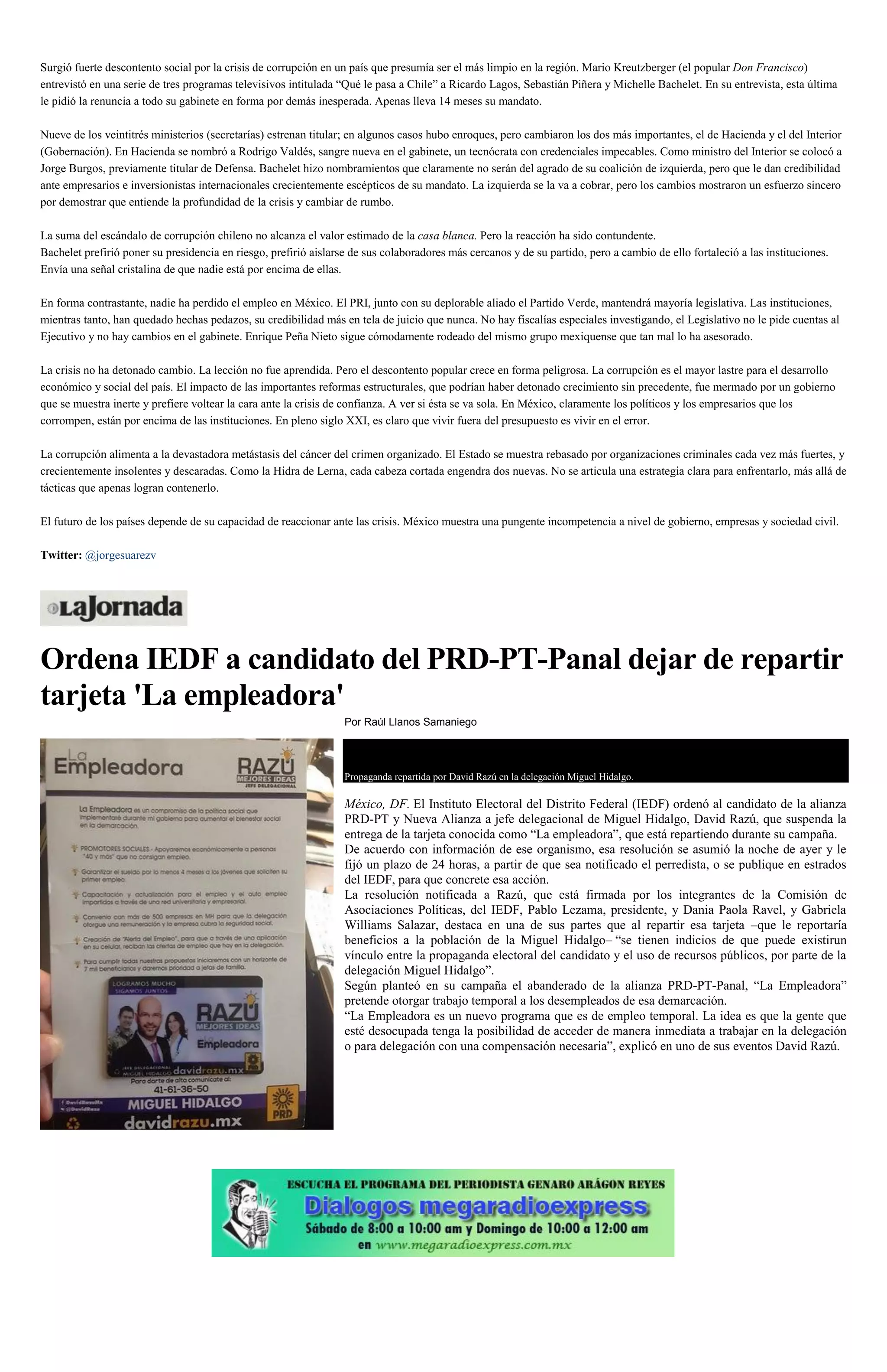 Surgió fuerte descontento social por la crisis de corrupción en un país que presumía ser el más limpio en la región. Mario Kreutzberger (el popular Don Francisco)
entrevistó en una serie de tres programas televisivos intitulada “Qué le pasa a Chile” a Ricardo Lagos, Sebastián Piñera y Michelle Bachelet. En su entrevista, esta última
le pidió la renuncia a todo su gabinete en forma por demás inesperada. Apenas lleva 14 meses su mandato.
Nueve de los veintitrés ministerios (secretarías) estrenan titular; en algunos casos hubo enroques, pero cambiaron los dos más importantes, el de Hacienda y el del Interior
(Gobernación). En Hacienda se nombró a Rodrigo Valdés, sangre nueva en el gabinete, un tecnócrata con credenciales impecables. Como ministro del Interior se colocó a
Jorge Burgos, previamente titular de Defensa. Bachelet hizo nombramientos que claramente no serán del agrado de su coalición de izquierda, pero que le dan credibilidad
ante empresarios e inversionistas internacionales crecientemente escépticos de su mandato. La izquierda se la va a cobrar, pero los cambios mostraron un esfuerzo sincero
por demostrar que entiende la profundidad de la crisis y cambiar de rumbo.
La suma del escándalo de corrupción chileno no alcanza el valor estimado de la casa blanca. Pero la reacción ha sido contundente.
Bachelet prefirió poner su presidencia en riesgo, prefirió aislarse de sus colaboradores más cercanos y de su partido, pero a cambio de ello fortaleció a las instituciones.
Envía una señal cristalina de que nadie está por encima de ellas.
En forma contrastante, nadie ha perdido el empleo en México. El PRI, junto con su deplorable aliado el Partido Verde, mantendrá mayoría legislativa. Las instituciones,
mientras tanto, han quedado hechas pedazos, su credibilidad más en tela de juicio que nunca. No hay fiscalías especiales investigando, el Legislativo no le pide cuentas al
Ejecutivo y no hay cambios en el gabinete. Enrique Peña Nieto sigue cómodamente rodeado del mismo grupo mexiquense que tan mal lo ha asesorado.
La crisis no ha detonado cambio. La lección no fue aprendida. Pero el descontento popular crece en forma peligrosa. La corrupción es el mayor lastre para el desarrollo
económico y social del país. El impacto de las importantes reformas estructurales, que podrían haber detonado crecimiento sin precedente, fue mermado por un gobierno
que se muestra inerte y prefiere voltear la cara ante la crisis de confianza. A ver si ésta se va sola. En México, claramente los políticos y los empresarios que los
corrompen, están por encima de las instituciones. En pleno siglo XXI, es claro que vivir fuera del presupuesto es vivir en el error.
La corrupción alimenta a la devastadora metástasis del cáncer del crimen organizado. El Estado se muestra rebasado por organizaciones criminales cada vez más fuertes, y
crecientemente insolentes y descaradas. Como la Hidra de Lerna, cada cabeza cortada engendra dos nuevas. No se articula una estrategia clara para enfrentarlo, más allá de
tácticas que apenas logran contenerlo.
El futuro de los países depende de su capacidad de reaccionar ante las crisis. México muestra una pungente incompetencia a nivel de gobierno, empresas y sociedad civil.
Twitter: @jorgesuarezv
Ordena IEDF a candidato del PRD-PT-Panal dejar de repartir
tarjeta 'La empleadora'
Por Raúl Llanos Samaniego
Propaganda repartida por David Razú en la delegación Miguel Hidalgo.
México, DF. El Instituto Electoral del Distrito Federal (IEDF) ordenó al candidato de la alianza
PRD-PT y Nueva Alianza a jefe delegacional de Miguel Hidalgo, David Razú, que suspenda la
entrega de la tarjeta conocida como “La empleadora”, que está repartiendo durante su campaña.
De acuerdo con información de ese organismo, esa resolución se asumió la noche de ayer y le
fijó un plazo de 24 horas, a partir de que sea notificado el perredista, o se publique en estrados
del IEDF, para que concrete esa acción.
La resolución notificada a Razú, que está firmada por los integrantes de la Comisión de
Asociaciones Políticas, del IEDF, Pablo Lezama, presidente, y Dania Paola Ravel, y Gabriela
Williams Salazar, destaca en una de sus partes que al repartir esa tarjeta –que le reportaría
beneficios a la población de la Miguel Hidalgo– “se tienen indicios de que puede existirun
vínculo entre la propaganda electoral del candidato y el uso de recursos públicos, por parte de la
delegación Miguel Hidalgo”.
Según planteó en su campaña el abanderado de la alianza PRD-PT-Panal, “La Empleadora”
pretende otorgar trabajo temporal a los desempleados de esa demarcación.
“La Empleadora es un nuevo programa que es de empleo temporal. La idea es que la gente que
esté desocupada tenga la posibilidad de acceder de manera inmediata a trabajar en la delegación
o para delegación con una compensación necesaria”, explicó en uno de sus eventos David Razú.
 