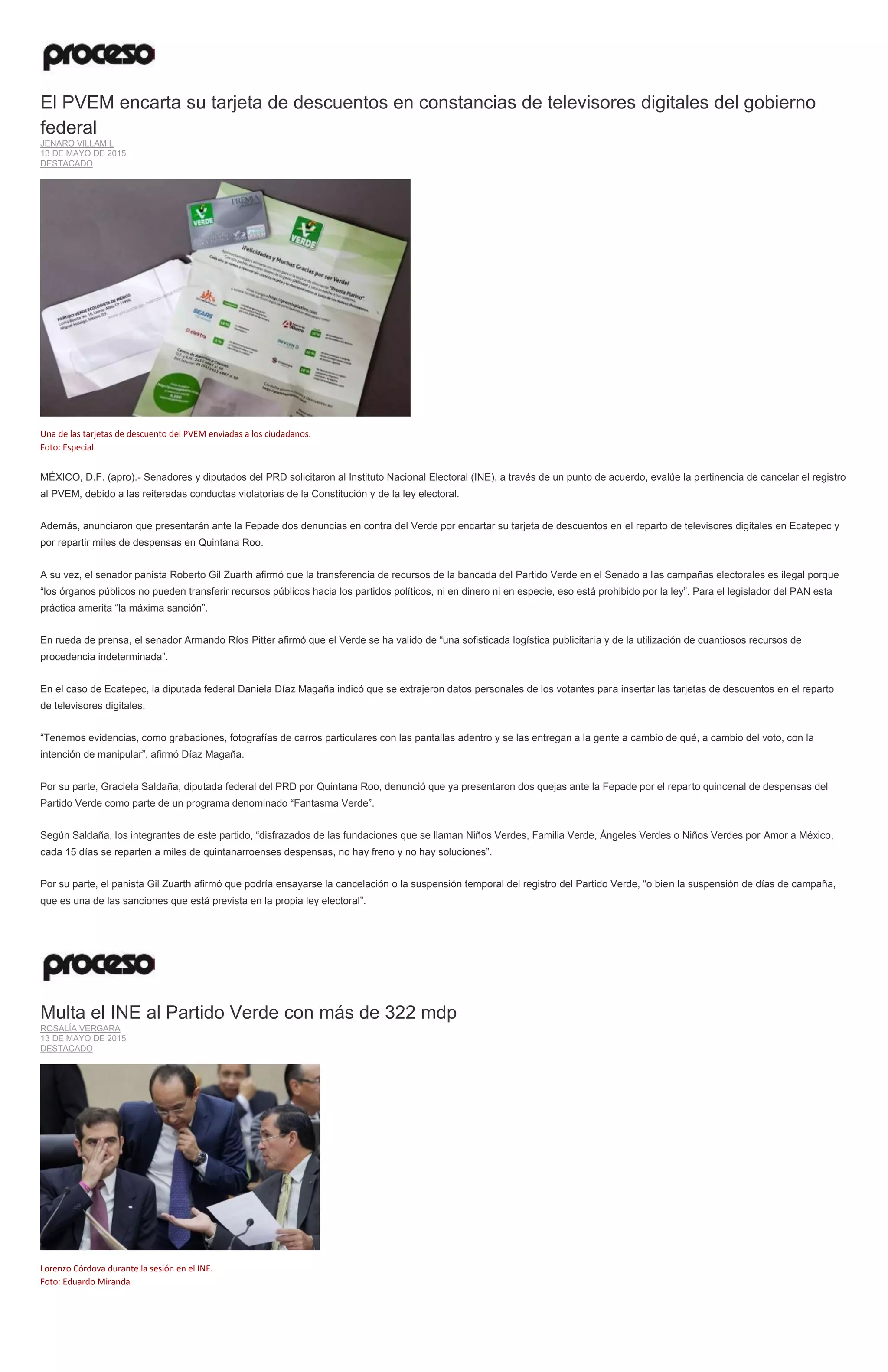 El PVEM encarta su tarjeta de descuentos en constancias de televisores digitales del gobierno
federal
JENARO VILLAMIL
13 DE MAYO DE 2015
DESTACADO
Una de las tarjetas de descuento del PVEM enviadas a los ciudadanos.
Foto: Especial
MÉXICO, D.F. (apro).- Senadores y diputados del PRD solicitaron al Instituto Nacional Electoral (INE), a través de un punto de acuerdo, evalúe la pertinencia de cancelar el registro
al PVEM, debido a las reiteradas conductas violatorias de la Constitución y de la ley electoral.
Además, anunciaron que presentarán ante la Fepade dos denuncias en contra del Verde por encartar su tarjeta de descuentos en el reparto de televisores digitales en Ecatepec y
por repartir miles de despensas en Quintana Roo.
A su vez, el senador panista Roberto Gil Zuarth afirmó que la transferencia de recursos de la bancada del Partido Verde en el Senado a las campañas electorales es ilegal porque
“los órganos públicos no pueden transferir recursos públicos hacia los partidos políticos, ni en dinero ni en especie, eso está prohibido por la ley”. Para el legislador del PAN esta
práctica amerita “la máxima sanción”.
En rueda de prensa, el senador Armando Ríos Pitter afirmó que el Verde se ha valido de “una sofisticada logística publicitaria y de la utilización de cuantiosos recursos de
procedencia indeterminada”.
En el caso de Ecatepec, la diputada federal Daniela Díaz Magaña indicó que se extrajeron datos personales de los votantes para insertar las tarjetas de descuentos en el reparto
de televisores digitales.
“Tenemos evidencias, como grabaciones, fotografías de carros particulares con las pantallas adentro y se las entregan a la gente a cambio de qué, a cambio del voto, con la
intención de manipular”, afirmó Díaz Magaña.
Por su parte, Graciela Saldaña, diputada federal del PRD por Quintana Roo, denunció que ya presentaron dos quejas ante la Fepade por el reparto quincenal de despensas del
Partido Verde como parte de un programa denominado “Fantasma Verde”.
Según Saldaña, los integrantes de este partido, “disfrazados de las fundaciones que se llaman Niños Verdes, Familia Verde, Ángeles Verdes o Niños Verdes por Amor a México,
cada 15 días se reparten a miles de quintanarroenses despensas, no hay freno y no hay soluciones”.
Por su parte, el panista Gil Zuarth afirmó que podría ensayarse la cancelación o la suspensión temporal del registro del Partido Verde, “o bien la suspensión de días de campaña,
que es una de las sanciones que está prevista en la propia ley electoral”.
Multa el INE al Partido Verde con más de 322 mdp
ROSALÍA VERGARA
13 DE MAYO DE 2015
DESTACADO
Lorenzo Córdova durante la sesión en el INE.
Foto: Eduardo Miranda
 