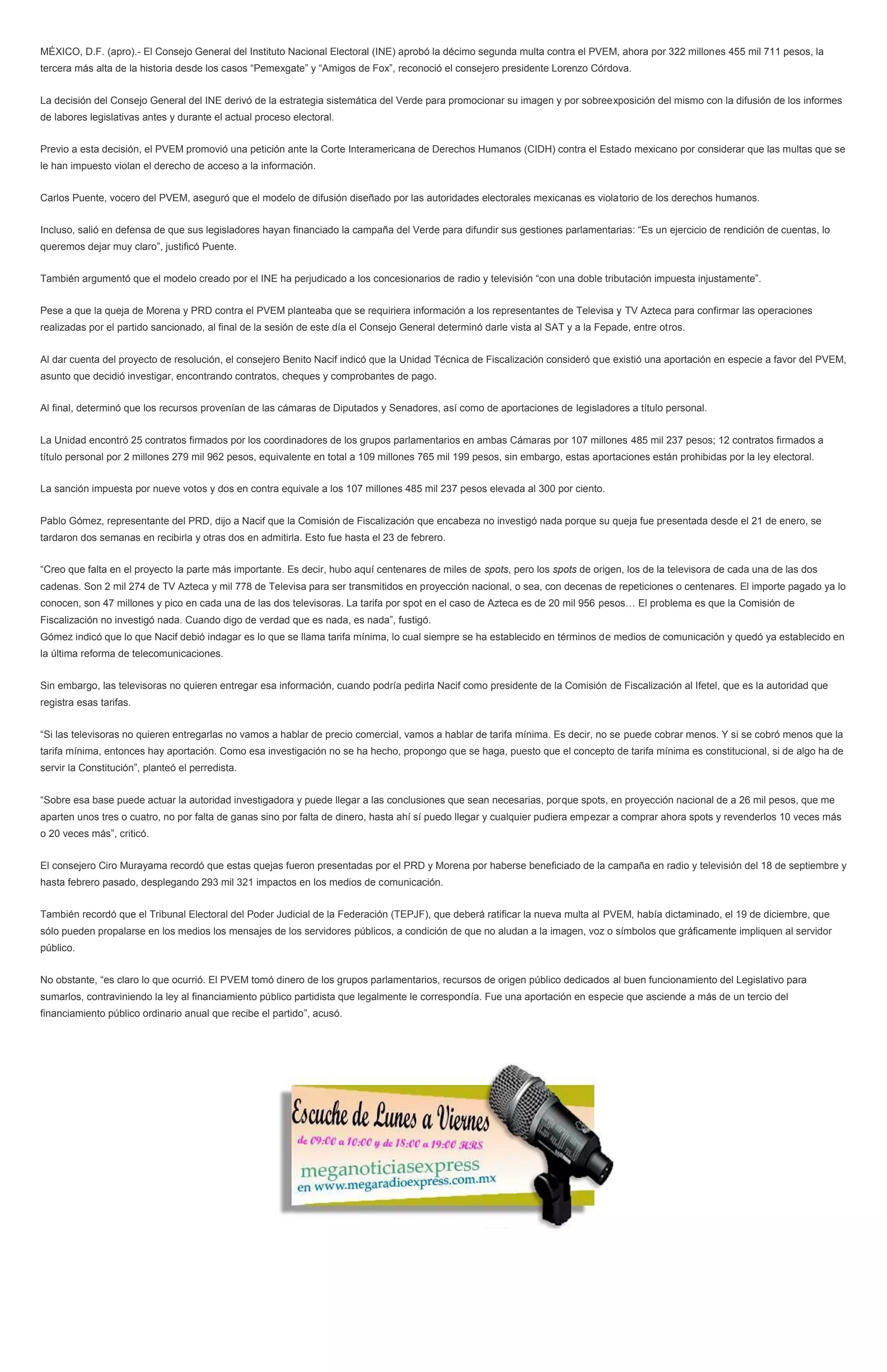 MÉXICO, D.F. (apro).- El Consejo General del Instituto Nacional Electoral (INE) aprobó la décimo segunda multa contra el PVEM, ahora por 322 millones 455 mil 711 pesos, la
tercera más alta de la historia desde los casos “Pemexgate” y “Amigos de Fox”, reconoció el consejero presidente Lorenzo Córdova.
La decisión del Consejo General del INE derivó de la estrategia sistemática del Verde para promocionar su imagen y por sobreexposición del mismo con la difusión de los informes
de labores legislativas antes y durante el actual proceso electoral.
Previo a esta decisión, el PVEM promovió una petición ante la Corte Interamericana de Derechos Humanos (CIDH) contra el Estado mexicano por considerar que las multas que se
le han impuesto violan el derecho de acceso a la información.
Carlos Puente, vocero del PVEM, aseguró que el modelo de difusión diseñado por las autoridades electorales mexicanas es violatorio de los derechos humanos.
Incluso, salió en defensa de que sus legisladores hayan financiado la campaña del Verde para difundir sus gestiones parlamentarias: “Es un ejercicio de rendición de cuentas, lo
queremos dejar muy claro”, justificó Puente.
También argumentó que el modelo creado por el INE ha perjudicado a los concesionarios de radio y televisión “con una doble tributación impuesta injustamente”.
Pese a que la queja de Morena y PRD contra el PVEM planteaba que se requiriera información a los representantes de Televisa y TV Azteca para confirmar las operaciones
realizadas por el partido sancionado, al final de la sesión de este día el Consejo General determinó darle vista al SAT y a la Fepade, entre otros.
Al dar cuenta del proyecto de resolución, el consejero Benito Nacif indicó que la Unidad Técnica de Fiscalización consideró que existió una aportación en especie a favor del PVEM,
asunto que decidió investigar, encontrando contratos, cheques y comprobantes de pago.
Al final, determinó que los recursos provenían de las cámaras de Diputados y Senadores, así como de aportaciones de legisladores a título personal.
La Unidad encontró 25 contratos firmados por los coordinadores de los grupos parlamentarios en ambas Cámaras por 107 millones 485 mil 237 pesos; 12 contratos firmados a
título personal por 2 millones 279 mil 962 pesos, equivalente en total a 109 millones 765 mil 199 pesos, sin embargo, estas aportaciones están prohibidas por la ley electoral.
La sanción impuesta por nueve votos y dos en contra equivale a los 107 millones 485 mil 237 pesos elevada al 300 por ciento.
Pablo Gómez, representante del PRD, dijo a Nacif que la Comisión de Fiscalización que encabeza no investigó nada porque su queja fue presentada desde el 21 de enero, se
tardaron dos semanas en recibirla y otras dos en admitirla. Esto fue hasta el 23 de febrero.
“Creo que falta en el proyecto la parte más importante. Es decir, hubo aquí centenares de miles de spots, pero los spots de origen, los de la televisora de cada una de las dos
cadenas. Son 2 mil 274 de TV Azteca y mil 778 de Televisa para ser transmitidos en proyección nacional, o sea, con decenas de repeticiones o centenares. El importe pagado ya lo
conocen, son 47 millones y pico en cada una de las dos televisoras. La tarifa por spot en el caso de Azteca es de 20 mil 956 pesos… El problema es que la Comisión de
Fiscalización no investigó nada. Cuando digo de verdad que es nada, es nada”, fustigó.
Gómez indicó que lo que Nacif debió indagar es lo que se llama tarifa mínima, lo cual siempre se ha establecido en términos de medios de comunicación y quedó ya establecido en
la última reforma de telecomunicaciones.
Sin embargo, las televisoras no quieren entregar esa información, cuando podría pedirla Nacif como presidente de la Comisión de Fiscalización al Ifetel, que es la autoridad que
registra esas tarifas.
“Si las televisoras no quieren entregarlas no vamos a hablar de precio comercial, vamos a hablar de tarifa mínima. Es decir, no se puede cobrar menos. Y si se cobró menos que la
tarifa mínima, entonces hay aportación. Como esa investigación no se ha hecho, propongo que se haga, puesto que el concepto de tarifa mínima es constitucional, si de algo ha de
servir la Constitución”, planteó el perredista.
“Sobre esa base puede actuar la autoridad investigadora y puede llegar a las conclusiones que sean necesarias, porque spots, en proyección nacional de a 26 mil pesos, que me
aparten unos tres o cuatro, no por falta de ganas sino por falta de dinero, hasta ahí sí puedo llegar y cualquier pudiera empezar a comprar ahora spots y revenderlos 10 veces más
o 20 veces más”, criticó.
El consejero Ciro Murayama recordó que estas quejas fueron presentadas por el PRD y Morena por haberse beneficiado de la campaña en radio y televisión del 18 de septiembre y
hasta febrero pasado, desplegando 293 mil 321 impactos en los medios de comunicación.
También recordó que el Tribunal Electoral del Poder Judicial de la Federación (TEPJF), que deberá ratificar la nueva multa al PVEM, había dictaminado, el 19 de diciembre, que
sólo pueden propalarse en los medios los mensajes de los servidores públicos, a condición de que no aludan a la imagen, voz o símbolos que gráficamente impliquen al servidor
público.
No obstante, “es claro lo que ocurrió. El PVEM tomó dinero de los grupos parlamentarios, recursos de origen público dedicados al buen funcionamiento del Legislativo para
sumarlos, contraviniendo la ley al financiamiento público partidista que legalmente le correspondía. Fue una aportación en especie que asciende a más de un tercio del
financiamiento público ordinario anual que recibe el partido”, acusó.
 
