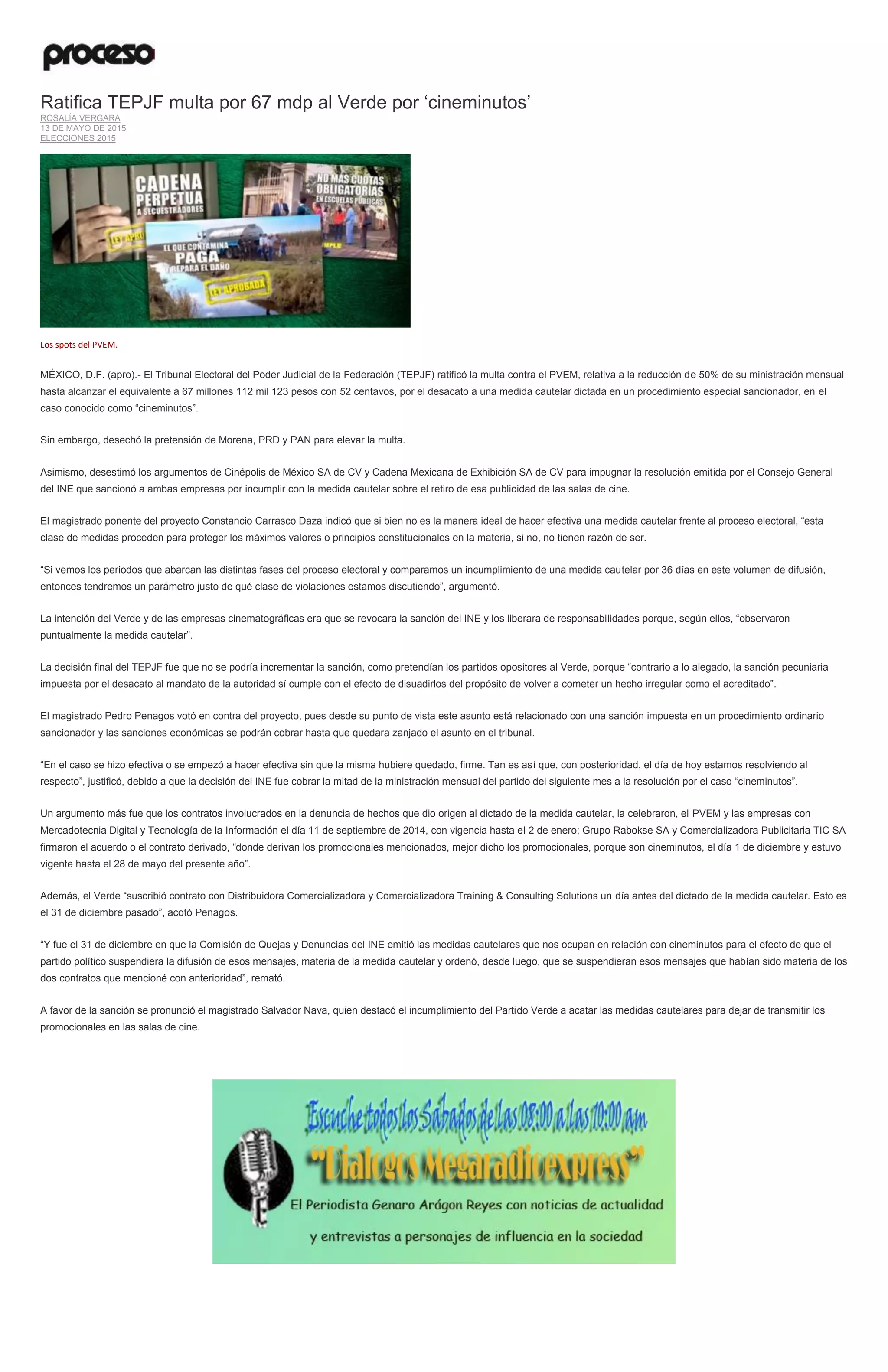 Ratifica TEPJF multa por 67 mdp al Verde por ‘cineminutos’
ROSALÍA VERGARA
13 DE MAYO DE 2015
ELECCIONES 2015
Los spots del PVEM.
MÉXICO, D.F. (apro).- El Tribunal Electoral del Poder Judicial de la Federación (TEPJF) ratificó la multa contra el PVEM, relativa a la reducción de 50% de su ministración mensual
hasta alcanzar el equivalente a 67 millones 112 mil 123 pesos con 52 centavos, por el desacato a una medida cautelar dictada en un procedimiento especial sancionador, en el
caso conocido como “cineminutos”.
Sin embargo, desechó la pretensión de Morena, PRD y PAN para elevar la multa.
Asimismo, desestimó los argumentos de Cinépolis de México SA de CV y Cadena Mexicana de Exhibición SA de CV para impugnar la resolución emitida por el Consejo General
del INE que sancionó a ambas empresas por incumplir con la medida cautelar sobre el retiro de esa publicidad de las salas de cine.
El magistrado ponente del proyecto Constancio Carrasco Daza indicó que si bien no es la manera ideal de hacer efectiva una medida cautelar frente al proceso electoral, “esta
clase de medidas proceden para proteger los máximos valores o principios constitucionales en la materia, si no, no tienen razón de ser.
“Si vemos los periodos que abarcan las distintas fases del proceso electoral y comparamos un incumplimiento de una medida cautelar por 36 días en este volumen de difusión,
entonces tendremos un parámetro justo de qué clase de violaciones estamos discutiendo”, argumentó.
La intención del Verde y de las empresas cinematográficas era que se revocara la sanción del INE y los liberara de responsabilidades porque, según ellos, “observaron
puntualmente la medida cautelar”.
La decisión final del TEPJF fue que no se podría incrementar la sanción, como pretendían los partidos opositores al Verde, porque “contrario a lo alegado, la sanción pecuniaria
impuesta por el desacato al mandato de la autoridad sí cumple con el efecto de disuadirlos del propósito de volver a cometer un hecho irregular como el acreditado”.
El magistrado Pedro Penagos votó en contra del proyecto, pues desde su punto de vista este asunto está relacionado con una sanción impuesta en un procedimiento ordinario
sancionador y las sanciones económicas se podrán cobrar hasta que quedara zanjado el asunto en el tribunal.
“En el caso se hizo efectiva o se empezó a hacer efectiva sin que la misma hubiere quedado, firme. Tan es así que, con posterioridad, el día de hoy estamos resolviendo al
respecto”, justificó, debido a que la decisión del INE fue cobrar la mitad de la ministración mensual del partido del siguiente mes a la resolución por el caso “cineminutos”.
Un argumento más fue que los contratos involucrados en la denuncia de hechos que dio origen al dictado de la medida cautelar, la celebraron, el PVEM y las empresas con
Mercadotecnia Digital y Tecnología de la Información el día 11 de septiembre de 2014, con vigencia hasta el 2 de enero; Grupo Rabokse SA y Comercializadora Publicitaria TIC SA
firmaron el acuerdo o el contrato derivado, “donde derivan los promocionales mencionados, mejor dicho los promocionales, porque son cineminutos, el día 1 de diciembre y estuvo
vigente hasta el 28 de mayo del presente año”.
Además, el Verde “suscribió contrato con Distribuidora Comercializadora y Comercializadora Training & Consulting Solutions un día antes del dictado de la medida cautelar. Esto es
el 31 de diciembre pasado”, acotó Penagos.
“Y fue el 31 de diciembre en que la Comisión de Quejas y Denuncias del INE emitió las medidas cautelares que nos ocupan en relación con cineminutos para el efecto de que el
partido político suspendiera la difusión de esos mensajes, materia de la medida cautelar y ordenó, desde luego, que se suspendieran esos mensajes que habían sido materia de los
dos contratos que mencioné con anterioridad”, remató.
A favor de la sanción se pronunció el magistrado Salvador Nava, quien destacó el incumplimiento del Partido Verde a acatar las medidas cautelares para dejar de transmitir los
promocionales en las salas de cine.
 