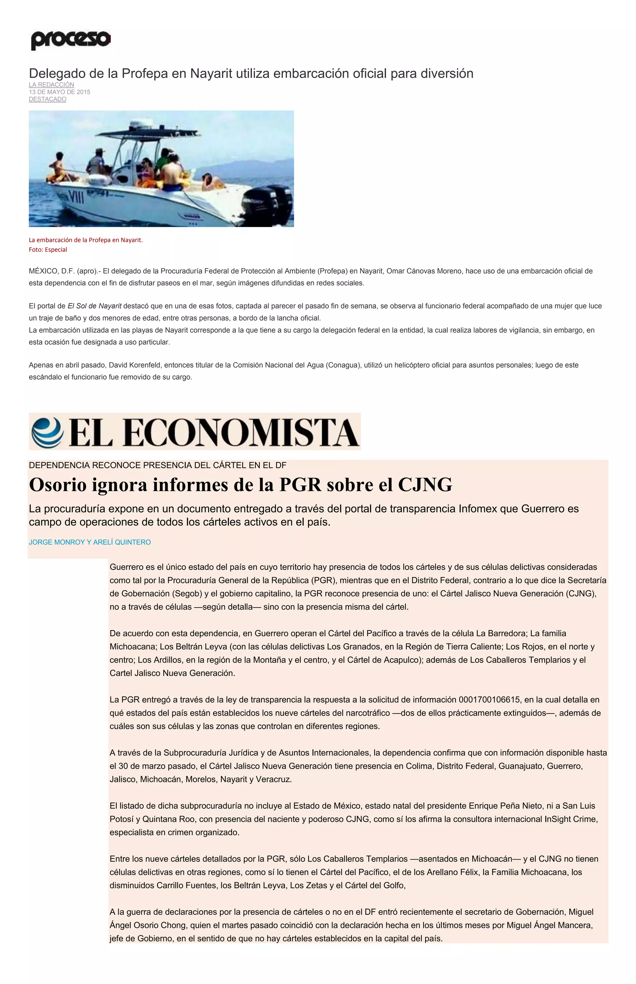 Delegado de la Profepa en Nayarit utiliza embarcación oficial para diversión
LA REDACCIÓN
13 DE MAYO DE 2015
DESTACADO
La embarcación de la Profepa en Nayarit.
Foto: Especial
MÉXICO, D.F. (apro).- El delegado de la Procuraduría Federal de Protección al Ambiente (Profepa) en Nayarit, Omar Cánovas Moreno, hace uso de una embarcación oficial de
esta dependencia con el fin de disfrutar paseos en el mar, según imágenes difundidas en redes sociales.
El portal de El Sol de Nayarit destacó que en una de esas fotos, captada al parecer el pasado fin de semana, se observa al funcionario federal acompañado de una mujer que luce
un traje de baño y dos menores de edad, entre otras personas, a bordo de la lancha oficial.
La embarcación utilizada en las playas de Nayarit corresponde a la que tiene a su cargo la delegación federal en la entidad, la cual realiza labores de vigilancia, sin embargo, en
esta ocasión fue designada a uso particular.
Apenas en abril pasado, David Korenfeld, entonces titular de la Comisión Nacional del Agua (Conagua), utilizó un helicóptero oficial para asuntos personales; luego de este
escándalo el funcionario fue removido de su cargo.
DEPENDENCIA RECONOCE PRESENCIA DEL CÁRTEL EN EL DF
Osorio ignora informes de la PGR sobre el CJNG
La procuraduría expone en un documento entregado a través del portal de transparencia Infomex que Guerrero es
campo de operaciones de todos los cárteles activos en el país.
JORGE MONROY Y ARELÍ QUINTERO
Guerrero es el único estado del país en cuyo territorio hay presencia de todos los cárteles y de sus células delictivas consideradas
como tal por la Procuraduría General de la República (PGR), mientras que en el Distrito Federal, contrario a lo que dice la Secretaría
de Gobernación (Segob) y el gobierno capitalino, la PGR reconoce presencia de uno: el Cártel Jalisco Nueva Generación (CJNG),
no a través de células —según detalla— sino con la presencia misma del cártel.
De acuerdo con esta dependencia, en Guerrero operan el Cártel del Pacífico a través de la célula La Barredora; La familia
Michoacana; Los Beltrán Leyva (con las células delictivas Los Granados, en la Región de Tierra Caliente; Los Rojos, en el norte y
centro; Los Ardillos, en la región de la Montaña y el centro, y el Cártel de Acapulco); además de Los Caballeros Templarios y el
Cartel Jalisco Nueva Generación.
La PGR entregó a través de la ley de transparencia la respuesta a la solicitud de información 0001700106615, en la cual detalla en
qué estados del país están establecidos los nueve cárteles del narcotráfico —dos de ellos prácticamente extinguidos—, además de
cuáles son sus células y las zonas que controlan en diferentes regiones.
A través de la Subprocuraduría Jurídica y de Asuntos Internacionales, la dependencia confirma que con información disponible hasta
el 30 de marzo pasado, el Cártel Jalisco Nueva Generación tiene presencia en Colima, Distrito Federal, Guanajuato, Guerrero,
Jalisco, Michoacán, Morelos, Nayarit y Veracruz.
El listado de dicha subprocuraduría no incluye al Estado de México, estado natal del presidente Enrique Peña Nieto, ni a San Luis
Potosí y Quintana Roo, con presencia del naciente y poderoso CJNG, como sí los afirma la consultora internacional InSight Crime,
especialista en crimen organizado.
Entre los nueve cárteles detallados por la PGR, sólo Los Caballeros Templarios —asentados en Michoacán— y el CJNG no tienen
células delictivas en otras regiones, como sí lo tienen el Cártel del Pacífico, el de los Arellano Félix, la Familia Michoacana, los
disminuidos Carrillo Fuentes, los Beltrán Leyva, Los Zetas y el Cártel del Golfo,
A la guerra de declaraciones por la presencia de cárteles o no en el DF entró recientemente el secretario de Gobernación, Miguel
Ángel Osorio Chong, quien el martes pasado coincidió con la declaración hecha en los últimos meses por Miguel Ángel Mancera,
jefe de Gobierno, en el sentido de que no hay cárteles establecidos en la capital del país.
 