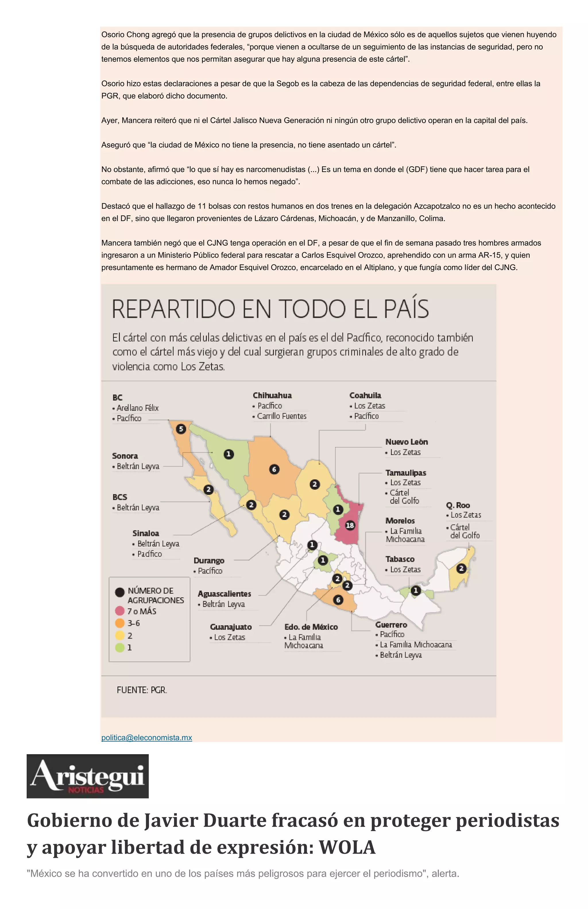 Osorio Chong agregó que la presencia de grupos delictivos en la ciudad de México sólo es de aquellos sujetos que vienen huyendo
de la búsqueda de autoridades federales, “porque vienen a ocultarse de un seguimiento de las instancias de seguridad, pero no
tenemos elementos que nos permitan asegurar que hay alguna presencia de este cártel”.
Osorio hizo estas declaraciones a pesar de que la Segob es la cabeza de las dependencias de seguridad federal, entre ellas la
PGR, que elaboró dicho documento.
Ayer, Mancera reiteró que ni el Cártel Jalisco Nueva Generación ni ningún otro grupo delictivo operan en la capital del país.
Aseguró que “la ciudad de México no tiene la presencia, no tiene asentado un cártel”.
No obstante, afirmó que “lo que sí hay es narcomenudistas (...) Es un tema en donde el (GDF) tiene que hacer tarea para el
combate de las adicciones, eso nunca lo hemos negado”.
Destacó que el hallazgo de 11 bolsas con restos humanos en dos trenes en la delegación Azcapotzalco no es un hecho acontecido
en el DF, sino que llegaron provenientes de Lázaro Cárdenas, Michoacán, y de Manzanillo, Colima.
Mancera también negó que el CJNG tenga operación en el DF, a pesar de que el fin de semana pasado tres hombres armados
ingresaron a un Ministerio Público federal para rescatar a Carlos Esquivel Orozco, aprehendido con un arma AR-15, y quien
presuntamente es hermano de Amador Esquivel Orozco, encarcelado en el Altiplano, y que fungía como líder del CJNG.
politica@eleconomista.mx
Gobierno de Javier Duarte fracasó en proteger periodistas
y apoyar libertad de expresión: WOLA
"México se ha convertido en uno de los países más peligrosos para ejercer el periodismo", alerta.
 
