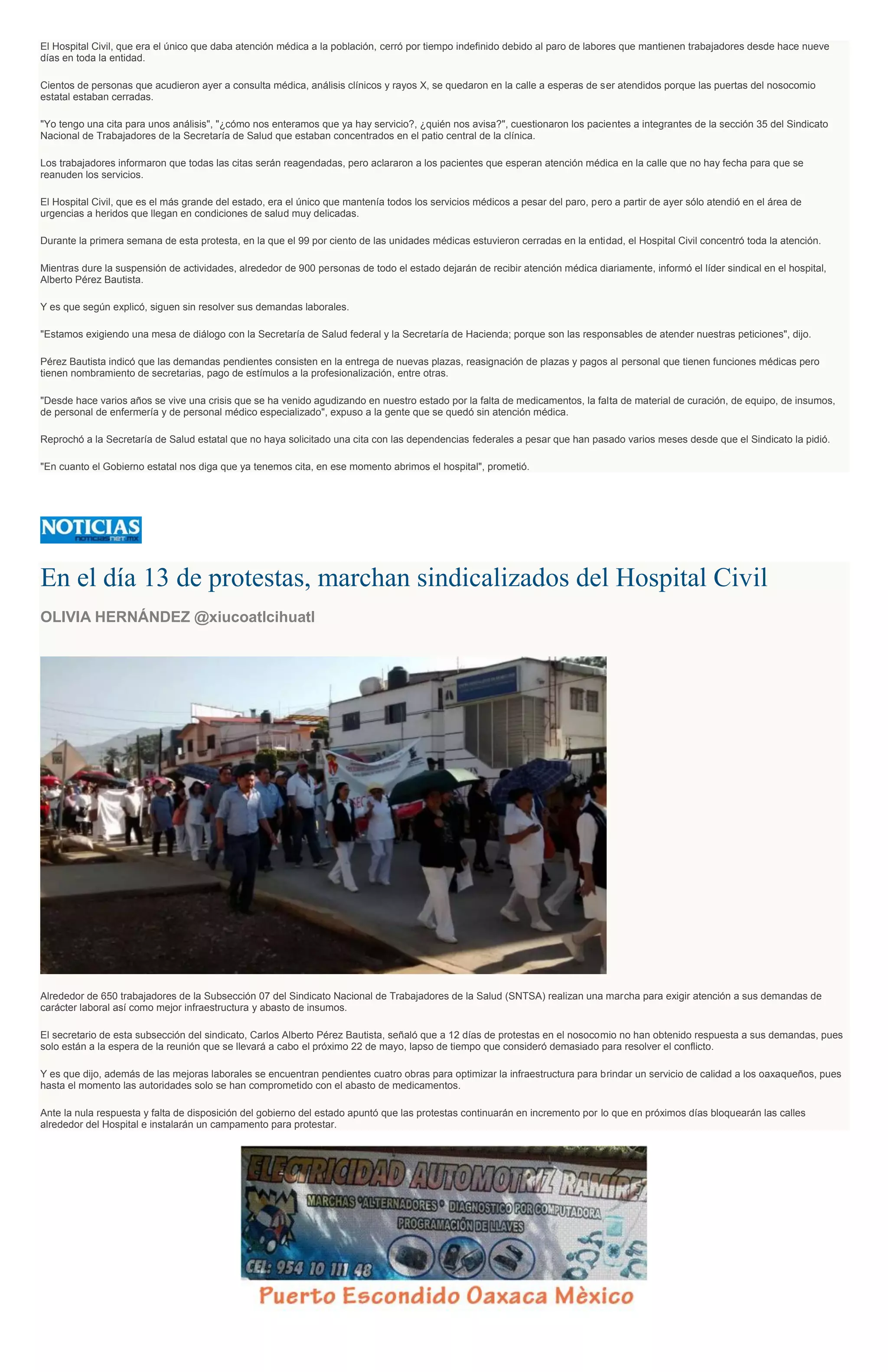 El Hospital Civil, que era el único que daba atención médica a la población, cerró por tiempo indefinido debido al paro de labores que mantienen trabajadores desde hace nueve
días en toda la entidad.
Cientos de personas que acudieron ayer a consulta médica, análisis clínicos y rayos X, se quedaron en la calle a esperas de ser atendidos porque las puertas del nosocomio
estatal estaban cerradas.
"Yo tengo una cita para unos análisis", "¿cómo nos enteramos que ya hay servicio?, ¿quién nos avisa?", cuestionaron los pacientes a integrantes de la sección 35 del Sindicato
Nacional de Trabajadores de la Secretaría de Salud que estaban concentrados en el patio central de la clínica.
Los trabajadores informaron que todas las citas serán reagendadas, pero aclararon a los pacientes que esperan atención médica en la calle que no hay fecha para que se
reanuden los servicios.
El Hospital Civil, que es el más grande del estado, era el único que mantenía todos los servicios médicos a pesar del paro, pero a partir de ayer sólo atendió en el área de
urgencias a heridos que llegan en condiciones de salud muy delicadas.
Durante la primera semana de esta protesta, en la que el 99 por ciento de las unidades médicas estuvieron cerradas en la entidad, el Hospital Civil concentró toda la atención.
Mientras dure la suspensión de actividades, alrededor de 900 personas de todo el estado dejarán de recibir atención médica diariamente, informó el líder sindical en el hospital,
Alberto Pérez Bautista.
Y es que según explicó, siguen sin resolver sus demandas laborales.
"Estamos exigiendo una mesa de diálogo con la Secretaría de Salud federal y la Secretaría de Hacienda; porque son las responsables de atender nuestras peticiones", dijo.
Pérez Bautista indicó que las demandas pendientes consisten en la entrega de nuevas plazas, reasignación de plazas y pagos al personal que tienen funciones médicas pero
tienen nombramiento de secretarias, pago de estímulos a la profesionalización, entre otras.
"Desde hace varios años se vive una crisis que se ha venido agudizando en nuestro estado por la falta de medicamentos, la falta de material de curación, de equipo, de insumos,
de personal de enfermería y de personal médico especializado", expuso a la gente que se quedó sin atención médica.
Reprochó a la Secretaría de Salud estatal que no haya solicitado una cita con las dependencias federales a pesar que han pasado varios meses desde que el Sindicato la pidió.
"En cuanto el Gobierno estatal nos diga que ya tenemos cita, en ese momento abrimos el hospital", prometió.
En el día 13 de protestas, marchan sindicalizados del Hospital Civil
OLIVIA HERNÁNDEZ @xiucoatlcihuatl
Alrededor de 650 trabajadores de la Subsección 07 del Sindicato Nacional de Trabajadores de la Salud (SNTSA) realizan una marcha para exigir atención a sus demandas de
carácter laboral así como mejor infraestructura y abasto de insumos.
El secretario de esta subsección del sindicato, Carlos Alberto Pérez Bautista, señaló que a 12 días de protestas en el nosocomio no han obtenido respuesta a sus demandas, pues
solo están a la espera de la reunión que se llevará a cabo el próximo 22 de mayo, lapso de tiempo que consideró demasiado para resolver el conflicto.
Y es que dijo, además de las mejoras laborales se encuentran pendientes cuatro obras para optimizar la infraestructura para brindar un servicio de calidad a los oaxaqueños, pues
hasta el momento las autoridades solo se han comprometido con el abasto de medicamentos.
Ante la nula respuesta y falta de disposición del gobierno del estado apuntó que las protestas continuarán en incremento por lo que en próximos días bloquearán las calles
alrededor del Hospital e instalarán un campamento para protestar.
 