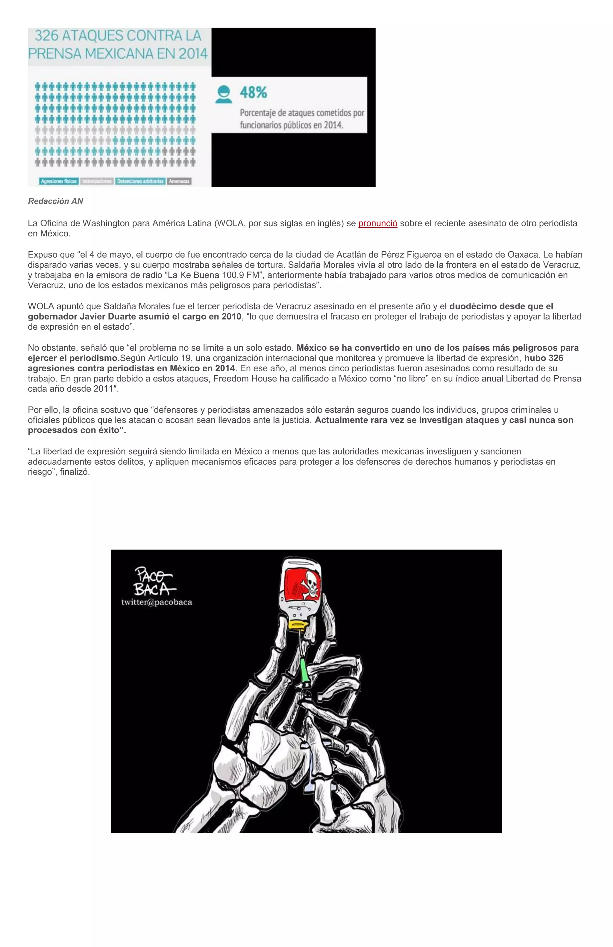 Redacción AN
La Oficina de Washington para América Latina (WOLA, por sus siglas en inglés) se pronunció sobre el reciente asesinato de otro periodista
en México.
Expuso que “el 4 de mayo, el cuerpo de fue encontrado cerca de la ciudad de Acatlán de Pérez Figueroa en el estado de Oaxaca. Le habían
disparado varias veces, y su cuerpo mostraba señales de tortura. Saldaña Morales vivía al otro lado de la frontera en el estado de Veracruz,
y trabajaba en la emisora de radio “La Ke Buena 100.9 FM”, anteriormente había trabajado para varios otros medios de comunicación en
Veracruz, uno de los estados mexicanos más peligrosos para periodistas”.
WOLA apuntó que Saldaña Morales fue el tercer periodista de Veracruz asesinado en el presente año y el duodécimo desde que el
gobernador Javier Duarte asumió el cargo en 2010, “lo que demuestra el fracaso en proteger el trabajo de periodistas y apoyar la libertad
de expresión en el estado”.
No obstante, señaló que “el problema no se limite a un solo estado. México se ha convertido en uno de los países más peligrosos para
ejercer el periodismo.Según Artículo 19, una organización internacional que monitorea y promueve la libertad de expresión, hubo 326
agresiones contra periodistas en México en 2014. En ese año, al menos cinco periodistas fueron asesinados como resultado de su
trabajo. En gran parte debido a estos ataques, Freedom House ha calificado a México como “no libre” en su índice anual Libertad de Prensa
cada año desde 2011″.
Por ello, la oficina sostuvo que “defensores y periodistas amenazados sólo estarán seguros cuando los individuos, grupos criminales u
oficiales públicos que les atacan o acosan sean llevados ante la justicia. Actualmente rara vez se investigan ataques y casi nunca son
procesados con éxito”.
“La libertad de expresión seguirá siendo limitada en México a menos que las autoridades mexicanas investiguen y sancionen
adecuadamente estos delitos, y apliquen mecanismos eficaces para proteger a los defensores de derechos humanos y periodistas en
riesgo”, finalizó.
 