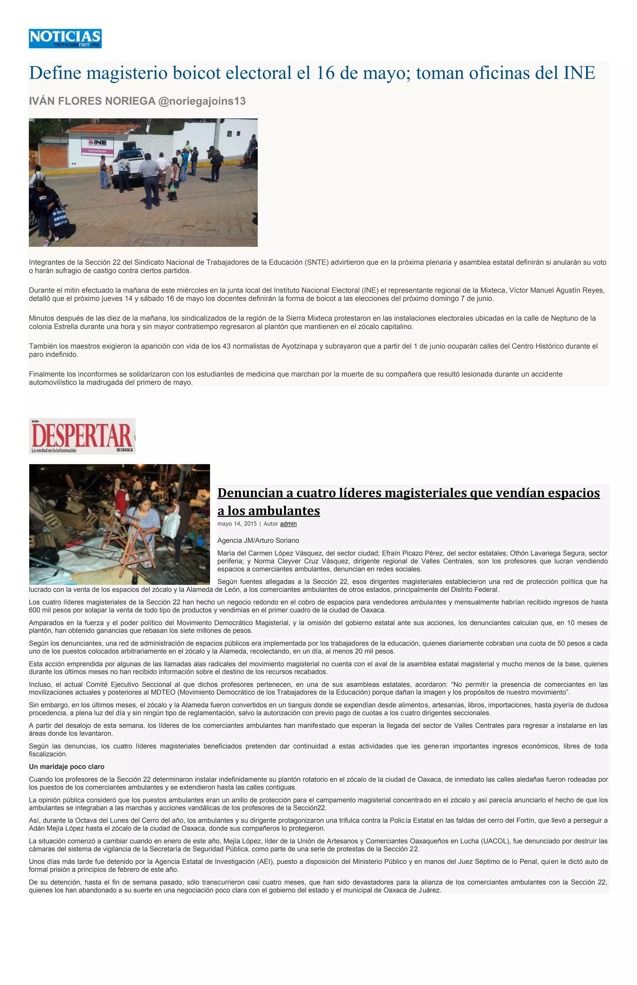 Define magisterio boicot electoral el 16 de mayo; toman oficinas del INE
IVÁN FLORES NORIEGA @noriegajoins13
Integrantes de la Sección 22 del Sindicato Nacional de Trabajadores de la Educación (SNTE) advirtieron que en la próxima plenaria y asamblea estatal definirán si anularán su voto
o harán sufragio de castigo contra ciertos partidos.
Durante el mitin efectuado la mañana de este miércoles en la junta local del Instituto Nacional Electoral (INE) el representante regional de la Mixteca, Víctor Manuel Agustín Reyes,
detalló que el próximo jueves 14 y sábado 16 de mayo los docentes definirán la forma de boicot a las elecciones del próximo domingo 7 de junio.
Minutos después de las diez de la mañana, los sindicalizados de la región de la Sierra Mixteca protestaron en las instalaciones electorales ubicadas en la calle de Neptuno de la
colonia Estrella durante una hora y sin mayor contratiempo regresaron al plantón que mantienen en el zócalo capitalino.
También los maestros exigieron la aparición con vida de los 43 normalistas de Ayotzinapa y subrayaron que a partir del 1 de junio ocuparán calles del Centro Histórico durante el
paro indefinido.
Finalmente los inconformes se solidarizaron con los estudiantes de medicina que marchan por la muerte de su compañera que resultó lesionada durante un accidente
automovilístico la madrugada del primero de mayo.
Denuncian a cuatro líderes magisteriales que vendían espacios
a los ambulantes
mayo 14, 2015 | Autor admin
Agencia JM/Arturo Soriano
María del Carmen López Vásquez, del sector ciudad; Efraín Picazo Pérez, del sector estatales; Othón Lavariega Segura, sector
periferia; y Norma Cleyver Cruz Vásquez, dirigente regional de Valles Centrales, son los profesores que lucran vendiendo
espacios a comerciantes ambulantes, denuncian en redes sociales.
Según fuentes allegadas a la Sección 22, esos dirigentes magisteriales establecieron una red de protección política que ha
lucrado con la venta de los espacios del zócalo y la Alameda de León, a los comerciantes ambulantes de otros estados, principalmente del Distrito Federal.
Los cuatro líderes magisteriales de la Sección 22 han hecho un negocio redondo en el cobro de espacios para vendedores ambulantes y mensualmente habrían recibido ingresos de hasta
600 mil pesos por solapar la venta de todo tipo de productos y vendimias en el primer cuadro de la ciudad de Oaxaca.
Amparados en la fuerza y el poder político del Movimiento Democrático Magisterial, y la omisión del gobierno estatal ante sus acciones, los denunciantes calculan que, en 10 meses de
plantón, han obtenido ganancias que rebasan los siete millones de pesos.
Según los denunciantes, una red de administración de espacios públicos era implementada por los trabajadores de la educación, quienes diariamente cobraban una cuota de 50 pesos a cada
uno de los puestos colocados arbitrariamente en el zócalo y la Alameda, recolectando, en un día, al menos 20 mil pesos.
Esta acción emprendida por algunas de las llamadas alas radicales del movimiento magisterial no cuenta con el aval de la asamblea estatal magisterial y mucho menos de la base, quienes
durante los últimos meses no han recibido información sobre el destino de los recursos recabados.
Incluso, el actual Comité Ejecutivo Seccional al que dichos profesores pertenecen, en una de sus asambleas estatales, acordaron: “No permitir la presencia de comerciantes en las
movilizaciones actuales y posteriores al MDTEO (Movimiento Democrático de los Trabajadores de la Educación) porque dañan la imagen y los propósitos de nuestro movimiento”.
Sin embargo, en los últimos meses, el zócalo y la Alameda fueron convertidos en un tianguis donde se expendían desde alimentos, artesanías, libros, importaciones, hasta joyería de dudosa
procedencia, a plena luz del día y sin ningún tipo de reglamentación, salvo la autorización con previo pago de cuotas a los cuatro dirigentes seccionales.
A partir del desalojo de esta semana, los líderes de los comerciantes ambulantes han manifestado que esperan la llegada del sector de Valles Centrales para regresar a instalarse en las
áreas donde los levantaron.
Según las denuncias, los cuatro líderes magisteriales beneficiados pretenden dar continuidad a estas actividades que les generan importantes ingresos económicos, libres de toda
fiscalización.
Un maridaje poco claro
Cuando los profesores de la Sección 22 determinaron instalar indefinidamente su plantón rotatorio en el zócalo de la ciudad de Oaxaca, de inmediato las calles aledañas fueron rodeadas por
los puestos de los comerciantes ambulantes y se extendieron hasta las calles contiguas.
La opinión pública consideró que los puestos ambulantes eran un anillo de protección para el campamento magisterial concentrado en el zócalo y así parecía anunciarlo el hecho de que los
ambulantes se integraban a las marchas y acciones vandálicas de los profesores de la Sección22.
Así, durante la Octava del Lunes del Cerro del año, los ambulantes y su dirigente protagonizaron una trifulca contra la Policía Estatal en las faldas del cerro del Fortín, que llevó a perseguir a
Adán Mejía López hasta el zócalo de la ciudad de Oaxaca, donde sus compañeros lo protegieron.
La situación comenzó a cambiar cuando en enero de este año, Mejía López, líder de la Unión de Artesanos y Comerciantes Oaxaqueños en Lucha (UACOL), fue denunciado por destruir las
cámaras del sistema de vigilancia de la Secretaría de Seguridad Pública, como parte de una serie de protestas de la Sección 22.
Unos días más tarde fue detenido por la Agencia Estatal de Investigación (AEI), puesto a disposición del Ministerio Público y en manos del Juez Séptimo de lo Penal, quien le dictó auto de
formal prisión a principios de febrero de este año.
De su detención, hasta el fin de semana pasado, sólo transcurrieron casi cuatro meses, que han sido devastadores para la alianza de los comerciantes ambulantes con la Sección 22,
quienes los han abandonado a su suerte en una negociación poco clara con el gobierno del estado y el municipal de Oaxaca de Juárez.
 