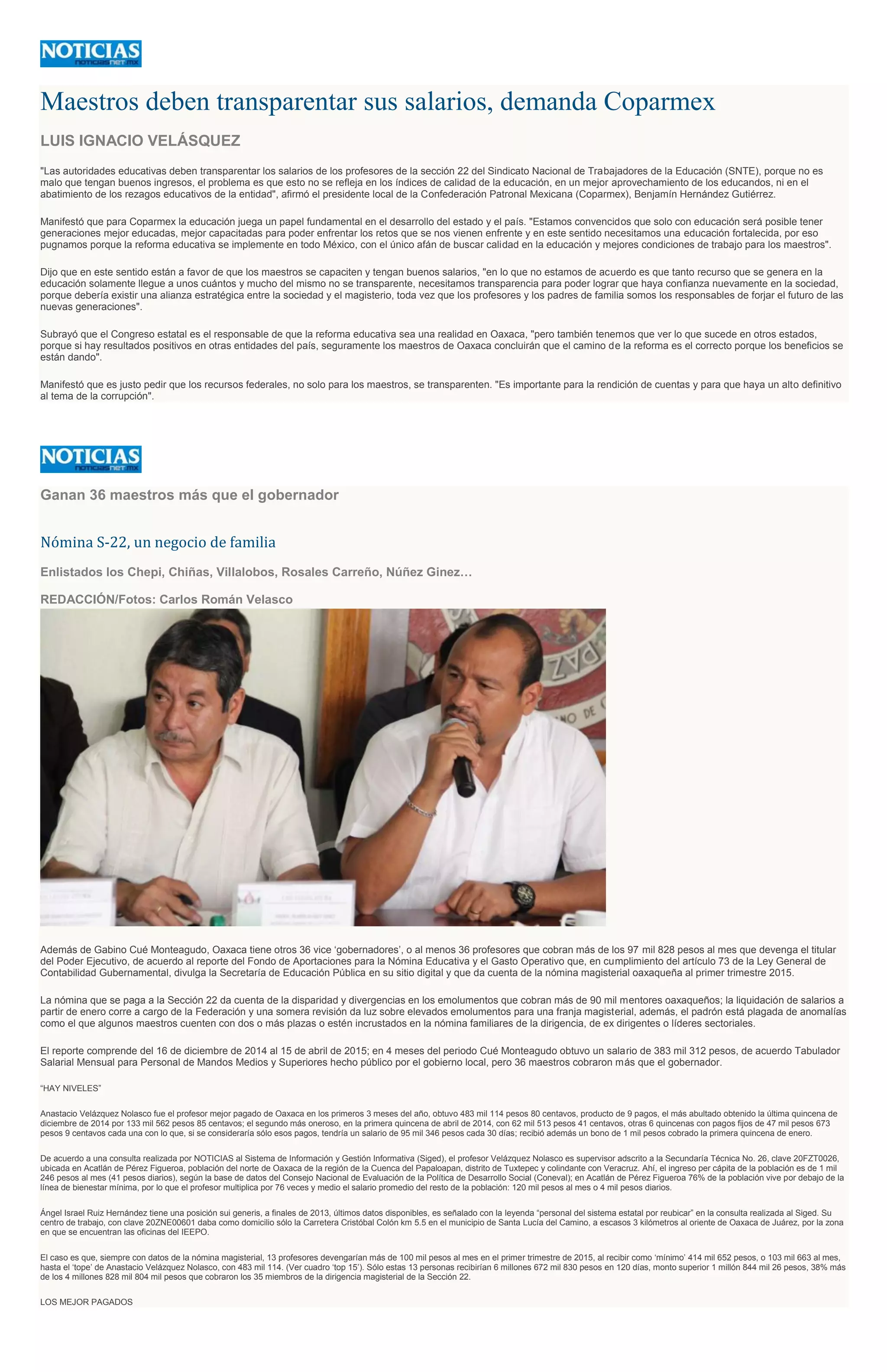 Maestros deben transparentar sus salarios, demanda Coparmex
LUIS IGNACIO VELÁSQUEZ
"Las autoridades educativas deben transparentar los salarios de los profesores de la sección 22 del Sindicato Nacional de Trabajadores de la Educación (SNTE), porque no es
malo que tengan buenos ingresos, el problema es que esto no se refleja en los índices de calidad de la educación, en un mejor aprovechamiento de los educandos, ni en el
abatimiento de los rezagos educativos de la entidad", afirmó el presidente local de la Confederación Patronal Mexicana (Coparmex), Benjamín Hernández Gutiérrez.
Manifestó que para Coparmex la educación juega un papel fundamental en el desarrollo del estado y el país. "Estamos convencidos que solo con educación será posible tener
generaciones mejor educadas, mejor capacitadas para poder enfrentar los retos que se nos vienen enfrente y en este sentido necesitamos una educación fortalecida, por eso
pugnamos porque la reforma educativa se implemente en todo México, con el único afán de buscar calidad en la educación y mejores condiciones de trabajo para los maestros".
Dijo que en este sentido están a favor de que los maestros se capaciten y tengan buenos salarios, "en lo que no estamos de acuerdo es que tanto recurso que se genera en la
educación solamente llegue a unos cuántos y mucho del mismo no se transparente, necesitamos transparencia para poder lograr que haya confianza nuevamente en la sociedad,
porque debería existir una alianza estratégica entre la sociedad y el magisterio, toda vez que los profesores y los padres de familia somos los responsables de forjar el futuro de las
nuevas generaciones".
Subrayó que el Congreso estatal es el responsable de que la reforma educativa sea una realidad en Oaxaca, "pero también tenemos que ver lo que sucede en otros estados,
porque si hay resultados positivos en otras entidades del país, seguramente los maestros de Oaxaca concluirán que el camino de la reforma es el correcto porque los beneficios se
están dando".
Manifestó que es justo pedir que los recursos federales, no solo para los maestros, se transparenten. "Es importante para la rendición de cuentas y para que haya un alto definitivo
al tema de la corrupción".
Ganan 36 maestros más que el gobernador
Nómina S-22, un negocio de familia
Enlistados los Chepi, Chiñas, Villalobos, Rosales Carreño, Núñez Ginez…
REDACCIÓN/Fotos: Carlos Román Velasco
Además de Gabino Cué Monteagudo, Oaxaca tiene otros 36 vice ‘gobernadores’, o al menos 36 profesores que cobran más de los 97 mil 828 pesos al mes que devenga el titular
del Poder Ejecutivo, de acuerdo al reporte del Fondo de Aportaciones para la Nómina Educativa y el Gasto Operativo que, en cumplimiento del artículo 73 de la Ley General de
Contabilidad Gubernamental, divulga la Secretaría de Educación Pública en su sitio digital y que da cuenta de la nómina magisterial oaxaqueña al primer trimestre 2015.
La nómina que se paga a la Sección 22 da cuenta de la disparidad y divergencias en los emolumentos que cobran más de 90 mil mentores oaxaqueños; la liquidación de salarios a
partir de enero corre a cargo de la Federación y una somera revisión da luz sobre elevados emolumentos para una franja magisterial, además, el padrón está plagada de anomalías
como el que algunos maestros cuenten con dos o más plazas o estén incrustados en la nómina familiares de la dirigencia, de ex dirigentes o líderes sectoriales.
El reporte comprende del 16 de diciembre de 2014 al 15 de abril de 2015; en 4 meses del periodo Cué Monteagudo obtuvo un salario de 383 mil 312 pesos, de acuerdo Tabulador
Salarial Mensual para Personal de Mandos Medios y Superiores hecho público por el gobierno local, pero 36 maestros cobraron más que el gobernador.
“HAY NIVELES”
Anastacio Velázquez Nolasco fue el profesor mejor pagado de Oaxaca en los primeros 3 meses del año, obtuvo 483 mil 114 pesos 80 centavos, producto de 9 pagos, el más abultado obtenido la última quincena de
diciembre de 2014 por 133 mil 562 pesos 85 centavos; el segundo más oneroso, en la primera quincena de abril de 2014, con 62 mil 513 pesos 41 centavos, otras 6 quincenas con pagos fijos de 47 mil pesos 673
pesos 9 centavos cada una con lo que, si se consideraría sólo esos pagos, tendría un salario de 95 mil 346 pesos cada 30 días; recibió además un bono de 1 mil pesos cobrado la primera quincena de enero.
De acuerdo a una consulta realizada por NOTICIAS al Sistema de Información y Gestión Informativa (Siged), el profesor Velázquez Nolasco es supervisor adscrito a la Secundaría Técnica No. 26, clave 20FZT0026,
ubicada en Acatlán de Pérez Figueroa, población del norte de Oaxaca de la región de la Cuenca del Papaloapan, distrito de Tuxtepec y colindante con Veracruz. Ahí, el ingreso per cápita de la población es de 1 mil
246 pesos al mes (41 pesos diarios), según la base de datos del Consejo Nacional de Evaluación de la Política de Desarrollo Social (Coneval); en Acatlán de Pérez Figueroa 76% de la población vive por debajo de la
línea de bienestar mínima, por lo que el profesor multiplica por 76 veces y medio el salario promedio del resto de la población: 120 mil pesos al mes o 4 mil pesos diarios.
Ángel Israel Ruiz Hernández tiene una posición sui generis, a finales de 2013, últimos datos disponibles, es señalado con la leyenda “personal del sistema estatal por reubicar” en la consulta realizada al Siged. Su
centro de trabajo, con clave 20ZNE00601 daba como domicilio sólo la Carretera Cristóbal Colón km 5.5 en el municipio de Santa Lucía del Camino, a escasos 3 kilómetros al oriente de Oaxaca de Juárez, por la zona
en que se encuentran las oficinas del IEEPO.
El caso es que, siempre con datos de la nómina magisterial, 13 profesores devengarían más de 100 mil pesos al mes en el primer trimestre de 2015, al recibir como ‘mínimo’ 414 mil 652 pesos, o 103 mil 663 al mes,
hasta el ‘tope’ de Anastacio Velázquez Nolasco, con 483 mil 114. (Ver cuadro ‘top 15’). Sólo estas 13 personas recibirían 6 millones 672 mil 830 pesos en 120 días, monto superior 1 millón 844 mil 26 pesos, 38% más
de los 4 millones 828 mil 804 mil pesos que cobraron los 35 miembros de la dirigencia magisterial de la Sección 22.
LOS MEJOR PAGADOS
 