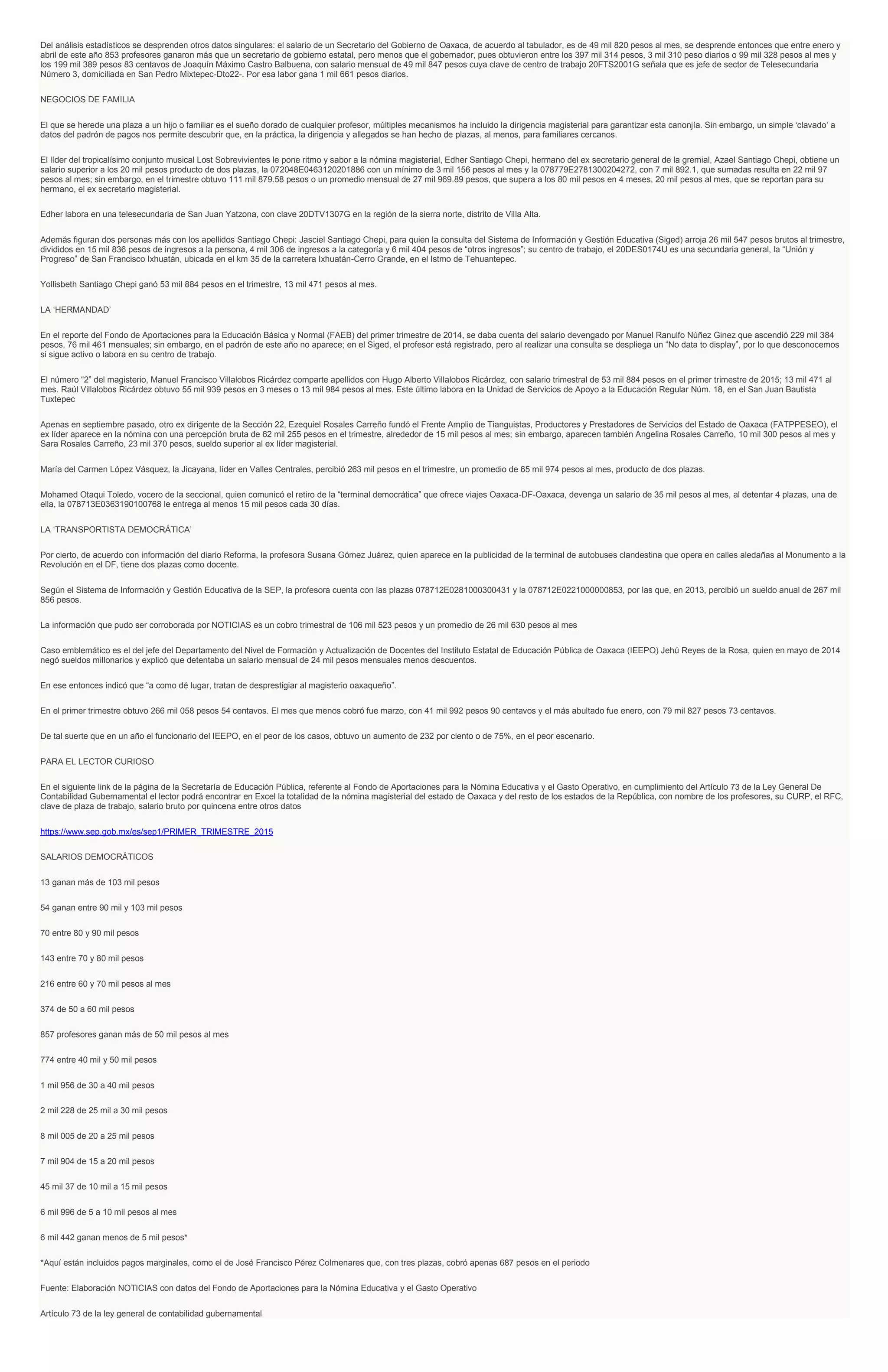 Del análisis estadísticos se desprenden otros datos singulares: el salario de un Secretario del Gobierno de Oaxaca, de acuerdo al tabulador, es de 49 mil 820 pesos al mes, se desprende entonces que entre enero y
abril de este año 853 profesores ganaron más que un secretario de gobierno estatal, pero menos que el gobernador, pues obtuvieron entre los 397 mil 314 pesos, 3 mil 310 peso diarios o 99 mil 328 pesos al mes y
los 199 mil 389 pesos 83 centavos de Joaquín Máximo Castro Balbuena, con salario mensual de 49 mil 847 pesos cuya clave de centro de trabajo 20FTS2001G señala que es jefe de sector de Telesecundaria
Número 3, domiciliada en San Pedro Mixtepec-Dto22-. Por esa labor gana 1 mil 661 pesos diarios.
NEGOCIOS DE FAMILIA
El que se herede una plaza a un hijo o familiar es el sueño dorado de cualquier profesor, múltiples mecanismos ha incluido la dirigencia magisterial para garantizar esta canonjía. Sin embargo, un simple ‘clavado’ a
datos del padrón de pagos nos permite descubrir que, en la práctica, la dirigencia y allegados se han hecho de plazas, al menos, para familiares cercanos.
El líder del tropicalísimo conjunto musical Lost Sobrevivientes le pone ritmo y sabor a la nómina magisterial, Edher Santiago Chepi, hermano del ex secretario general de la gremial, Azael Santiago Chepi, obtiene un
salario superior a los 20 mil pesos producto de dos plazas, la 072048E0463120201886 con un mínimo de 3 mil 156 pesos al mes y la 078779E2781300204272, con 7 mil 892.1, que sumadas resulta en 22 mil 97
pesos al mes; sin embargo, en el trimestre obtuvo 111 mil 879.58 pesos o un promedio mensual de 27 mil 969.89 pesos, que supera a los 80 mil pesos en 4 meses, 20 mil pesos al mes, que se reportan para su
hermano, el ex secretario magisterial.
Edher labora en una telesecundaria de San Juan Yatzona, con clave 20DTV1307G en la región de la sierra norte, distrito de Villa Alta.
Además figuran dos personas más con los apellidos Santiago Chepi: Jasciel Santiago Chepi, para quien la consulta del Sistema de Información y Gestión Educativa (Siged) arroja 26 mil 547 pesos brutos al trimestre,
divididos en 15 mil 836 pesos de ingresos a la persona, 4 mil 306 de ingresos a la categoría y 6 mil 404 pesos de “otros ingresos”; su centro de trabajo, el 20DES0174U es una secundaria general, la “Unión y
Progreso” de San Francisco Ixhuatán, ubicada en el km 35 de la carretera Ixhuatán-Cerro Grande, en el Istmo de Tehuantepec.
Yollisbeth Santiago Chepi ganó 53 mil 884 pesos en el trimestre, 13 mil 471 pesos al mes.
LA ‘HERMANDAD’
En el reporte del Fondo de Aportaciones para la Educación Básica y Normal (FAEB) del primer trimestre de 2014, se daba cuenta del salario devengado por Manuel Ranulfo Núñez Ginez que ascendió 229 mil 384
pesos, 76 mil 461 mensuales; sin embargo, en el padrón de este año no aparece; en el Siged, el profesor está registrado, pero al realizar una consulta se despliega un “No data to display”, por lo que desconocemos
si sigue activo o labora en su centro de trabajo.
El número “2” del magisterio, Manuel Francisco Villalobos Ricárdez comparte apellidos con Hugo Alberto Villalobos Ricárdez, con salario trimestral de 53 mil 884 pesos en el primer trimestre de 2015; 13 mil 471 al
mes. Raúl Villalobos Ricárdez obtuvo 55 mil 939 pesos en 3 meses o 13 mil 984 pesos al mes. Este último labora en la Unidad de Servicios de Apoyo a la Educación Regular Núm. 18, en el San Juan Bautista
Tuxtepec
Apenas en septiembre pasado, otro ex dirigente de la Sección 22, Ezequiel Rosales Carreño fundó el Frente Amplio de Tianguistas, Productores y Prestadores de Servicios del Estado de Oaxaca (FATPPESEO), el
ex líder aparece en la nómina con una percepción bruta de 62 mil 255 pesos en el trimestre, alrededor de 15 mil pesos al mes; sin embargo, aparecen también Angelina Rosales Carreño, 10 mil 300 pesos al mes y
Sara Rosales Carreño, 23 mil 370 pesos, sueldo superior al ex líder magisterial.
María del Carmen López Vásquez, la Jicayana, líder en Valles Centrales, percibió 263 mil pesos en el trimestre, un promedio de 65 mil 974 pesos al mes, producto de dos plazas.
Mohamed Otaqui Toledo, vocero de la seccional, quien comunicó el retiro de la “terminal democrática” que ofrece viajes Oaxaca-DF-Oaxaca, devenga un salario de 35 mil pesos al mes, al detentar 4 plazas, una de
ella, la 078713E0363190100768 le entrega al menos 15 mil pesos cada 30 días.
LA ‘TRANSPORTISTA DEMOCRÁTICA’
Por cierto, de acuerdo con información del diario Reforma, la profesora Susana Gómez Juárez, quien aparece en la publicidad de la terminal de autobuses clandestina que opera en calles aledañas al Monumento a la
Revolución en el DF, tiene dos plazas como docente.
Según el Sistema de Información y Gestión Educativa de la SEP, la profesora cuenta con las plazas 078712E0281000300431 y la 078712E0221000000853, por las que, en 2013, percibió un sueldo anual de 267 mil
856 pesos.
La información que pudo ser corroborada por NOTICIAS es un cobro trimestral de 106 mil 523 pesos y un promedio de 26 mil 630 pesos al mes
Caso emblemático es el del jefe del Departamento del Nivel de Formación y Actualización de Docentes del Instituto Estatal de Educación Pública de Oaxaca (IEEPO) Jehú Reyes de la Rosa, quien en mayo de 2014
negó sueldos millonarios y explicó que detentaba un salario mensual de 24 mil pesos mensuales menos descuentos.
En ese entonces indicó que “a como dé lugar, tratan de desprestigiar al magisterio oaxaqueño”.
En el primer trimestre obtuvo 266 mil 058 pesos 54 centavos. El mes que menos cobró fue marzo, con 41 mil 992 pesos 90 centavos y el más abultado fue enero, con 79 mil 827 pesos 73 centavos.
De tal suerte que en un año el funcionario del IEEPO, en el peor de los casos, obtuvo un aumento de 232 por ciento o de 75%, en el peor escenario.
PARA EL LECTOR CURIOSO
En el siguiente link de la página de la Secretaría de Educación Pública, referente al Fondo de Aportaciones para la Nómina Educativa y el Gasto Operativo, en cumplimiento del Artículo 73 de la Ley General De
Contabilidad Gubernamental el lector podrá encontrar en Excel la totalidad de la nómina magisterial del estado de Oaxaca y del resto de los estados de la República, con nombre de los profesores, su CURP, el RFC,
clave de plaza de trabajo, salario bruto por quincena entre otros datos
https://www.sep.gob.mx/es/sep1/PRIMER_TRIMESTRE_2015
SALARIOS DEMOCRÁTICOS
13 ganan más de 103 mil pesos
54 ganan entre 90 mil y 103 mil pesos
70 entre 80 y 90 mil pesos
143 entre 70 y 80 mil pesos
216 entre 60 y 70 mil pesos al mes
374 de 50 a 60 mil pesos
857 profesores ganan más de 50 mil pesos al mes
774 entre 40 mil y 50 mil pesos
1 mil 956 de 30 a 40 mil pesos
2 mil 228 de 25 mil a 30 mil pesos
8 mil 005 de 20 a 25 mil pesos
7 mil 904 de 15 a 20 mil pesos
45 mil 37 de 10 mil a 15 mil pesos
6 mil 996 de 5 a 10 mil pesos al mes
6 mil 442 ganan menos de 5 mil pesos*
*Aquí están incluidos pagos marginales, como el de José Francisco Pérez Colmenares que, con tres plazas, cobró apenas 687 pesos en el periodo
Fuente: Elaboración NOTICIAS con datos del Fondo de Aportaciones para la Nómina Educativa y el Gasto Operativo
Artículo 73 de la ley general de contabilidad gubernamental
 