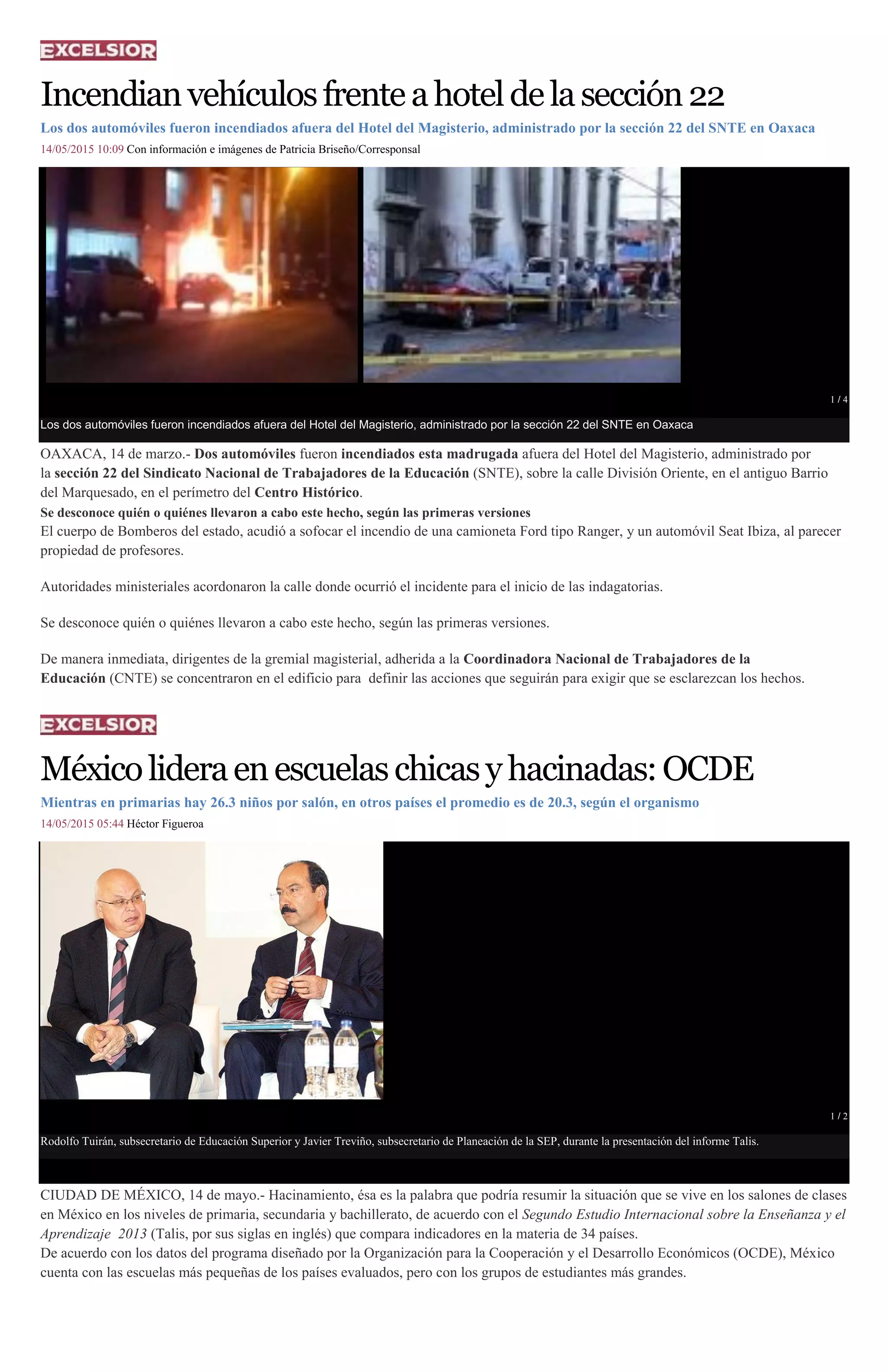 Incendianvehículosfrenteahoteldelasección22
Los dos automóviles fueron incendiados afuera del Hotel del Magisterio, administrado por la sección 22 del SNTE en Oaxaca
14/05/2015 10:09 Con información e imágenes de Patricia Briseño/Corresponsal
1 / 4
Los dos automóviles fueron incendiados afuera del Hotel del Magisterio, administrado por la sección 22 del SNTE en Oaxaca
OAXACA, 14 de marzo.- Dos automóviles fueron incendiados esta madrugada afuera del Hotel del Magisterio, administrado por
la sección 22 del Sindicato Nacional de Trabajadores de la Educación (SNTE), sobre la calle División Oriente, en el antiguo Barrio
del Marquesado, en el perímetro del Centro Histórico.
Se desconoce quién o quiénes llevaron a cabo este hecho, según las primeras versiones
El cuerpo de Bomberos del estado, acudió a sofocar el incendio de una camioneta Ford tipo Ranger, y un automóvil Seat Ibiza, al parecer
propiedad de profesores.
Autoridades ministeriales acordonaron la calle donde ocurrió el incidente para el inicio de las indagatorias.
Se desconoce quién o quiénes llevaron a cabo este hecho, según las primeras versiones.
De manera inmediata, dirigentes de la gremial magisterial, adherida a la Coordinadora Nacional de Trabajadores de la
Educación (CNTE) se concentraron en el edificio para definir las acciones que seguirán para exigir que se esclarezcan los hechos.
Méxicolideraenescuelaschicasyhacinadas:OCDE
Mientras en primarias hay 26.3 niños por salón, en otros países el promedio es de 20.3, según el organismo
14/05/2015 05:44 Héctor Figueroa
1 / 2
Rodolfo Tuirán, subsecretario de Educación Superior y Javier Treviño, subsecretario de Planeación de la SEP, durante la presentación del informe Talis.
CIUDAD DE MÉXICO, 14 de mayo.- Hacinamiento, ésa es la palabra que podría resumir la situación que se vive en los salones de clases
en México en los niveles de primaria, secundaria y bachillerato, de acuerdo con el Segundo Estudio Internacional sobre la Enseñanza y el
Aprendizaje 2013 (Talis, por sus siglas en inglés) que compara indicadores en la materia de 34 países.
De acuerdo con los datos del programa diseñado por la Organización para la Cooperación y el Desarrollo Económicos (OCDE), México
cuenta con las escuelas más pequeñas de los países evaluados, pero con los grupos de estudiantes más grandes.
 