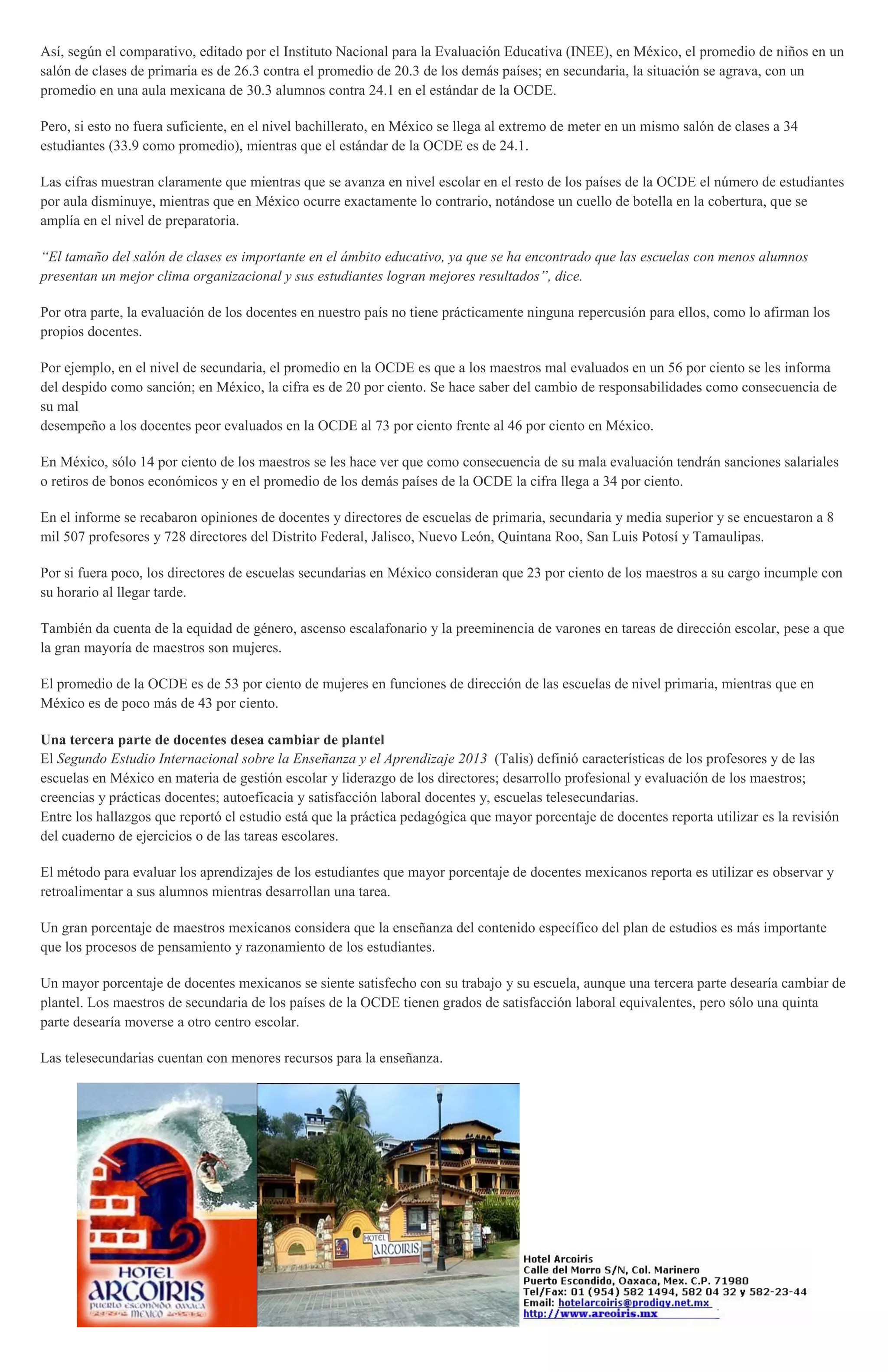Así, según el comparativo, editado por el Instituto Nacional para la Evaluación Educativa (INEE), en México, el promedio de niños en un
salón de clases de primaria es de 26.3 contra el promedio de 20.3 de los demás países; en secundaria, la situación se agrava, con un
promedio en una aula mexicana de 30.3 alumnos contra 24.1 en el estándar de la OCDE.
Pero, si esto no fuera suficiente, en el nivel bachillerato, en México se llega al extremo de meter en un mismo salón de clases a 34
estudiantes (33.9 como promedio), mientras que el estándar de la OCDE es de 24.1.
Las cifras muestran claramente que mientras que se avanza en nivel escolar en el resto de los países de la OCDE el número de estudiantes
por aula disminuye, mientras que en México ocurre exactamente lo contrario, notándose un cuello de botella en la cobertura, que se
amplía en el nivel de preparatoria.
“El tamaño del salón de clases es importante en el ámbito educativo, ya que se ha encontrado que las escuelas con menos alumnos
presentan un mejor clima organizacional y sus estudiantes logran mejores resultados”, dice.
Por otra parte, la evaluación de los docentes en nuestro país no tiene prácticamente ninguna repercusión para ellos, como lo afirman los
propios docentes.
Por ejemplo, en el nivel de secundaria, el promedio en la OCDE es que a los maestros mal evaluados en un 56 por ciento se les informa
del despido como sanción; en México, la cifra es de 20 por ciento. Se hace saber del cambio de responsabilidades como consecuencia de
su mal
desempeño a los docentes peor evaluados en la OCDE al 73 por ciento frente al 46 por ciento en México.
En México, sólo 14 por ciento de los maestros se les hace ver que como consecuencia de su mala evaluación tendrán sanciones salariales
o retiros de bonos económicos y en el promedio de los demás países de la OCDE la cifra llega a 34 por ciento.
En el informe se recabaron opiniones de docentes y directores de escuelas de primaria, secundaria y media superior y se encuestaron a 8
mil 507 profesores y 728 directores del Distrito Federal, Jalisco, Nuevo León, Quintana Roo, San Luis Potosí y Tamaulipas.
Por si fuera poco, los directores de escuelas secundarias en México consideran que 23 por ciento de los maestros a su cargo incumple con
su horario al llegar tarde.
También da cuenta de la equidad de género, ascenso escalafonario y la preeminencia de varones en tareas de dirección escolar, pese a que
la gran mayoría de maestros son mujeres.
El promedio de la OCDE es de 53 por ciento de mujeres en funciones de dirección de las escuelas de nivel primaria, mientras que en
México es de poco más de 43 por ciento.
Una tercera parte de docentes desea cambiar de plantel
El Segundo Estudio Internacional sobre la Enseñanza y el Aprendizaje 2013 (Talis) definió características de los profesores y de las
escuelas en México en materia de gestión escolar y liderazgo de los directores; desarrollo profesional y evaluación de los maestros;
creencias y prácticas docentes; autoeficacia y satisfacción laboral docentes y, escuelas telesecundarias.
Entre los hallazgos que reportó el estudio está que la práctica pedagógica que mayor porcentaje de docentes reporta utilizar es la revisión
del cuaderno de ejercicios o de las tareas escolares.
El método para evaluar los aprendizajes de los estudiantes que mayor porcentaje de docentes mexicanos reporta es utilizar es observar y
retroalimentar a sus alumnos mientras desarrollan una tarea.
Un gran porcentaje de maestros mexicanos considera que la enseñanza del contenido específico del plan de estudios es más importante
que los procesos de pensamiento y razonamiento de los estudiantes.
Un mayor porcentaje de docentes mexicanos se siente satisfecho con su trabajo y su escuela, aunque una tercera parte desearía cambiar de
plantel. Los maestros de secundaria de los países de la OCDE tienen grados de satisfacción laboral equivalentes, pero sólo una quinta
parte desearía moverse a otro centro escolar.
Las telesecundarias cuentan con menores recursos para la enseñanza.
 