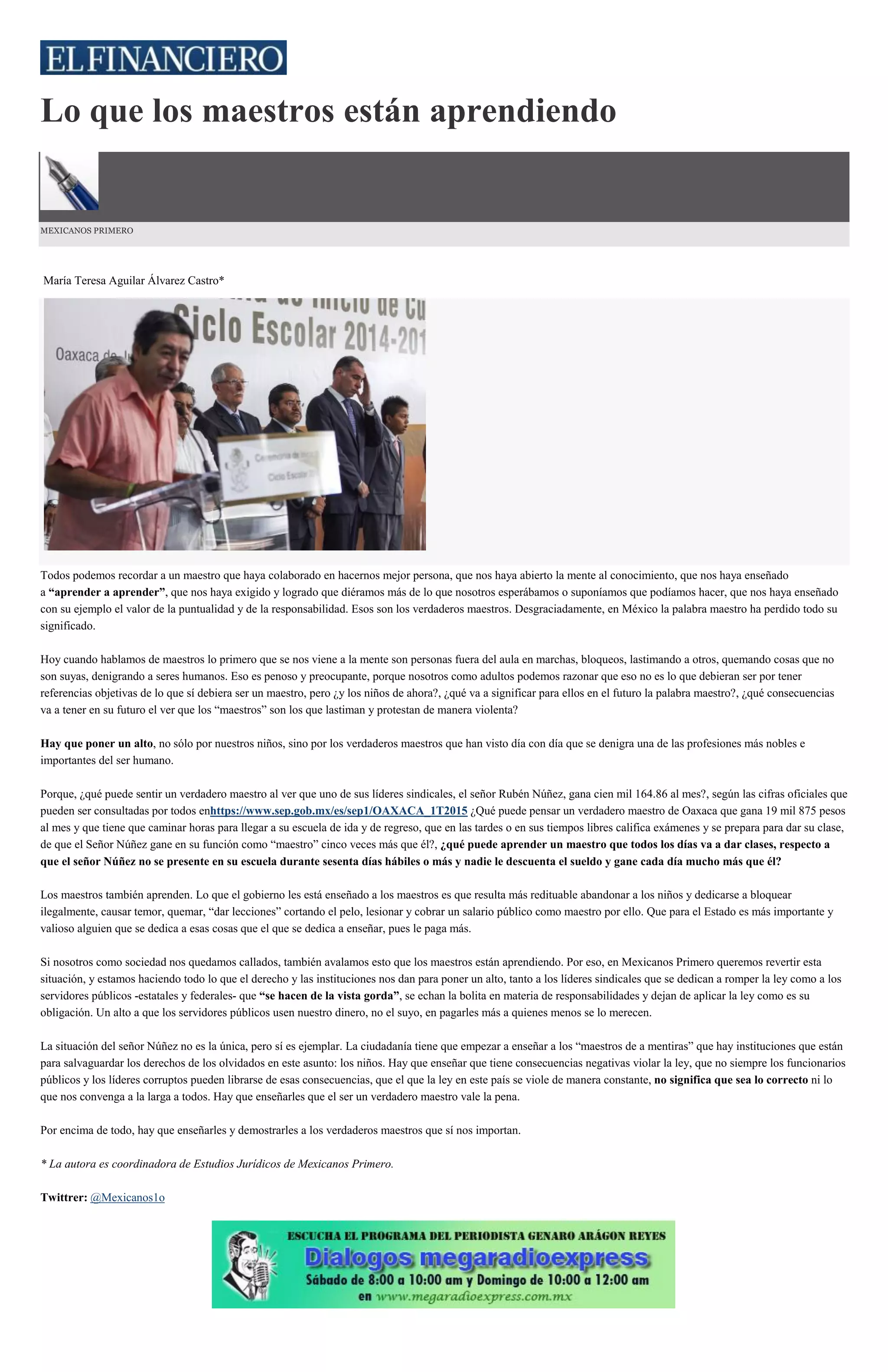 Lo que los maestros están aprendiendo
MEXICANOS PRIMERO
María Teresa Aguilar Álvarez Castro*
Todos podemos recordar a un maestro que haya colaborado en hacernos mejor persona, que nos haya abierto la mente al conocimiento, que nos haya enseñado
a “aprender a aprender”, que nos haya exigido y logrado que diéramos más de lo que nosotros esperábamos o suponíamos que podíamos hacer, que nos haya enseñado
con su ejemplo el valor de la puntualidad y de la responsabilidad. Esos son los verdaderos maestros. Desgraciadamente, en México la palabra maestro ha perdido todo su
significado.
Hoy cuando hablamos de maestros lo primero que se nos viene a la mente son personas fuera del aula en marchas, bloqueos, lastimando a otros, quemando cosas que no
son suyas, denigrando a seres humanos. Eso es penoso y preocupante, porque nosotros como adultos podemos razonar que eso no es lo que debieran ser por tener
referencias objetivas de lo que sí debiera ser un maestro, pero ¿y los niños de ahora?, ¿qué va a significar para ellos en el futuro la palabra maestro?, ¿qué consecuencias
va a tener en su futuro el ver que los “maestros” son los que lastiman y protestan de manera violenta?
Hay que poner un alto, no sólo por nuestros niños, sino por los verdaderos maestros que han visto día con día que se denigra una de las profesiones más nobles e
importantes del ser humano.
Porque, ¿qué puede sentir un verdadero maestro al ver que uno de sus líderes sindicales, el señor Rubén Núñez, gana cien mil 164.86 al mes?, según las cifras oficiales que
pueden ser consultadas por todos enhttps://www.sep.gob.mx/es/sep1/OAXACA_1T2015 ¿Qué puede pensar un verdadero maestro de Oaxaca que gana 19 mil 875 pesos
al mes y que tiene que caminar horas para llegar a su escuela de ida y de regreso, que en las tardes o en sus tiempos libres califica exámenes y se prepara para dar su clase,
de que el Señor Núñez gane en su función como “maestro” cinco veces más que él?, ¿qué puede aprender un maestro que todos los días va a dar clases, respecto a
que el señor Núñez no se presente en su escuela durante sesenta días hábiles o más y nadie le descuenta el sueldo y gane cada día mucho más que él?
Los maestros también aprenden. Lo que el gobierno les está enseñado a los maestros es que resulta más redituable abandonar a los niños y dedicarse a bloquear
ilegalmente, causar temor, quemar, “dar lecciones” cortando el pelo, lesionar y cobrar un salario público como maestro por ello. Que para el Estado es más importante y
valioso alguien que se dedica a esas cosas que el que se dedica a enseñar, pues le paga más.
Si nosotros como sociedad nos quedamos callados, también avalamos esto que los maestros están aprendiendo. Por eso, en Mexicanos Primero queremos revertir esta
situación, y estamos haciendo todo lo que el derecho y las instituciones nos dan para poner un alto, tanto a los líderes sindicales que se dedican a romper la ley como a los
servidores públicos -estatales y federales- que “se hacen de la vista gorda”, se echan la bolita en materia de responsabilidades y dejan de aplicar la ley como es su
obligación. Un alto a que los servidores públicos usen nuestro dinero, no el suyo, en pagarles más a quienes menos se lo merecen.
La situación del señor Núñez no es la única, pero sí es ejemplar. La ciudadanía tiene que empezar a enseñar a los “maestros de a mentiras” que hay instituciones que están
para salvaguardar los derechos de los olvidados en este asunto: los niños. Hay que enseñar que tiene consecuencias negativas violar la ley, que no siempre los funcionarios
públicos y los líderes corruptos pueden librarse de esas consecuencias, que el que la ley en este país se viole de manera constante, no significa que sea lo correcto ni lo
que nos convenga a la larga a todos. Hay que enseñarles que el ser un verdadero maestro vale la pena.
Por encima de todo, hay que enseñarles y demostrarles a los verdaderos maestros que sí nos importan.
* La autora es coordinadora de Estudios Jurídicos de Mexicanos Primero.
Twittrer: @Mexicanos1o
 