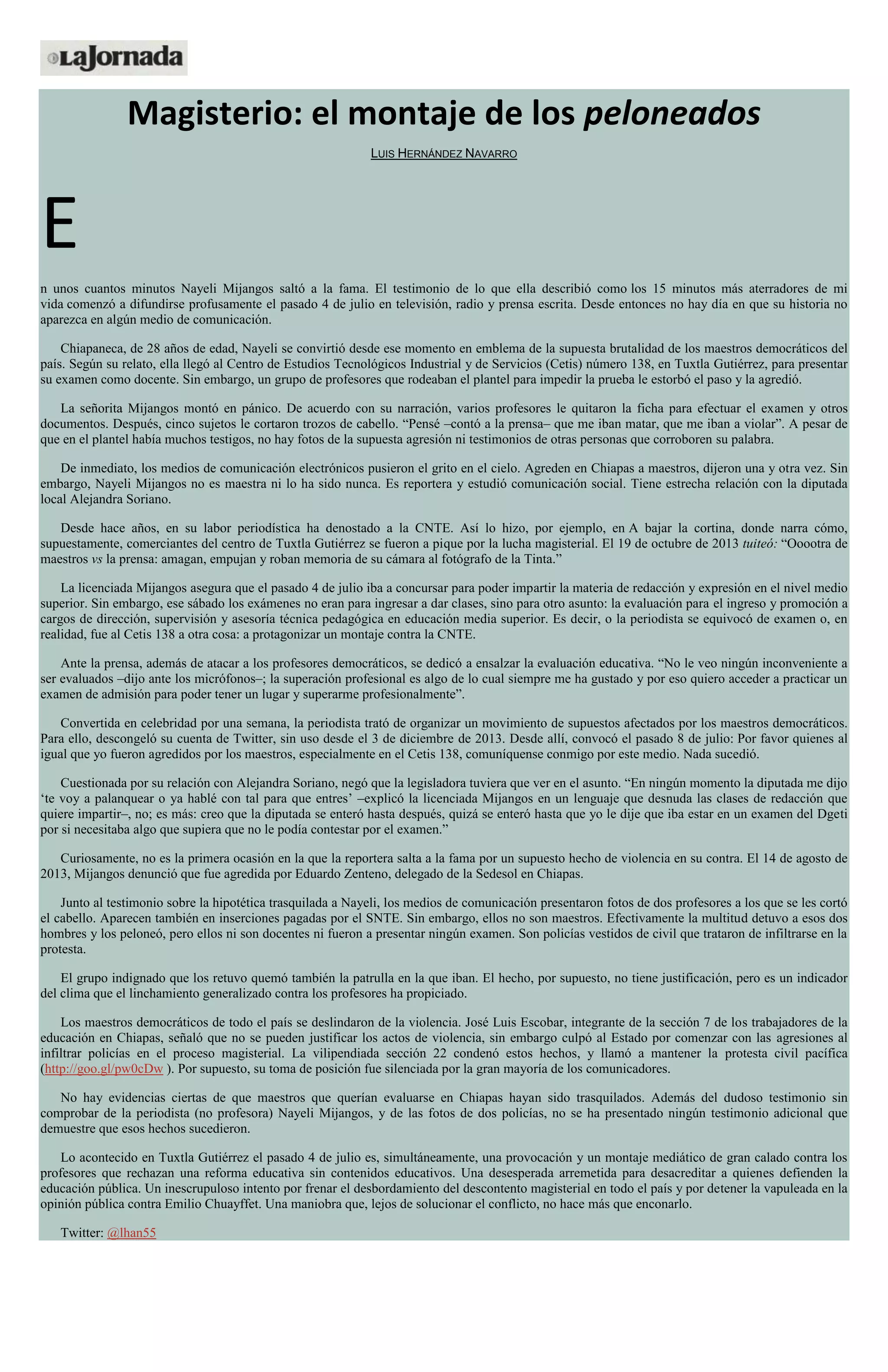 Magisterio: el montaje de los peloneados
LUIS HERNÁNDEZ NAVARRO
E
n unos cuantos minutos Nayeli Mijangos saltó a la fama. El testimonio de lo que ella describió como los 15 minutos más aterradores de mi
vida comenzó a difundirse profusamente el pasado 4 de julio en televisión, radio y prensa escrita. Desde entonces no hay día en que su historia no
aparezca en algún medio de comunicación.
Chiapaneca, de 28 años de edad, Nayeli se convirtió desde ese momento en emblema de la supuesta brutalidad de los maestros democráticos del
país. Según su relato, ella llegó al Centro de Estudios Tecnológicos Industrial y de Servicios (Cetis) número 138, en Tuxtla Gutiérrez, para presentar
su examen como docente. Sin embargo, un grupo de profesores que rodeaban el plantel para impedir la prueba le estorbó el paso y la agredió.
La señorita Mijangos montó en pánico. De acuerdo con su narración, varios profesores le quitaron la ficha para efectuar el examen y otros
documentos. Después, cinco sujetos le cortaron trozos de cabello. “Pensé –contó a la prensa– que me iban matar, que me iban a violar”. A pesar de
que en el plantel había muchos testigos, no hay fotos de la supuesta agresión ni testimonios de otras personas que corroboren su palabra.
De inmediato, los medios de comunicación electrónicos pusieron el grito en el cielo. Agreden en Chiapas a maestros, dijeron una y otra vez. Sin
embargo, Nayeli Mijangos no es maestra ni lo ha sido nunca. Es reportera y estudió comunicación social. Tiene estrecha relación con la diputada
local Alejandra Soriano.
Desde hace años, en su labor periodística ha denostado a la CNTE. Así lo hizo, por ejemplo, en A bajar la cortina, donde narra cómo,
supuestamente, comerciantes del centro de Tuxtla Gutiérrez se fueron a pique por la lucha magisterial. El 19 de octubre de 2013 tuiteó: “Ooootra de
maestros vs la prensa: amagan, empujan y roban memoria de su cámara al fotógrafo de la Tinta.”
La licenciada Mijangos asegura que el pasado 4 de julio iba a concursar para poder impartir la materia de redacción y expresión en el nivel medio
superior. Sin embargo, ese sábado los exámenes no eran para ingresar a dar clases, sino para otro asunto: la evaluación para el ingreso y promoción a
cargos de dirección, supervisión y asesoría técnica pedagógica en educación media superior. Es decir, o la periodista se equivocó de examen o, en
realidad, fue al Cetis 138 a otra cosa: a protagonizar un montaje contra la CNTE.
Ante la prensa, además de atacar a los profesores democráticos, se dedicó a ensalzar la evaluación educativa. “No le veo ningún inconveniente a
ser evaluados –dijo ante los micrófonos–; la superación profesional es algo de lo cual siempre me ha gustado y por eso quiero acceder a practicar un
examen de admisión para poder tener un lugar y superarme profesionalmente”.
Convertida en celebridad por una semana, la periodista trató de organizar un movimiento de supuestos afectados por los maestros democráticos.
Para ello, descongeló su cuenta de Twitter, sin uso desde el 3 de diciembre de 2013. Desde allí, convocó el pasado 8 de julio: Por favor quienes al
igual que yo fueron agredidos por los maestros, especialmente en el Cetis 138, comuníquense conmigo por este medio. Nada sucedió.
Cuestionada por su relación con Alejandra Soriano, negó que la legisladora tuviera que ver en el asunto. “En ningún momento la diputada me dijo
‘te voy a palanquear o ya hablé con tal para que entres’ –explicó la licenciada Mijangos en un lenguaje que desnuda las clases de redacción que
quiere impartir–, no; es más: creo que la diputada se enteró hasta después, quizá se enteró hasta que yo le dije que iba estar en un examen del Dgeti
por si necesitaba algo que supiera que no le podía contestar por el examen.”
Curiosamente, no es la primera ocasión en la que la reportera salta a la fama por un supuesto hecho de violencia en su contra. El 14 de agosto de
2013, Mijangos denunció que fue agredida por Eduardo Zenteno, delegado de la Sedesol en Chiapas.
Junto al testimonio sobre la hipotética trasquilada a Nayeli, los medios de comunicación presentaron fotos de dos profesores a los que se les cortó
el cabello. Aparecen también en inserciones pagadas por el SNTE. Sin embargo, ellos no son maestros. Efectivamente la multitud detuvo a esos dos
hombres y los peloneó, pero ellos ni son docentes ni fueron a presentar ningún examen. Son policías vestidos de civil que trataron de infiltrarse en la
protesta.
El grupo indignado que los retuvo quemó también la patrulla en la que iban. El hecho, por supuesto, no tiene justificación, pero es un indicador
del clima que el linchamiento generalizado contra los profesores ha propiciado.
Los maestros democráticos de todo el país se deslindaron de la violencia. José Luis Escobar, integrante de la sección 7 de los trabajadores de la
educación en Chiapas, señaló que no se pueden justificar los actos de violencia, sin embargo culpó al Estado por comenzar con las agresiones al
infiltrar policías en el proceso magisterial. La vilipendiada sección 22 condenó estos hechos, y llamó a mantener la protesta civil pacífica
(http://goo.gl/pw0cDw ). Por supuesto, su toma de posición fue silenciada por la gran mayoría de los comunicadores.
No hay evidencias ciertas de que maestros que querían evaluarse en Chiapas hayan sido trasquilados. Además del dudoso testimonio sin
comprobar de la periodista (no profesora) Nayeli Mijangos, y de las fotos de dos policías, no se ha presentado ningún testimonio adicional que
demuestre que esos hechos sucedieron.
Lo acontecido en Tuxtla Gutiérrez el pasado 4 de julio es, simultáneamente, una provocación y un montaje mediático de gran calado contra los
profesores que rechazan una reforma educativa sin contenidos educativos. Una desesperada arremetida para desacreditar a quienes defienden la
educación pública. Un inescrupuloso intento por frenar el desbordamiento del descontento magisterial en todo el país y por detener la vapuleada en la
opinión pública contra Emilio Chuayffet. Una maniobra que, lejos de solucionar el conflicto, no hace más que enconarlo.
Twitter: @lhan55
 