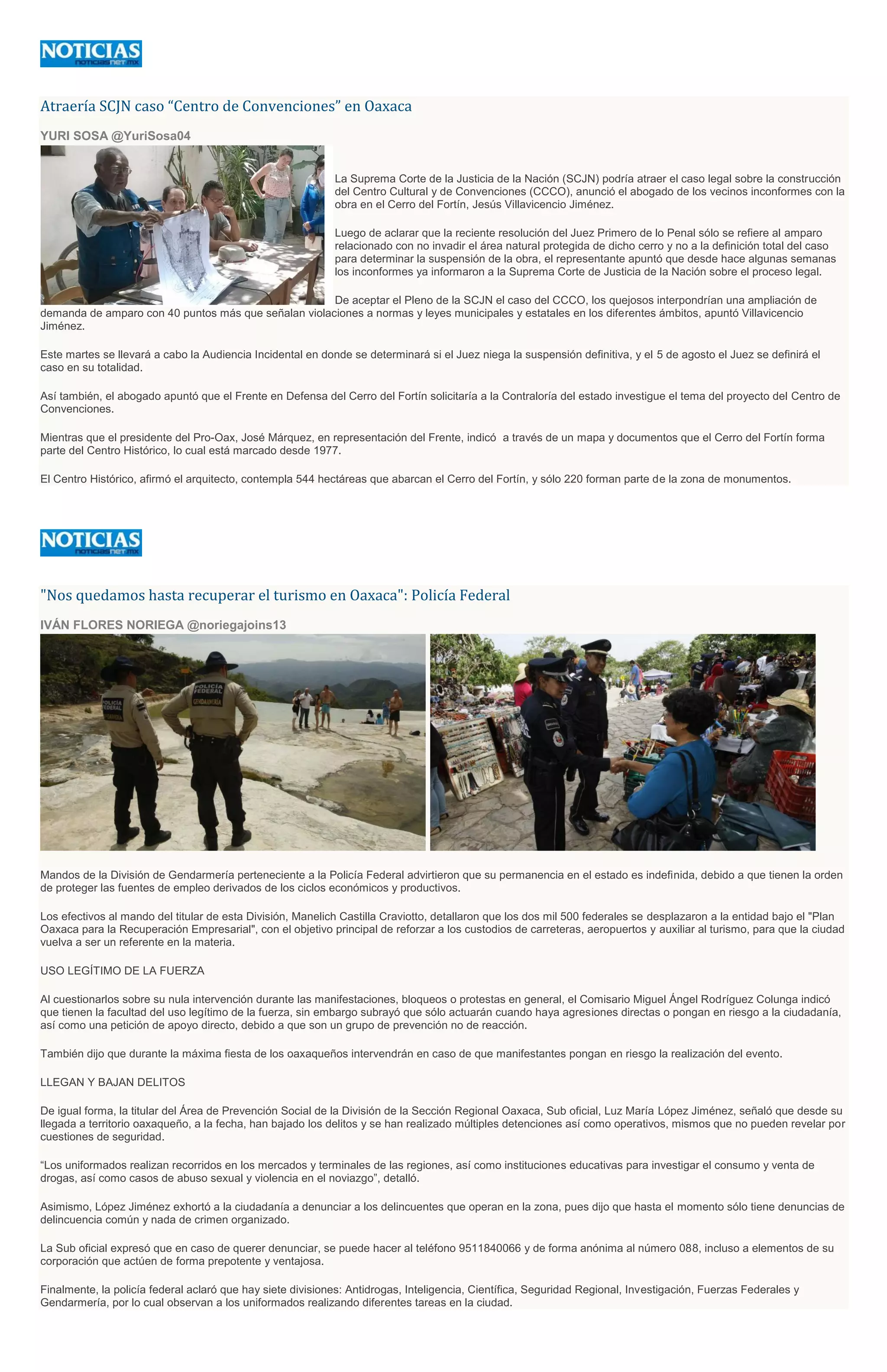 Atraería SCJN caso “Centro de Convenciones” en Oaxaca
YURI SOSA @YuriSosa04
La Suprema Corte de la Justicia de la Nación (SCJN) podría atraer el caso legal sobre la construcción
del Centro Cultural y de Convenciones (CCCO), anunció el abogado de los vecinos inconformes con la
obra en el Cerro del Fortín, Jesús Villavicencio Jiménez.
Luego de aclarar que la reciente resolución del Juez Primero de lo Penal sólo se refiere al amparo
relacionado con no invadir el área natural protegida de dicho cerro y no a la definición total del caso
para determinar la suspensión de la obra, el representante apuntó que desde hace algunas semanas
los inconformes ya informaron a la Suprema Corte de Justicia de la Nación sobre el proceso legal.
De aceptar el Pleno de la SCJN el caso del CCCO, los quejosos interpondrían una ampliación de
demanda de amparo con 40 puntos más que señalan violaciones a normas y leyes municipales y estatales en los diferentes ámbitos, apuntó Villavicencio
Jiménez.
Este martes se llevará a cabo la Audiencia Incidental en donde se determinará si el Juez niega la suspensión definitiva, y el 5 de agosto el Juez se definirá el
caso en su totalidad.
Así también, el abogado apuntó que el Frente en Defensa del Cerro del Fortín solicitaría a la Contraloría del estado investigue el tema del proyecto del Centro de
Convenciones.
Mientras que el presidente del Pro-Oax, José Márquez, en representación del Frente, indicó a través de un mapa y documentos que el Cerro del Fortín forma
parte del Centro Histórico, lo cual está marcado desde 1977.
El Centro Histórico, afirmó el arquitecto, contempla 544 hectáreas que abarcan el Cerro del Fortín, y sólo 220 forman parte de la zona de monumentos.
"Nos quedamos hasta recuperar el turismo en Oaxaca": Policía Federal
IVÁN FLORES NORIEGA @noriegajoins13
Mandos de la División de Gendarmería perteneciente a la Policía Federal advirtieron que su permanencia en el estado es indefinida, debido a que tienen la orden
de proteger las fuentes de empleo derivados de los ciclos económicos y productivos.
Los efectivos al mando del titular de esta División, Manelich Castilla Craviotto, detallaron que los dos mil 500 federales se desplazaron a la entidad bajo el "Plan
Oaxaca para la Recuperación Empresarial", con el objetivo principal de reforzar a los custodios de carreteras, aeropuertos y auxiliar al turismo, para que la ciudad
vuelva a ser un referente en la materia.
USO LEGÍTIMO DE LA FUERZA
Al cuestionarlos sobre su nula intervención durante las manifestaciones, bloqueos o protestas en general, el Comisario Miguel Ángel Rodríguez Colunga indicó
que tienen la facultad del uso legítimo de la fuerza, sin embargo subrayó que sólo actuarán cuando haya agresiones directas o pongan en riesgo a la ciudadanía,
así como una petición de apoyo directo, debido a que son un grupo de prevención no de reacción.
También dijo que durante la máxima fiesta de los oaxaqueños intervendrán en caso de que manifestantes pongan en riesgo la realización del evento.
LLEGAN Y BAJAN DELITOS
De igual forma, la titular del Área de Prevención Social de la División de la Sección Regional Oaxaca, Sub oficial, Luz María López Jiménez, señaló que desde su
llegada a territorio oaxaqueño, a la fecha, han bajado los delitos y se han realizado múltiples detenciones así como operativos, mismos que no pueden revelar por
cuestiones de seguridad.
“Los uniformados realizan recorridos en los mercados y terminales de las regiones, así como instituciones educativas para investigar el consumo y venta de
drogas, así como casos de abuso sexual y violencia en el noviazgo”, detalló.
Asimismo, López Jiménez exhortó a la ciudadanía a denunciar a los delincuentes que operan en la zona, pues dijo que hasta el momento sólo tiene denuncias de
delincuencia común y nada de crimen organizado.
La Sub oficial expresó que en caso de querer denunciar, se puede hacer al teléfono 9511840066 y de forma anónima al número 088, incluso a elementos de su
corporación que actúen de forma prepotente y ventajosa.
Finalmente, la policía federal aclaró que hay siete divisiones: Antidrogas, Inteligencia, Científica, Seguridad Regional, Investigación, Fuerzas Federales y
Gendarmería, por lo cual observan a los uniformados realizando diferentes tareas en la ciudad.
 