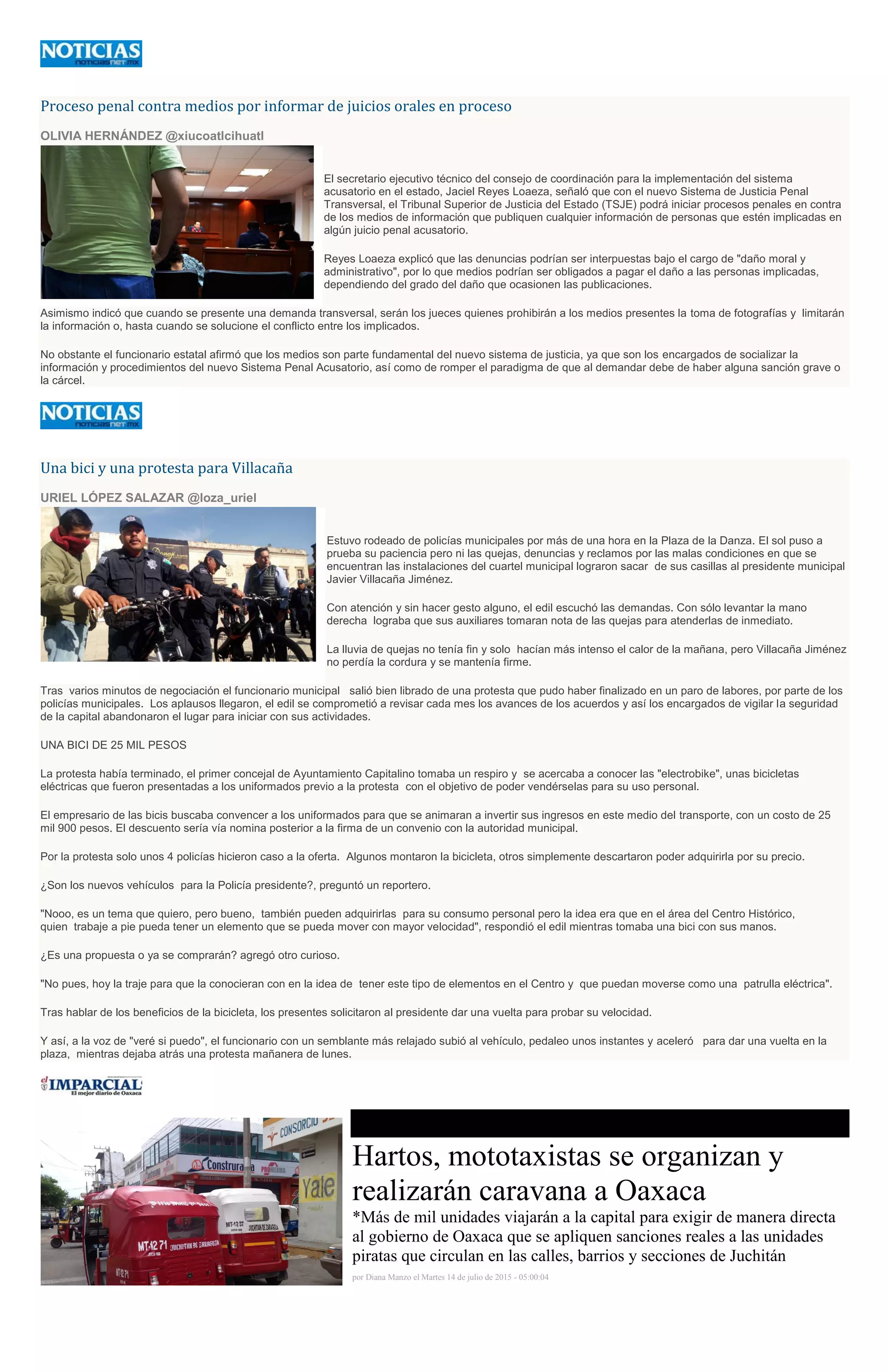 Proceso penal contra medios por informar de juicios orales en proceso
OLIVIA HERNÁNDEZ @xiucoatlcihuatl
El secretario ejecutivo técnico del consejo de coordinación para la implementación del sistema
acusatorio en el estado, Jaciel Reyes Loaeza, señaló que con el nuevo Sistema de Justicia Penal
Transversal, el Tribunal Superior de Justicia del Estado (TSJE) podrá iniciar procesos penales en contra
de los medios de información que publiquen cualquier información de personas que estén implicadas en
algún juicio penal acusatorio.
Reyes Loaeza explicó que las denuncias podrían ser interpuestas bajo el cargo de "daño moral y
administrativo", por lo que medios podrían ser obligados a pagar el daño a las personas implicadas,
dependiendo del grado del daño que ocasionen las publicaciones.
Asimismo indicó que cuando se presente una demanda transversal, serán los jueces quienes prohibirán a los medios presentes la toma de fotografías y limitarán
la información o, hasta cuando se solucione el conflicto entre los implicados.
No obstante el funcionario estatal afirmó que los medios son parte fundamental del nuevo sistema de justicia, ya que son los encargados de socializar la
información y procedimientos del nuevo Sistema Penal Acusatorio, así como de romper el paradigma de que al demandar debe de haber alguna sanción grave o
la cárcel.
Una bici y una protesta para Villacaña
URIEL LÓPEZ SALAZAR @loza_uriel
Estuvo rodeado de policías municipales por más de una hora en la Plaza de la Danza. El sol puso a
prueba su paciencia pero ni las quejas, denuncias y reclamos por las malas condiciones en que se
encuentran las instalaciones del cuartel municipal lograron sacar de sus casillas al presidente municipal
Javier Villacaña Jiménez.
Con atención y sin hacer gesto alguno, el edil escuchó las demandas. Con sólo levantar la mano
derecha lograba que sus auxiliares tomaran nota de las quejas para atenderlas de inmediato.
La lluvia de quejas no tenía fin y solo hacían más intenso el calor de la mañana, pero Villacaña Jiménez
no perdía la cordura y se mantenía firme.
Tras varios minutos de negociación el funcionario municipal salió bien librado de una protesta que pudo haber finalizado en un paro de labores, por parte de los
policías municipales. Los aplausos llegaron, el edil se comprometió a revisar cada mes los avances de los acuerdos y así los encargados de vigilar la seguridad
de la capital abandonaron el lugar para iniciar con sus actividades.
UNA BICI DE 25 MIL PESOS
La protesta había terminado, el primer concejal de Ayuntamiento Capitalino tomaba un respiro y se acercaba a conocer las "electrobike", unas bicicletas
eléctricas que fueron presentadas a los uniformados previo a la protesta con el objetivo de poder vendérselas para su uso personal.
El empresario de las bicis buscaba convencer a los uniformados para que se animaran a invertir sus ingresos en este medio del transporte, con un costo de 25
mil 900 pesos. El descuento sería vía nomina posterior a la firma de un convenio con la autoridad municipal.
Por la protesta solo unos 4 policías hicieron caso a la oferta. Algunos montaron la bicicleta, otros simplemente descartaron poder adquirirla por su precio.
¿Son los nuevos vehículos para la Policía presidente?, preguntó un reportero.
"Nooo, es un tema que quiero, pero bueno, también pueden adquirirlas para su consumo personal pero la idea era que en el área del Centro Histórico,
quien trabaje a pie pueda tener un elemento que se pueda mover con mayor velocidad", respondió el edil mientras tomaba una bici con sus manos.
¿Es una propuesta o ya se comprarán? agregó otro curioso.
"No pues, hoy la traje para que la conocieran con en la idea de tener este tipo de elementos en el Centro y que puedan moverse como una patrulla eléctrica".
Tras hablar de los beneficios de la bicicleta, los presentes solicitaron al presidente dar una vuelta para probar su velocidad.
Y así, a la voz de "veré si puedo", el funcionario con un semblante más relajado subió al vehículo, pedaleo unos instantes y aceleró para dar una vuelta en la
plaza, mientras dejaba atrás una protesta mañanera de lunes.
Hartos, mototaxistas se organizan y
realizarán caravana a Oaxaca
*Más de mil unidades viajarán a la capital para exigir de manera directa
al gobierno de Oaxaca que se apliquen sanciones reales a las unidades
piratas que circulan en las calles, barrios y secciones de Juchitán
por Diana Manzo el Martes 14 de julio de 2015 - 05:00:04
 