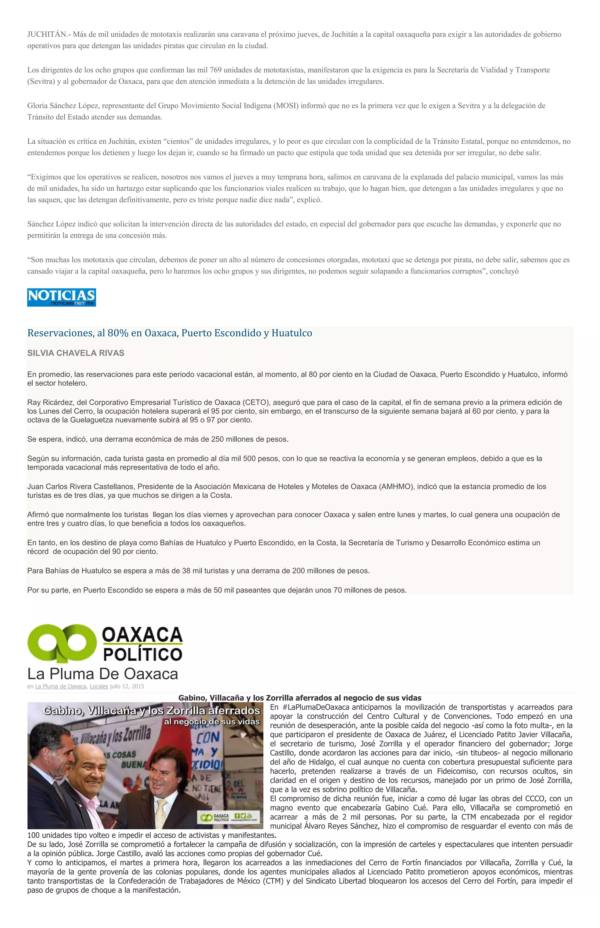 JUCHITÁN.- Más de mil unidades de mototaxis realizarán una caravana el próximo jueves, de Juchitán a la capital oaxaqueña para exigir a las autoridades de gobierno
operativos para que detengan las unidades piratas que circulan en la ciudad.
Los dirigentes de los ocho grupos que conforman las mil 769 unidades de mototaxistas, manifestaron que la exigencia es para la Secretaría de Vialidad y Transporte
(Sevitra) y al gobernador de Oaxaca, para que den atención inmediata a la detención de las unidades irregulares.
Gloria Sánchez López, representante del Grupo Movimiento Social Indígena (MOSI) informó que no es la primera vez que le exigen a Sevitra y a la delegación de
Tránsito del Estado atender sus demandas.
La situación es crítica en Juchitán, existen “cientos” de unidades irregulares, y lo peor es que circulan con la complicidad de la Tránsito Estatal, porque no entendemos, no
entendemos porque los detienen y luego los dejan ir, cuando se ha firmado un pacto que estipula que toda unidad que sea detenida por ser irregular, no debe salir.
“Exigimos que los operativos se realicen, nosotros nos vamos el jueves a muy temprana hora, salimos en caravana de la explanada del palacio municipal, vamos las más
de mil unidades, ha sido un hartazgo estar suplicando que los funcionarios viales realicen su trabajo, que lo hagan bien, que detengan a las unidades irregulares y que no
las saquen, que las detengan definitivamente, pero es triste porque nadie dice nada”, explicó.
Sánchez López indicó que solicitan la intervención directa de las autoridades del estado, en especial del gobernador para que escuche las demandas, y exponerle que no
permitirán la entrega de una concesión más.
“Son muchas los mototaxis que circulan, debemos de poner un alto al número de concesiones otorgadas, mototaxi que se detenga por pirata, no debe salir, sabemos que es
cansado viajar a la capital oaxaqueña, pero lo haremos los ocho grupos y sus dirigentes, no podemos seguir solapando a funcionarios corruptos”, concluyó
Reservaciones, al 80% en Oaxaca, Puerto Escondido y Huatulco
SILVIA CHAVELA RIVAS
En promedio, las reservaciones para este periodo vacacional están, al momento, al 80 por ciento en la Ciudad de Oaxaca, Puerto Escondido y Huatulco, informó
el sector hotelero.
Ray Ricárdez, del Corporativo Empresarial Turístico de Oaxaca (CETO), aseguró que para el caso de la capital, el fin de semana previo a la primera edición de
los Lunes del Cerro, la ocupación hotelera superará el 95 por ciento, sin embargo, en el transcurso de la siguiente semana bajará al 60 por ciento, y para la
octava de la Guelaguetza nuevamente subirá al 95 o 97 por ciento.
Se espera, indicó, una derrama económica de más de 250 millones de pesos.
Según su información, cada turista gasta en promedio al día mil 500 pesos, con lo que se reactiva la economía y se generan empleos, debido a que es la
temporada vacacional más representativa de todo el año.
Juan Carlos Rivera Castellanos, Presidente de la Asociación Mexicana de Hoteles y Moteles de Oaxaca (AMHMO), indicó que la estancia promedio de los
turistas es de tres días, ya que muchos se dirigen a la Costa.
Afirmó que normalmente los turistas llegan los días viernes y aprovechan para conocer Oaxaca y salen entre lunes y martes, lo cual genera una ocupación de
entre tres y cuatro días, lo que beneficia a todos los oaxaqueños.
En tanto, en los destino de playa como Bahías de Huatulco y Puerto Escondido, en la Costa, la Secretaría de Turismo y Desarrollo Económico estima un
récord de ocupación del 90 por ciento.
Para Bahías de Huatulco se espera a más de 38 mil turistas y una derrama de 200 millones de pesos.
Por su parte, en Puerto Escondido se espera a más de 50 mil paseantes que dejarán unos 70 millones de pesos.
La Pluma De Oaxaca
en La Pluma de Oaxaca, Locales julio 12, 2015
Gabino, Villacaña y los Zorrilla aferrados al negocio de sus vidas
En #LaPlumaDeOaxaca anticipamos la movilización de transportistas y acarreados para
apoyar la construcción del Centro Cultural y de Convenciones. Todo empezó en una
reunión de desesperación, ante la posible caída del negocio -así como la foto multa-, en la
que participaron el presidente de Oaxaca de Juárez, el Licenciado Patito Javier Villacaña,
el secretario de turismo, José Zorrilla y el operador financiero del gobernador; Jorge
Castillo, donde acordaron las acciones para dar inicio, -sin titubeos- al negocio millonario
del año de Hidalgo, el cual aunque no cuenta con cobertura presupuestal suficiente para
hacerlo, pretenden realizarse a través de un Fideicomiso, con recursos ocultos, sin
claridad en el origen y destino de los recursos, manejado por un primo de José Zorrilla,
que a la vez es sobrino político de Villacaña.
El compromiso de dicha reunión fue, iniciar a como dé lugar las obras del CCCO, con un
magno evento que encabezaría Gabino Cué. Para ello, Villacaña se comprometió en
acarrear a más de 2 mil personas. Por su parte, la CTM encabezada por el regidor
municipal Álvaro Reyes Sánchez, hizo el compromiso de resguardar el evento con más de
100 unidades tipo volteo e impedir el acceso de activistas y manifestantes.
De su lado, José Zorrilla se comprometió a fortalecer la campaña de difusión y socialización, con la impresión de carteles y espectaculares que intenten persuadir
a la opinión pública. Jorge Castillo, avaló las acciones como propias del gobernador Cué.
Y como lo anticipamos, el martes a primera hora, llegaron los acarreados a las inmediaciones del Cerro de Fortín financiados por Villacaña, Zorrilla y Cué, la
mayoría de la gente provenía de las colonias populares, donde los agentes municipales aliados al Licenciado Patito prometieron apoyos económicos, mientras
tanto transportistas de la Confederación de Trabajadores de México (CTM) y del Sindicato Libertad bloquearon los accesos del Cerro del Fortín, para impedir el
paso de grupos de choque a la manifestación.
 