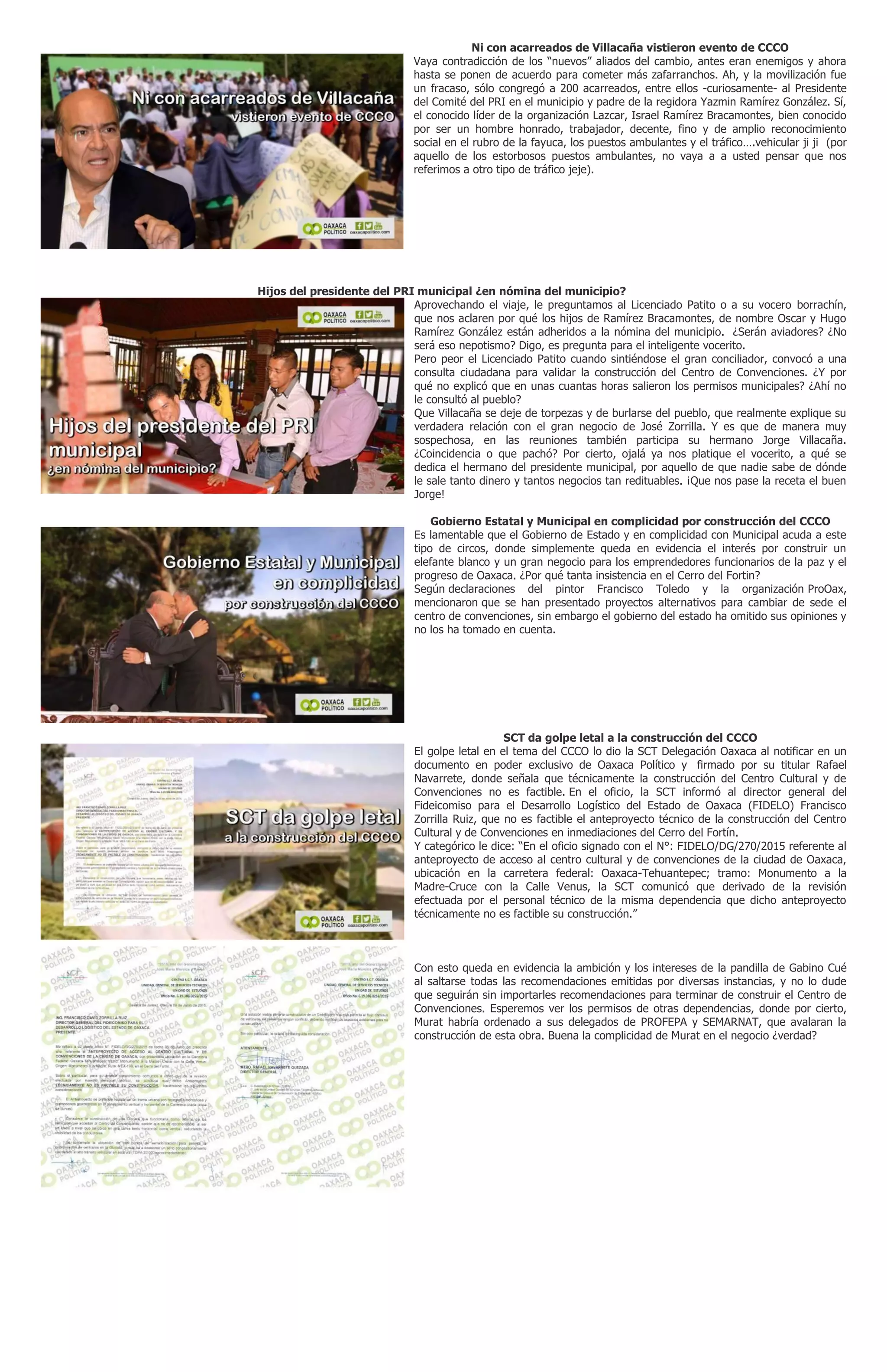 Ni con acarreados de Villacaña vistieron evento de CCCO
Vaya contradicción de los “nuevos” aliados del cambio, antes eran enemigos y ahora
hasta se ponen de acuerdo para cometer más zafarranchos. Ah, y la movilización fue
un fracaso, sólo congregó a 200 acarreados, entre ellos -curiosamente- al Presidente
del Comité del PRI en el municipio y padre de la regidora Yazmin Ramírez González. Sí,
el conocido líder de la organización Lazcar, Israel Ramírez Bracamontes, bien conocido
por ser un hombre honrado, trabajador, decente, fino y de amplio reconocimiento
social en el rubro de la fayuca, los puestos ambulantes y el tráfico….vehicular ji ji (por
aquello de los estorbosos puestos ambulantes, no vaya a a usted pensar que nos
referimos a otro tipo de tráfico jeje).
Hijos del presidente del PRI municipal ¿en nómina del municipio?
Aprovechando el viaje, le preguntamos al Licenciado Patito o a su vocero borrachín,
que nos aclaren por qué los hijos de Ramírez Bracamontes, de nombre Oscar y Hugo
Ramírez González están adheridos a la nómina del municipio. ¿Serán aviadores? ¿No
será eso nepotismo? Digo, es pregunta para el inteligente vocerito.
Pero peor el Licenciado Patito cuando sintiéndose el gran conciliador, convocó a una
consulta ciudadana para validar la construcción del Centro de Convenciones. ¿Y por
qué no explicó que en unas cuantas horas salieron los permisos municipales? ¿Ahí no
le consultó al pueblo?
Que Villacaña se deje de torpezas y de burlarse del pueblo, que realmente explique su
verdadera relación con el gran negocio de José Zorrilla. Y es que de manera muy
sospechosa, en las reuniones también participa su hermano Jorge Villacaña.
¿Coincidencia o que pachó? Por cierto, ojalá ya nos platique el vocerito, a qué se
dedica el hermano del presidente municipal, por aquello de que nadie sabe de dónde
le sale tanto dinero y tantos negocios tan redituables. ¡Que nos pase la receta el buen
Jorge!
Gobierno Estatal y Municipal en complicidad por construcción del CCCO
Es lamentable que el Gobierno de Estado y en complicidad con Municipal acuda a este
tipo de circos, donde simplemente queda en evidencia el interés por construir un
elefante blanco y un gran negocio para los emprendedores funcionarios de la paz y el
progreso de Oaxaca. ¿Por qué tanta insistencia en el Cerro del Fortin?
Según declaraciones del pintor Francisco Toledo y la organización ProOax,
mencionaron que se han presentado proyectos alternativos para cambiar de sede el
centro de convenciones, sin embargo el gobierno del estado ha omitido sus opiniones y
no los ha tomado en cuenta.
SCT da golpe letal a la construcción del CCCO
El golpe letal en el tema del CCCO lo dio la SCT Delegación Oaxaca al notificar en un
documento en poder exclusivo de Oaxaca Político y firmado por su titular Rafael
Navarrete, donde señala que técnicamente la construcción del Centro Cultural y de
Convenciones no es factible. En el oficio, la SCT informó al director general del
Fideicomiso para el Desarrollo Logístico del Estado de Oaxaca (FIDELO) Francisco
Zorrilla Ruiz, que no es factible el anteproyecto técnico de la construcción del Centro
Cultural y de Convenciones en inmediaciones del Cerro del Fortín.
Y categórico le dice: “En el oficio signado con el N°: FIDELO/DG/270/2015 referente al
anteproyecto de acceso al centro cultural y de convenciones de la ciudad de Oaxaca,
ubicación en la carretera federal: Oaxaca-Tehuantepec; tramo: Monumento a la
Madre-Cruce con la Calle Venus, la SCT comunicó que derivado de la revisión
efectuada por el personal técnico de la misma dependencia que dicho anteproyecto
técnicamente no es factible su construcción.”
Con esto queda en evidencia la ambición y los intereses de la pandilla de Gabino Cué
al saltarse todas las recomendaciones emitidas por diversas instancias, y no lo dude
que seguirán sin importarles recomendaciones para terminar de construir el Centro de
Convenciones. Esperemos ver los permisos de otras dependencias, donde por cierto,
Murat habría ordenado a sus delegados de PROFEPA y SEMARNAT, que avalaran la
construcción de esta obra. Buena la complicidad de Murat en el negocio ¿verdad?
 