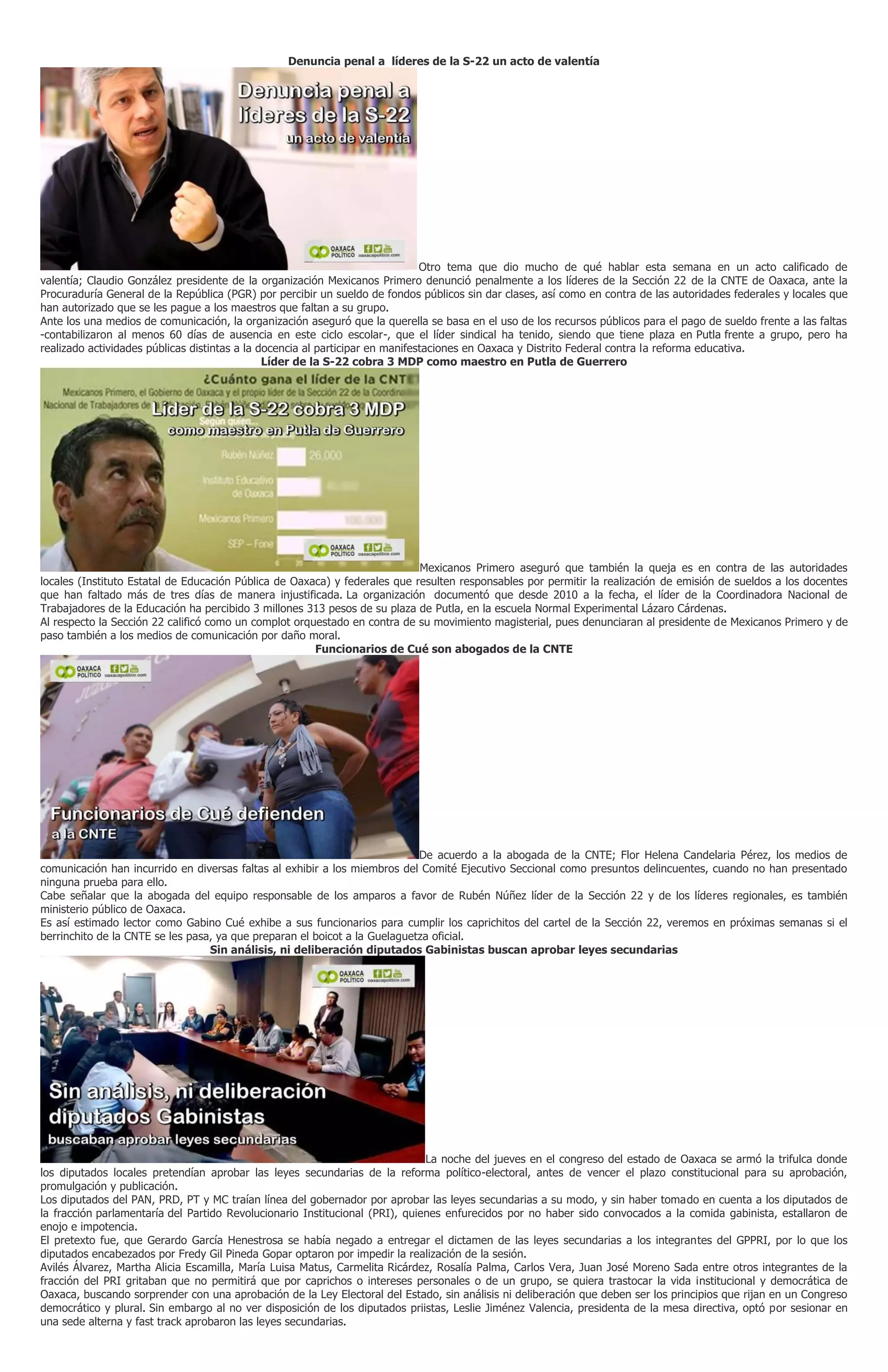 Denuncia penal a líderes de la S-22 un acto de valentía
Otro tema que dio mucho de qué hablar esta semana en un acto calificado de
valentía; Claudio González presidente de la organización Mexicanos Primero denunció penalmente a los líderes de la Sección 22 de la CNTE de Oaxaca, ante la
Procuraduría General de la República (PGR) por percibir un sueldo de fondos públicos sin dar clases, así como en contra de las autoridades federales y locales que
han autorizado que se les pague a los maestros que faltan a su grupo.
Ante los una medios de comunicación, la organización aseguró que la querella se basa en el uso de los recursos públicos para el pago de sueldo frente a las faltas
-contabilizaron al menos 60 días de ausencia en este ciclo escolar-, que el líder sindical ha tenido, siendo que tiene plaza en Putla frente a grupo, pero ha
realizado actividades públicas distintas a la docencia al participar en manifestaciones en Oaxaca y Distrito Federal contra la reforma educativa.
Líder de la S-22 cobra 3 MDP como maestro en Putla de Guerrero
Mexicanos Primero aseguró que también la queja es en contra de las autoridades
locales (Instituto Estatal de Educación Pública de Oaxaca) y federales que resulten responsables por permitir la realización de emisión de sueldos a los docentes
que han faltado más de tres días de manera injustificada. La organización documentó que desde 2010 a la fecha, el líder de la Coordinadora Nacional de
Trabajadores de la Educación ha percibido 3 millones 313 pesos de su plaza de Putla, en la escuela Normal Experimental Lázaro Cárdenas.
Al respecto la Sección 22 calificó como un complot orquestado en contra de su movimiento magisterial, pues denunciaran al presidente de Mexicanos Primero y de
paso también a los medios de comunicación por daño moral.
Funcionarios de Cué son abogados de la CNTE
De acuerdo a la abogada de la CNTE; Flor Helena Candelaria Pérez, los medios de
comunicación han incurrido en diversas faltas al exhibir a los miembros del Comité Ejecutivo Seccional como presuntos delincuentes, cuando no han presentado
ninguna prueba para ello.
Cabe señalar que la abogada del equipo responsable de los amparos a favor de Rubén Núñez líder de la Sección 22 y de los líderes regionales, es también
ministerio público de Oaxaca.
Es así estimado lector como Gabino Cué exhibe a sus funcionarios para cumplir los caprichitos del cartel de la Sección 22, veremos en próximas semanas si el
berrinchito de la CNTE se les pasa, ya que preparan el boicot a la Guelaguetza oficial.
Sin análisis, ni deliberación diputados Gabinistas buscan aprobar leyes secundarias
La noche del jueves en el congreso del estado de Oaxaca se armó la trifulca donde
los diputados locales pretendían aprobar las leyes secundarias de la reforma político-electoral, antes de vencer el plazo constitucional para su aprobación,
promulgación y publicación.
Los diputados del PAN, PRD, PT y MC traían línea del gobernador por aprobar las leyes secundarias a su modo, y sin haber tomado en cuenta a los diputados de
la fracción parlamentaría del Partido Revolucionario Institucional (PRI), quienes enfurecidos por no haber sido convocados a la comida gabinista, estallaron de
enojo e impotencia.
El pretexto fue, que Gerardo García Henestrosa se había negado a entregar el dictamen de las leyes secundarias a los integrantes del GPPRI, por lo que los
diputados encabezados por Fredy Gil Pineda Gopar optaron por impedir la realización de la sesión.
Avilés Álvarez, Martha Alicia Escamilla, María Luisa Matus, Carmelita Ricárdez, Rosalía Palma, Carlos Vera, Juan José Moreno Sada entre otros integrantes de la
fracción del PRI gritaban que no permitirá que por caprichos o intereses personales o de un grupo, se quiera trastocar la vida institucional y democrática de
Oaxaca, buscando sorprender con una aprobación de la Ley Electoral del Estado, sin análisis ni deliberación que deben ser los principios que rijan en un Congreso
democrático y plural. Sin embargo al no ver disposición de los diputados priistas, Leslie Jiménez Valencia, presidenta de la mesa directiva, optó por sesionar en
una sede alterna y fast track aprobaron las leyes secundarias.
 