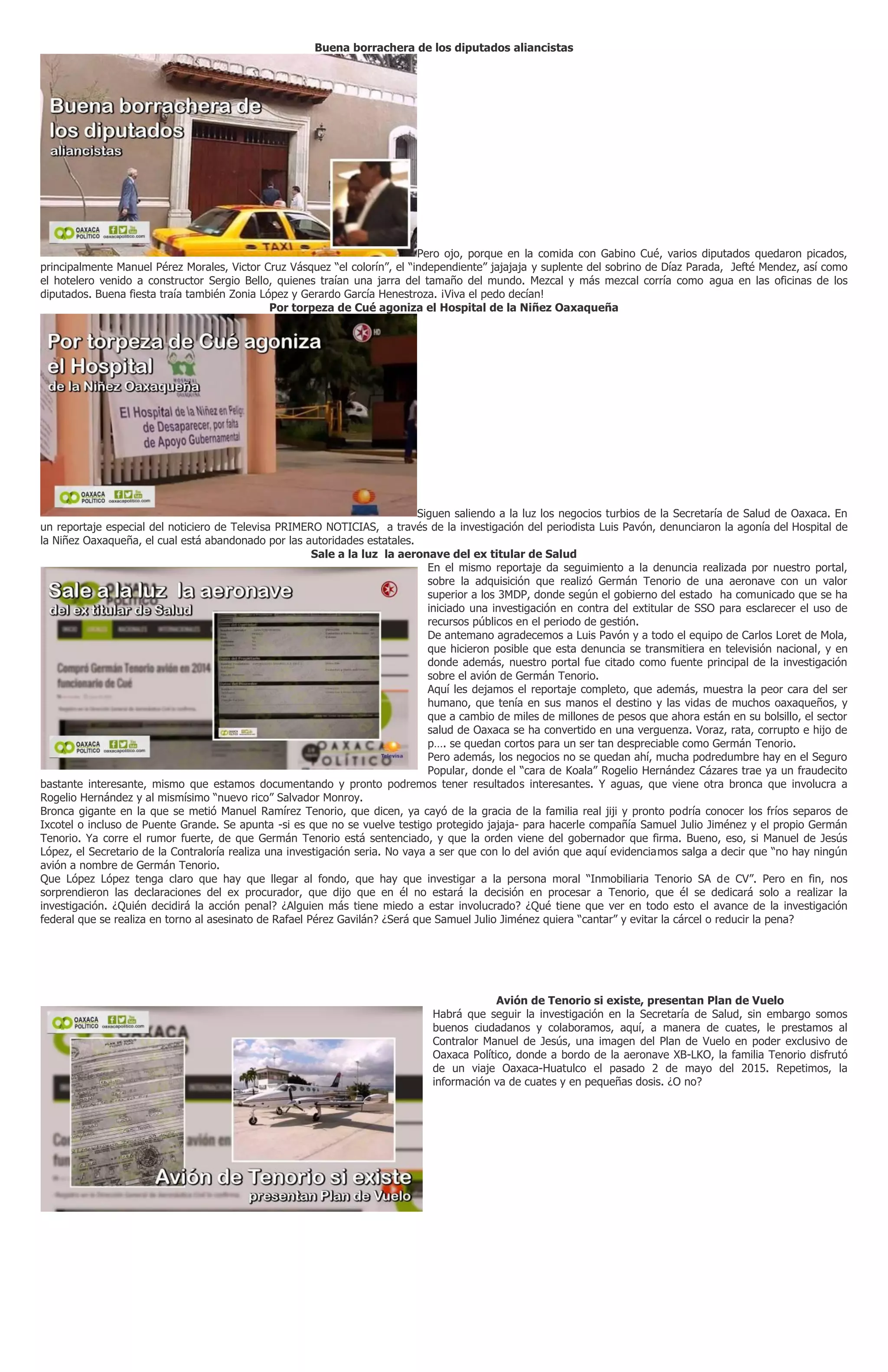 Buena borrachera de los diputados aliancistas
Pero ojo, porque en la comida con Gabino Cué, varios diputados quedaron picados,
principalmente Manuel Pérez Morales, Victor Cruz Vásquez “el colorín”, el “independiente” jajajaja y suplente del sobrino de Díaz Parada, Jefté Mendez, así como
el hotelero venido a constructor Sergio Bello, quienes traían una jarra del tamaño del mundo. Mezcal y más mezcal corría como agua en las oficinas de los
diputados. Buena fiesta traía también Zonia López y Gerardo García Henestroza. ¡Viva el pedo decían!
Por torpeza de Cué agoniza el Hospital de la Niñez Oaxaqueña
Siguen saliendo a la luz los negocios turbios de la Secretaría de Salud de Oaxaca. En
un reportaje especial del noticiero de Televisa PRIMERO NOTICIAS, a través de la investigación del periodista Luis Pavón, denunciaron la agonía del Hospital de
la Niñez Oaxaqueña, el cual está abandonado por las autoridades estatales.
Sale a la luz la aeronave del ex titular de Salud
En el mismo reportaje da seguimiento a la denuncia realizada por nuestro portal,
sobre la adquisición que realizó Germán Tenorio de una aeronave con un valor
superior a los 3MDP, donde según el gobierno del estado ha comunicado que se ha
iniciado una investigación en contra del extitular de SSO para esclarecer el uso de
recursos públicos en el periodo de gestión.
De antemano agradecemos a Luis Pavón y a todo el equipo de Carlos Loret de Mola,
que hicieron posible que esta denuncia se transmitiera en televisión nacional, y en
donde además, nuestro portal fue citado como fuente principal de la investigación
sobre el avión de Germán Tenorio.
Aquí les dejamos el reportaje completo, que además, muestra la peor cara del ser
humano, que tenía en sus manos el destino y las vidas de muchos oaxaqueños, y
que a cambio de miles de millones de pesos que ahora están en su bolsillo, el sector
salud de Oaxaca se ha convertido en una verguenza. Voraz, rata, corrupto e hijo de
p…. se quedan cortos para un ser tan despreciable como Germán Tenorio.
Pero además, los negocios no se quedan ahí, mucha podredumbre hay en el Seguro
Popular, donde el “cara de Koala” Rogelio Hernández Cázares trae ya un fraudecito
bastante interesante, mismo que estamos documentando y pronto podremos tener resultados interesantes. Y aguas, que viene otra bronca que involucra a
Rogelio Hernández y al mismísimo “nuevo rico” Salvador Monroy.
Bronca gigante en la que se metió Manuel Ramírez Tenorio, que dicen, ya cayó de la gracia de la familia real jiji y pronto podría conocer los fríos separos de
Ixcotel o incluso de Puente Grande. Se apunta -si es que no se vuelve testigo protegido jajaja- para hacerle compañía Samuel Julio Jiménez y el propio Germán
Tenorio. Ya corre el rumor fuerte, de que Germán Tenorio está sentenciado, y que la orden viene del gobernador que firma. Bueno, eso, si Manuel de Jesús
López, el Secretario de la Contraloría realiza una investigación seria. No vaya a ser que con lo del avión que aquí evidenciamos salga a decir que “no hay ningún
avión a nombre de Germán Tenorio.
Que López López tenga claro que hay que llegar al fondo, que hay que investigar a la persona moral “Inmobiliaria Tenorio SA de CV”. Pero en fin, nos
sorprendieron las declaraciones del ex procurador, que dijo que en él no estará la decisión en procesar a Tenorio, que él se dedicará solo a realizar la
investigación. ¿Quién decidirá la acción penal? ¿Alguien más tiene miedo a estar involucrado? ¿Qué tiene que ver en todo esto el avance de la investigación
federal que se realiza en torno al asesinato de Rafael Pérez Gavilán? ¿Será que Samuel Julio Jiménez quiera “cantar” y evitar la cárcel o reducir la pena?
Avión de Tenorio si existe, presentan Plan de Vuelo
Habrá que seguir la investigación en la Secretaría de Salud, sin embargo somos
buenos ciudadanos y colaboramos, aquí, a manera de cuates, le prestamos al
Contralor Manuel de Jesús, una imagen del Plan de Vuelo en poder exclusivo de
Oaxaca Político, donde a bordo de la aeronave XB-LKO, la familia Tenorio disfrutó
de un viaje Oaxaca-Huatulco el pasado 2 de mayo del 2015. Repetimos, la
información va de cuates y en pequeñas dosis. ¿O no?
 