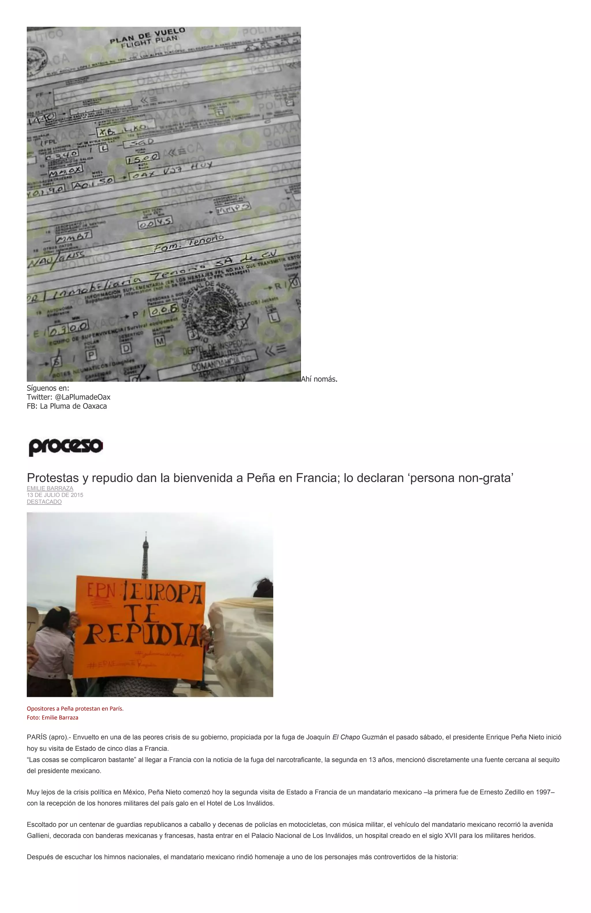Ahí nomás.
Síguenos en:
Twitter: @LaPlumadeOax
FB: La Pluma de Oaxaca
Protestas y repudio dan la bienvenida a Peña en Francia; lo declaran ‘persona non-grata’
EMILIE BARRAZA
13 DE JULIO DE 2015
DESTACADO
Opositores a Peña protestan en París.
Foto: Emilie Barraza
PARÍS (apro).- Envuelto en una de las peores crisis de su gobierno, propiciada por la fuga de Joaquín El Chapo Guzmán el pasado sábado, el presidente Enrique Peña Nieto inició
hoy su visita de Estado de cinco días a Francia.
“Las cosas se complicaron bastante” al llegar a Francia con la noticia de la fuga del narcotraficante, la segunda en 13 años, mencionó discretamente una fuente cercana al sequito
del presidente mexicano.
Muy lejos de la crisis política en México, Peña Nieto comenzó hoy la segunda visita de Estado a Francia de un mandatario mexicano –la primera fue de Ernesto Zedillo en 1997–
con la recepción de los honores militares del país galo en el Hotel de Los Inválidos.
Escoltado por un centenar de guardias republicanos a caballo y decenas de policías en motocicletas, con música militar, el vehículo del mandatario mexicano recorrió la avenida
Gallieni, decorada con banderas mexicanas y francesas, hasta entrar en el Palacio Nacional de Los Inválidos, un hospital creado en el siglo XVII para los militares heridos.
Después de escuchar los himnos nacionales, el mandatario mexicano rindió homenaje a uno de los personajes más controvertidos de la historia:
 