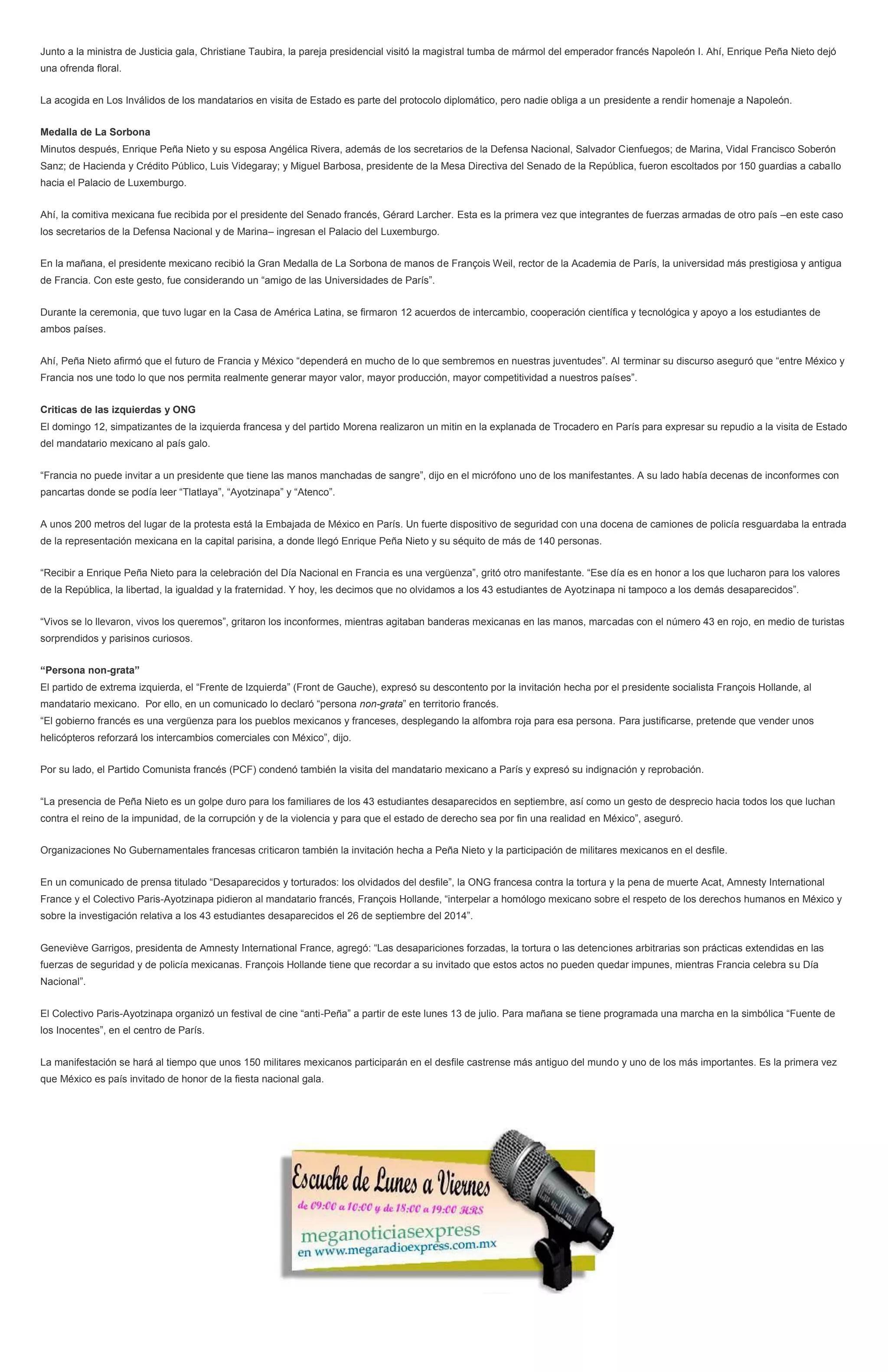 Junto a la ministra de Justicia gala, Christiane Taubira, la pareja presidencial visitó la magistral tumba de mármol del emperador francés Napoleón I. Ahí, Enrique Peña Nieto dejó
una ofrenda floral.
La acogida en Los Inválidos de los mandatarios en visita de Estado es parte del protocolo diplomático, pero nadie obliga a un presidente a rendir homenaje a Napoleón.
Medalla de La Sorbona
Minutos después, Enrique Peña Nieto y su esposa Angélica Rivera, además de los secretarios de la Defensa Nacional, Salvador Cienfuegos; de Marina, Vidal Francisco Soberón
Sanz; de Hacienda y Crédito Público, Luis Videgaray; y Miguel Barbosa, presidente de la Mesa Directiva del Senado de la República, fueron escoltados por 150 guardias a caballo
hacia el Palacio de Luxemburgo.
Ahí, la comitiva mexicana fue recibida por el presidente del Senado francés, Gérard Larcher. Esta es la primera vez que integrantes de fuerzas armadas de otro país –en este caso
los secretarios de la Defensa Nacional y de Marina– ingresan el Palacio del Luxemburgo.
En la mañana, el presidente mexicano recibió la Gran Medalla de La Sorbona de manos de François Weil, rector de la Academia de París, la universidad más prestigiosa y antigua
de Francia. Con este gesto, fue considerando un “amigo de las Universidades de París”.
Durante la ceremonia, que tuvo lugar en la Casa de América Latina, se firmaron 12 acuerdos de intercambio, cooperación científica y tecnológica y apoyo a los estudiantes de
ambos países.
Ahí, Peña Nieto afirmó que el futuro de Francia y México “dependerá en mucho de lo que sembremos en nuestras juventudes”. Al terminar su discurso aseguró que “entre México y
Francia nos une todo lo que nos permita realmente generar mayor valor, mayor producción, mayor competitividad a nuestros países”.
Criticas de las izquierdas y ONG
El domingo 12, simpatizantes de la izquierda francesa y del partido Morena realizaron un mitin en la explanada de Trocadero en París para expresar su repudio a la visita de Estado
del mandatario mexicano al país galo.
“Francia no puede invitar a un presidente que tiene las manos manchadas de sangre”, dijo en el micrófono uno de los manifestantes. A su lado había decenas de inconformes con
pancartas donde se podía leer “Tlatlaya”, “Ayotzinapa” y “Atenco”.
A unos 200 metros del lugar de la protesta está la Embajada de México en París. Un fuerte dispositivo de seguridad con una docena de camiones de policía resguardaba la entrada
de la representación mexicana en la capital parisina, a donde llegó Enrique Peña Nieto y su séquito de más de 140 personas.
“Recibir a Enrique Peña Nieto para la celebración del Día Nacional en Francia es una vergüenza”, gritó otro manifestante. “Ese día es en honor a los que lucharon para los valores
de la República, la libertad, la igualdad y la fraternidad. Y hoy, les decimos que no olvidamos a los 43 estudiantes de Ayotzinapa ni tampoco a los demás desaparecidos”.
“Vivos se lo llevaron, vivos los queremos”, gritaron los inconformes, mientras agitaban banderas mexicanas en las manos, marcadas con el número 43 en rojo, en medio de turistas
sorprendidos y parisinos curiosos.
“Persona non-grata”
El partido de extrema izquierda, el “Frente de Izquierda” (Front de Gauche), expresó su descontento por la invitación hecha por el presidente socialista François Hollande, al
mandatario mexicano. Por ello, en un comunicado lo declaró “persona non-grata” en territorio francés.
“El gobierno francés es una vergüenza para los pueblos mexicanos y franceses, desplegando la alfombra roja para esa persona. Para justificarse, pretende que vender unos
helicópteros reforzará los intercambios comerciales con México”, dijo.
Por su lado, el Partido Comunista francés (PCF) condenó también la visita del mandatario mexicano a París y expresó su indignación y reprobación.
“La presencia de Peña Nieto es un golpe duro para los familiares de los 43 estudiantes desaparecidos en septiembre, así como un gesto de desprecio hacia todos los que luchan
contra el reino de la impunidad, de la corrupción y de la violencia y para que el estado de derecho sea por fin una realidad en México”, aseguró.
Organizaciones No Gubernamentales francesas criticaron también la invitación hecha a Peña Nieto y la participación de militares mexicanos en el desfile.
En un comunicado de prensa titulado “Desaparecidos y torturados: los olvidados del desfile”, la ONG francesa contra la tortura y la pena de muerte Acat, Amnesty International
France y el Colectivo Paris-Ayotzinapa pidieron al mandatario francés, François Hollande, “interpelar a homólogo mexicano sobre el respeto de los derechos humanos en México y
sobre la investigación relativa a los 43 estudiantes desaparecidos el 26 de septiembre del 2014”.
Geneviève Garrigos, presidenta de Amnesty International France, agregó: “Las desapariciones forzadas, la tortura o las detenciones arbitrarias son prácticas extendidas en las
fuerzas de seguridad y de policía mexicanas. François Hollande tiene que recordar a su invitado que estos actos no pueden quedar impunes, mientras Francia celebra su Día
Nacional”.
El Colectivo Paris-Ayotzinapa organizó un festival de cine “anti-Peña” a partir de este lunes 13 de julio. Para mañana se tiene programada una marcha en la simbólica “Fuente de
los Inocentes”, en el centro de París.
La manifestación se hará al tiempo que unos 150 militares mexicanos participarán en el desfile castrense más antiguo del mundo y uno de los más importantes. Es la primera vez
que México es país invitado de honor de la fiesta nacional gala.
 
