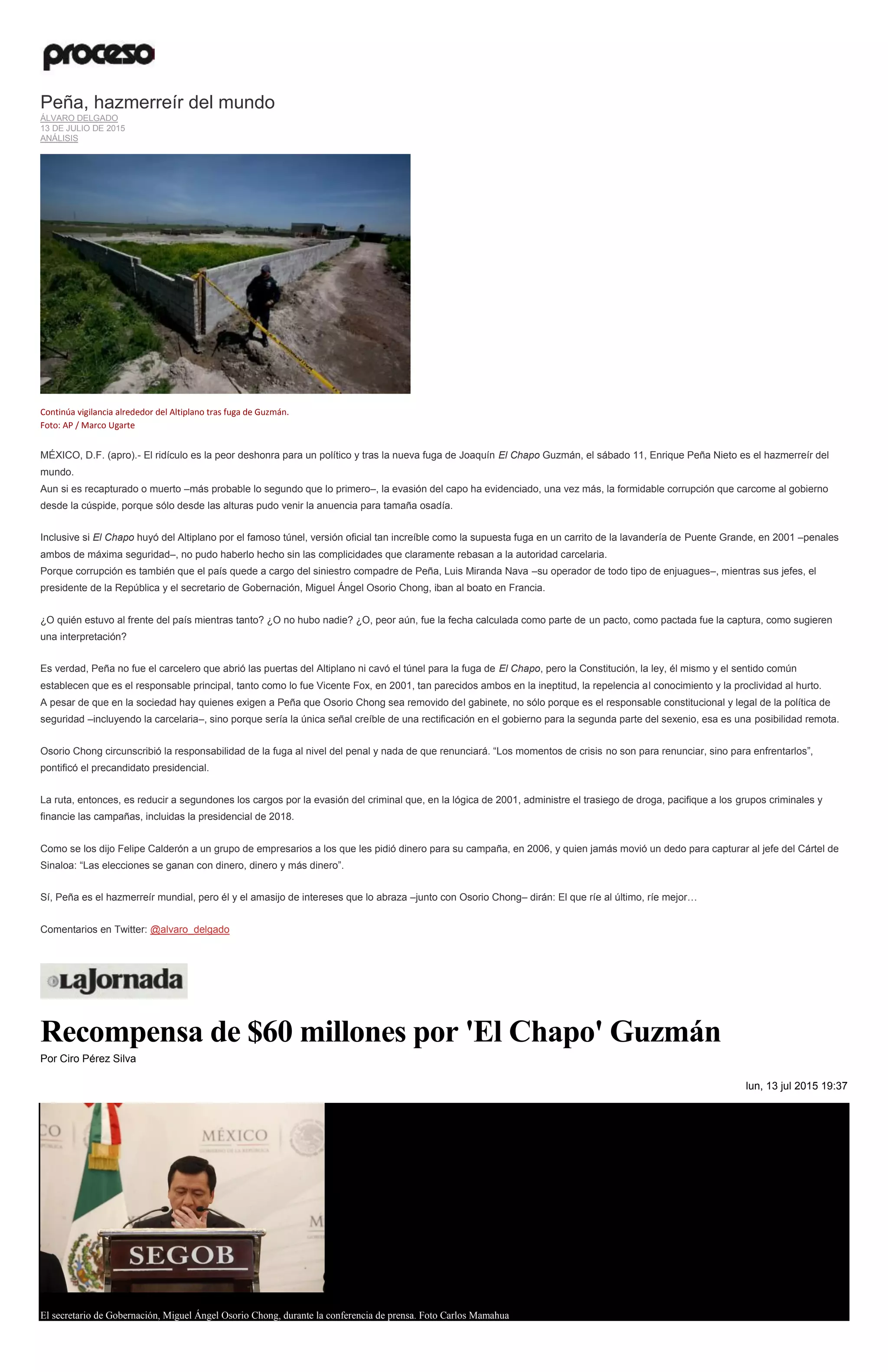 Peña, hazmerreír del mundo
ÁLVARO DELGADO
13 DE JULIO DE 2015
ANÁLISIS
Continúa vigilancia alrededor del Altiplano tras fuga de Guzmán.
Foto: AP / Marco Ugarte
MÉXICO, D.F. (apro).- El ridículo es la peor deshonra para un político y tras la nueva fuga de Joaquín El Chapo Guzmán, el sábado 11, Enrique Peña Nieto es el hazmerreír del
mundo.
Aun si es recapturado o muerto –más probable lo segundo que lo primero–, la evasión del capo ha evidenciado, una vez más, la formidable corrupción que carcome al gobierno
desde la cúspide, porque sólo desde las alturas pudo venir la anuencia para tamaña osadía.
Inclusive si El Chapo huyó del Altiplano por el famoso túnel, versión oficial tan increíble como la supuesta fuga en un carrito de la lavandería de Puente Grande, en 2001 –penales
ambos de máxima seguridad–, no pudo haberlo hecho sin las complicidades que claramente rebasan a la autoridad carcelaria.
Porque corrupción es también que el país quede a cargo del siniestro compadre de Peña, Luis Miranda Nava –su operador de todo tipo de enjuagues–, mientras sus jefes, el
presidente de la República y el secretario de Gobernación, Miguel Ángel Osorio Chong, iban al boato en Francia.
¿O quién estuvo al frente del país mientras tanto? ¿O no hubo nadie? ¿O, peor aún, fue la fecha calculada como parte de un pacto, como pactada fue la captura, como sugieren
una interpretación?
Es verdad, Peña no fue el carcelero que abrió las puertas del Altiplano ni cavó el túnel para la fuga de El Chapo, pero la Constitución, la ley, él mismo y el sentido común
establecen que es el responsable principal, tanto como lo fue Vicente Fox, en 2001, tan parecidos ambos en la ineptitud, la repelencia al conocimiento y la proclividad al hurto.
A pesar de que en la sociedad hay quienes exigen a Peña que Osorio Chong sea removido del gabinete, no sólo porque es el responsable constitucional y legal de la política de
seguridad –incluyendo la carcelaria–, sino porque sería la única señal creíble de una rectificación en el gobierno para la segunda parte del sexenio, esa es una posibilidad remota.
Osorio Chong circunscribió la responsabilidad de la fuga al nivel del penal y nada de que renunciará. “Los momentos de crisis no son para renunciar, sino para enfrentarlos”,
pontificó el precandidato presidencial.
La ruta, entonces, es reducir a segundones los cargos por la evasión del criminal que, en la lógica de 2001, administre el trasiego de droga, pacifique a los grupos criminales y
financie las campañas, incluidas la presidencial de 2018.
Como se los dijo Felipe Calderón a un grupo de empresarios a los que les pidió dinero para su campaña, en 2006, y quien jamás movió un dedo para capturar al jefe del Cártel de
Sinaloa: “Las elecciones se ganan con dinero, dinero y más dinero”.
Sí, Peña es el hazmerreír mundial, pero él y el amasijo de intereses que lo abraza –junto con Osorio Chong– dirán: El que ríe al último, ríe mejor…
Comentarios en Twitter: @alvaro_delgado
Recompensa de $60 millones por 'El Chapo' Guzmán
Por Ciro Pérez Silva
lun, 13 jul 2015 19:37
El secretario de Gobernación, Miguel Ángel Osorio Chong, durante la conferencia de prensa. Foto Carlos Mamahua
 