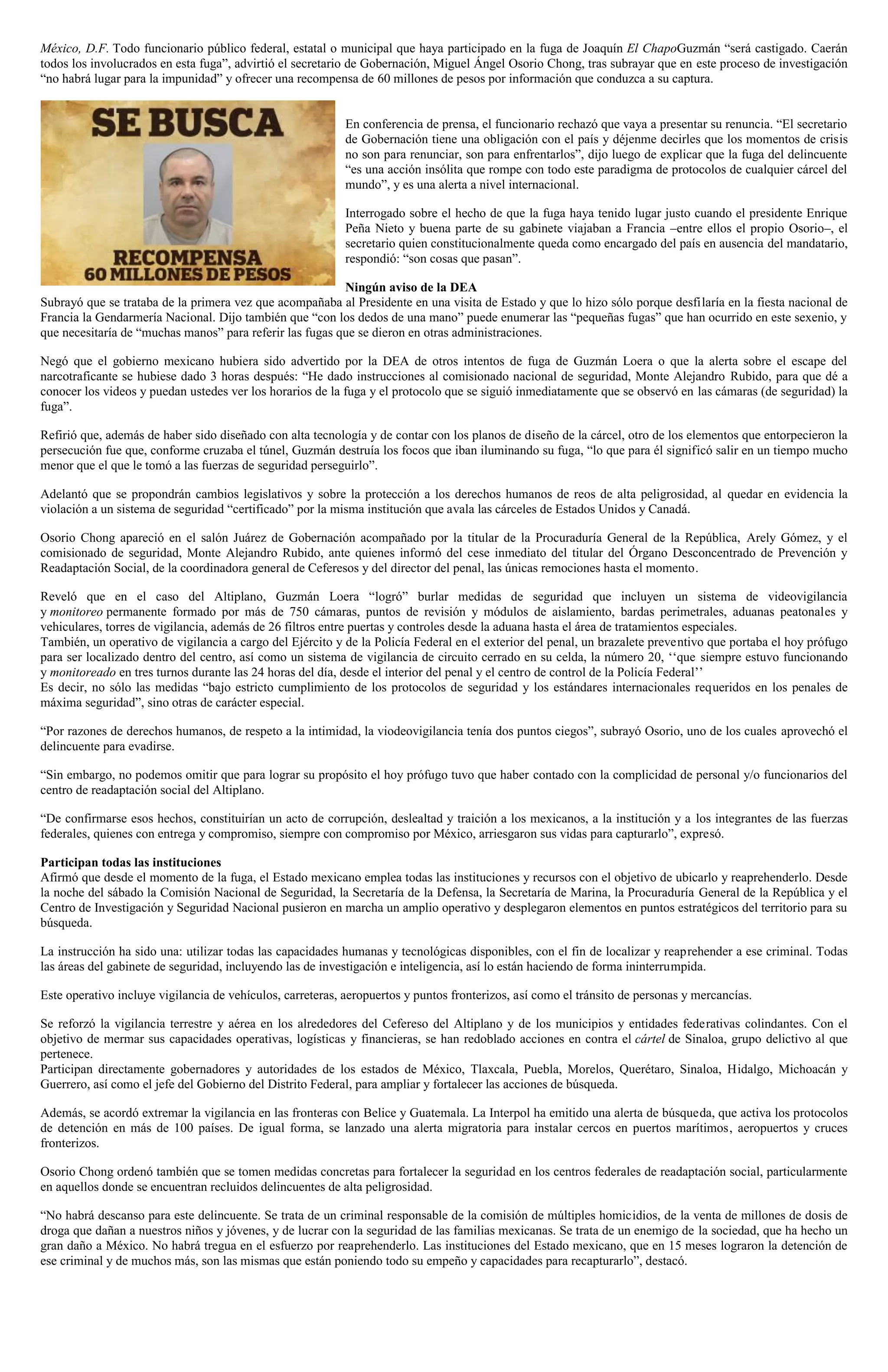 México, D.F. Todo funcionario público federal, estatal o municipal que haya participado en la fuga de Joaquín El ChapoGuzmán “será castigado. Caerán
todos los involucrados en esta fuga”, advirtió el secretario de Gobernación, Miguel Ángel Osorio Chong, tras subrayar que en este proceso de investigación
“no habrá lugar para la impunidad” y ofrecer una recompensa de 60 millones de pesos por información que conduzca a su captura.
En conferencia de prensa, el funcionario rechazó que vaya a presentar su renuncia. “El secretario
de Gobernación tiene una obligación con el país y déjenme decirles que los momentos de crisis
no son para renunciar, son para enfrentarlos”, dijo luego de explicar que la fuga del delincuente
“es una acción insólita que rompe con todo este paradigma de protocolos de cualquier cárcel del
mundo”, y es una alerta a nivel internacional.
Interrogado sobre el hecho de que la fuga haya tenido lugar justo cuando el presidente Enrique
Peña Nieto y buena parte de su gabinete viajaban a Francia –entre ellos el propio Osorio–, el
secretario quien constitucionalmente queda como encargado del país en ausencia del mandatario,
respondió: “son cosas que pasan”.
Ningún aviso de la DEA
Subrayó que se trataba de la primera vez que acompañaba al Presidente en una visita de Estado y que lo hizo sólo porque desfilaría en la fiesta nacional de
Francia la Gendarmería Nacional. Dijo también que “con los dedos de una mano” puede enumerar las “pequeñas fugas” que han ocurrido en este sexenio, y
que necesitaría de “muchas manos” para referir las fugas que se dieron en otras administraciones.
Negó que el gobierno mexicano hubiera sido advertido por la DEA de otros intentos de fuga de Guzmán Loera o que la alerta sobre el escape del
narcotraficante se hubiese dado 3 horas después: “He dado instrucciones al comisionado nacional de seguridad, Monte Alejandro Rubido, para que dé a
conocer los videos y puedan ustedes ver los horarios de la fuga y el protocolo que se siguió inmediatamente que se observó en las cámaras (de seguridad) la
fuga”.
Refirió que, además de haber sido diseñado con alta tecnología y de contar con los planos de diseño de la cárcel, otro de los elementos que entorpecieron la
persecución fue que, conforme cruzaba el túnel, Guzmán destruía los focos que iban iluminando su fuga, “lo que para él significó salir en un tiempo mucho
menor que el que le tomó a las fuerzas de seguridad perseguirlo”.
Adelantó que se propondrán cambios legislativos y sobre la protección a los derechos humanos de reos de alta peligrosidad, al quedar en evidencia la
violación a un sistema de seguridad “certificado” por la misma institución que avala las cárceles de Estados Unidos y Canadá.
Osorio Chong apareció en el salón Juárez de Gobernación acompañado por la titular de la Procuraduría General de la República, Arely Gómez, y el
comisionado de seguridad, Monte Alejandro Rubido, ante quienes informó del cese inmediato del titular del Órgano Desconcentrado de Prevención y
Readaptación Social, de la coordinadora general de Ceferesos y del director del penal, las únicas remociones hasta el momento.
Reveló que en el caso del Altiplano, Guzmán Loera “logró” burlar medidas de seguridad que incluyen un sistema de videovigilancia
y monitoreo permanente formado por más de 750 cámaras, puntos de revisión y módulos de aislamiento, bardas perimetrales, aduanas peatonales y
vehiculares, torres de vigilancia, además de 26 filtros entre puertas y controles desde la aduana hasta el área de tratamientos especiales.
También, un operativo de vigilancia a cargo del Ejército y de la Policía Federal en el exterior del penal, un brazalete preventivo que portaba el hoy prófugo
para ser localizado dentro del centro, así como un sistema de vigilancia de circuito cerrado en su celda, la número 20, ‘‘que siempre estuvo funcionando
y monitoreado en tres turnos durante las 24 horas del día, desde el interior del penal y el centro de control de la Policía Federal’’
Es decir, no sólo las medidas “bajo estricto cumplimiento de los protocolos de seguridad y los estándares internacionales requeridos en los penales de
máxima seguridad”, sino otras de carácter especial.
“Por razones de derechos humanos, de respeto a la intimidad, la viodeovigilancia tenía dos puntos ciegos”, subrayó Osorio, uno de los cuales aprovechó el
delincuente para evadirse.
“Sin embargo, no podemos omitir que para lograr su propósito el hoy prófugo tuvo que haber contado con la complicidad de personal y/o funcionarios del
centro de readaptación social del Altiplano.
“De confirmarse esos hechos, constituirían un acto de corrupción, deslealtad y traición a los mexicanos, a la institución y a los integrantes de las fuerzas
federales, quienes con entrega y compromiso, siempre con compromiso por México, arriesgaron sus vidas para capturarlo”, expresó.
Participan todas las instituciones
Afirmó que desde el momento de la fuga, el Estado mexicano emplea todas las instituciones y recursos con el objetivo de ubicarlo y reaprehenderlo. Desde
la noche del sábado la Comisión Nacional de Seguridad, la Secretaría de la Defensa, la Secretaría de Marina, la Procuraduría General de la República y el
Centro de Investigación y Seguridad Nacional pusieron en marcha un amplio operativo y desplegaron elementos en puntos estratégicos del territorio para su
búsqueda.
La instrucción ha sido una: utilizar todas las capacidades humanas y tecnológicas disponibles, con el fin de localizar y reaprehender a ese criminal. Todas
las áreas del gabinete de seguridad, incluyendo las de investigación e inteligencia, así lo están haciendo de forma ininterrumpida.
Este operativo incluye vigilancia de vehículos, carreteras, aeropuertos y puntos fronterizos, así como el tránsito de personas y mercancías.
Se reforzó la vigilancia terrestre y aérea en los alrededores del Cefereso del Altiplano y de los municipios y entidades federativas colindantes. Con el
objetivo de mermar sus capacidades operativas, logísticas y financieras, se han redoblado acciones en contra el cártel de Sinaloa, grupo delictivo al que
pertenece.
Participan directamente gobernadores y autoridades de los estados de México, Tlaxcala, Puebla, Morelos, Querétaro, Sinaloa, Hidalgo, Michoacán y
Guerrero, así como el jefe del Gobierno del Distrito Federal, para ampliar y fortalecer las acciones de búsqueda.
Además, se acordó extremar la vigilancia en las fronteras con Belice y Guatemala. La Interpol ha emitido una alerta de búsqueda, que activa los protocolos
de detención en más de 100 países. De igual forma, se lanzado una alerta migratoria para instalar cercos en puertos marítimos, aeropuertos y cruces
fronterizos.
Osorio Chong ordenó también que se tomen medidas concretas para fortalecer la seguridad en los centros federales de readaptación social, particularmente
en aquellos donde se encuentran recluidos delincuentes de alta peligrosidad.
“No habrá descanso para este delincuente. Se trata de un criminal responsable de la comisión de múltiples homicidios, de la venta de millones de dosis de
droga que dañan a nuestros niños y jóvenes, y de lucrar con la seguridad de las familias mexicanas. Se trata de un enemigo de la sociedad, que ha hecho un
gran daño a México. No habrá tregua en el esfuerzo por reaprehenderlo. Las instituciones del Estado mexicano, que en 15 meses lograron la detención de
ese criminal y de muchos más, son las mismas que están poniendo todo su empeño y capacidades para recapturarlo”, destacó.
 