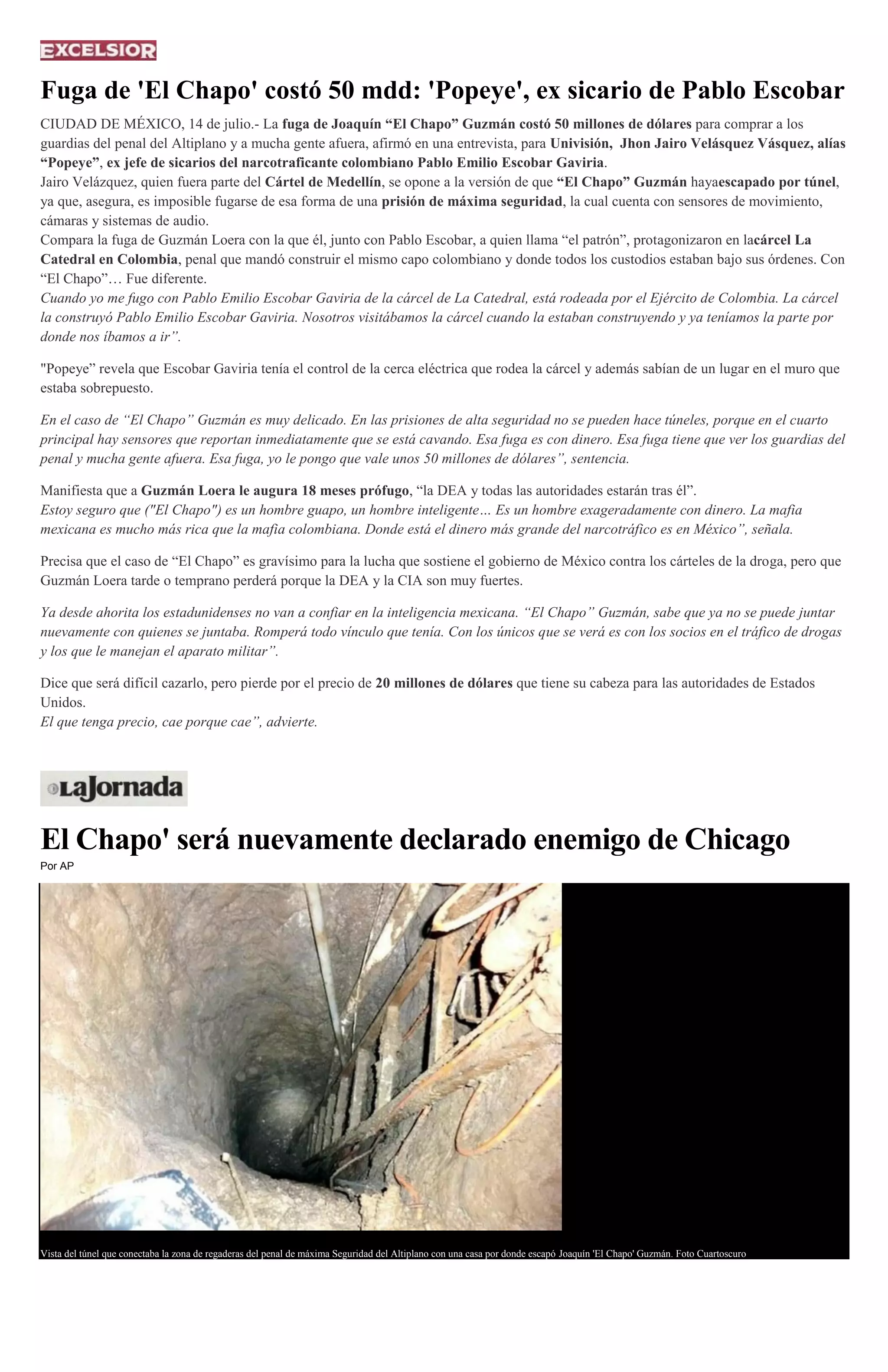 Fuga de 'El Chapo' costó 50 mdd: 'Popeye', ex sicario de Pablo Escobar
CIUDAD DE MÉXICO, 14 de julio.- La fuga de Joaquín “El Chapo” Guzmán costó 50 millones de dólares para comprar a los
guardias del penal del Altiplano y a mucha gente afuera, afirmó en una entrevista, para Univisión, Jhon Jairo Velásquez Vásquez, alías
“Popeye”, ex jefe de sicarios del narcotraficante colombiano Pablo Emilio Escobar Gaviria.
Jairo Velázquez, quien fuera parte del Cártel de Medellín, se opone a la versión de que “El Chapo” Guzmán hayaescapado por túnel,
ya que, asegura, es imposible fugarse de esa forma de una prisión de máxima seguridad, la cual cuenta con sensores de movimiento,
cámaras y sistemas de audio.
Compara la fuga de Guzmán Loera con la que él, junto con Pablo Escobar, a quien llama “el patrón”, protagonizaron en lacárcel La
Catedral en Colombia, penal que mandó construir el mismo capo colombiano y donde todos los custodios estaban bajo sus órdenes. Con
“El Chapo”… Fue diferente.
Cuando yo me fugo con Pablo Emilio Escobar Gaviria de la cárcel de La Catedral, está rodeada por el Ejército de Colombia. La cárcel
la construyó Pablo Emilio Escobar Gaviria. Nosotros visitábamos la cárcel cuando la estaban construyendo y ya teníamos la parte por
donde nos íbamos a ir”.
"Popeye” revela que Escobar Gaviria tenía el control de la cerca eléctrica que rodea la cárcel y además sabían de un lugar en el muro que
estaba sobrepuesto.
En el caso de “El Chapo” Guzmán es muy delicado. En las prisiones de alta seguridad no se pueden hace túneles, porque en el cuarto
principal hay sensores que reportan inmediatamente que se está cavando. Esa fuga es con dinero. Esa fuga tiene que ver los guardias del
penal y mucha gente afuera. Esa fuga, yo le pongo que vale unos 50 millones de dólares”, sentencia.
Manifiesta que a Guzmán Loera le augura 18 meses prófugo, “la DEA y todas las autoridades estarán tras él”.
Estoy seguro que ("El Chapo") es un hombre guapo, un hombre inteligente… Es un hombre exageradamente con dinero. La mafia
mexicana es mucho más rica que la mafia colombiana. Donde está el dinero más grande del narcotráfico es en México”, señala.
Precisa que el caso de “El Chapo” es gravísimo para la lucha que sostiene el gobierno de México contra los cárteles de la droga, pero que
Guzmán Loera tarde o temprano perderá porque la DEA y la CIA son muy fuertes.
Ya desde ahorita los estadunidenses no van a confiar en la inteligencia mexicana. “El Chapo” Guzmán, sabe que ya no se puede juntar
nuevamente con quienes se juntaba. Romperá todo vínculo que tenía. Con los únicos que se verá es con los socios en el tráfico de drogas
y los que le manejan el aparato militar”.
Dice que será difícil cazarlo, pero pierde por el precio de 20 millones de dólares que tiene su cabeza para las autoridades de Estados
Unidos.
El que tenga precio, cae porque cae”, advierte.
El Chapo' será nuevamente declarado enemigo de Chicago
Por AP
Vista del túnel que conectaba la zona de regaderas del penal de máxima Seguridad del Altiplano con una casa por donde escapó Joaquín 'El Chapo' Guzmán. Foto Cuartoscuro
 