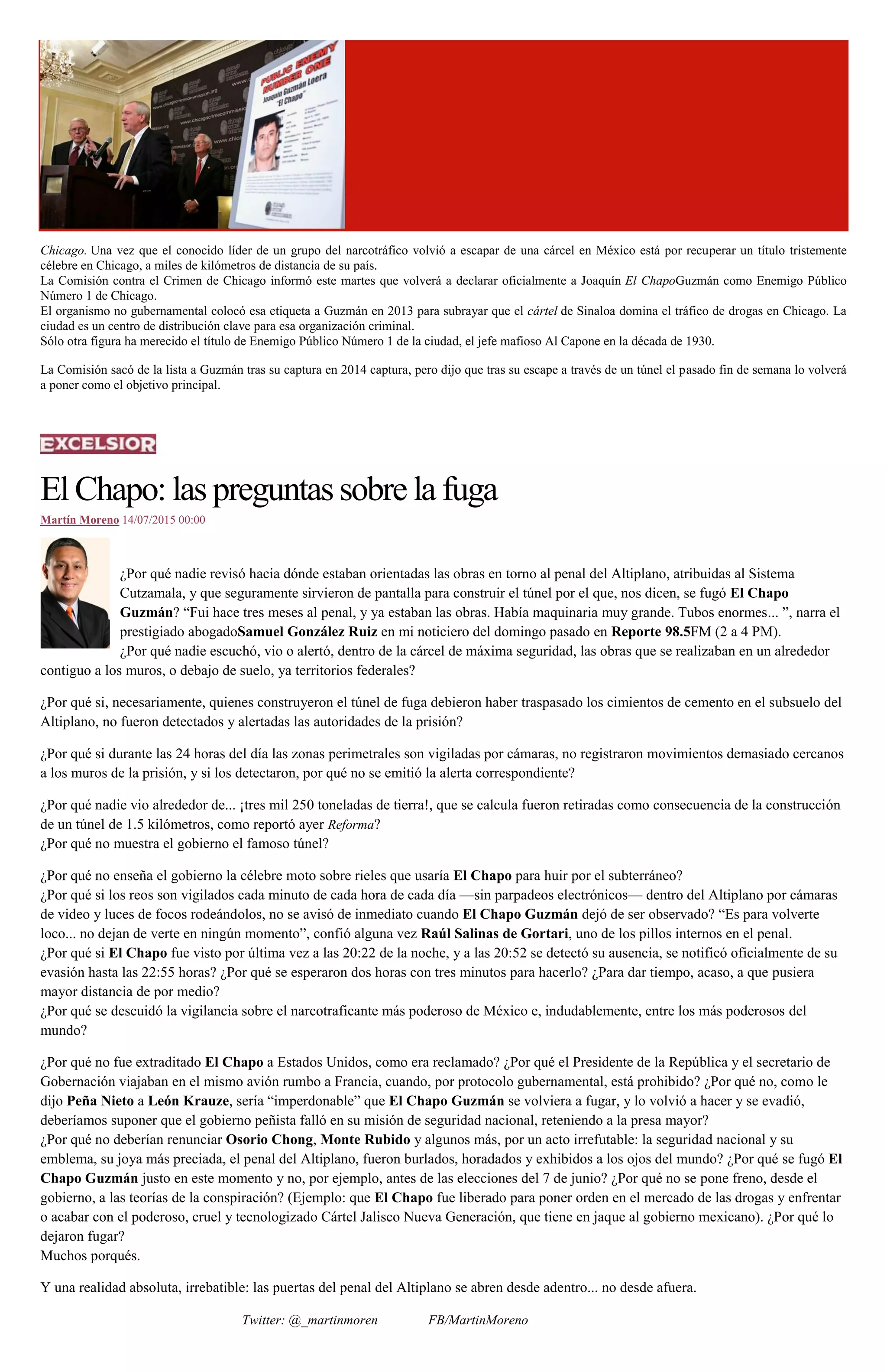 Chicago. Una vez que el conocido líder de un grupo del narcotráfico volvió a escapar de una cárcel en México está por recuperar un título tristemente
célebre en Chicago, a miles de kilómetros de distancia de su país.
La Comisión contra el Crimen de Chicago informó este martes que volverá a declarar oficialmente a Joaquín El ChapoGuzmán como Enemigo Público
Número 1 de Chicago.
El organismo no gubernamental colocó esa etiqueta a Guzmán en 2013 para subrayar que el cártel de Sinaloa domina el tráfico de drogas en Chicago. La
ciudad es un centro de distribución clave para esa organización criminal.
Sólo otra figura ha merecido el título de Enemigo Público Número 1 de la ciudad, el jefe mafioso Al Capone en la década de 1930.
La Comisión sacó de la lista a Guzmán tras su captura en 2014 captura, pero dijo que tras su escape a través de un túnel el pasado fin de semana lo volverá
a poner como el objetivo principal.
El Chapo: las preguntas sobre la fuga
Martín Moreno 14/07/2015 00:00
¿Por qué nadie revisó hacia dónde estaban orientadas las obras en torno al penal del Altiplano, atribuidas al Sistema
Cutzamala, y que seguramente sirvieron de pantalla para construir el túnel por el que, nos dicen, se fugó El Chapo
Guzmán? “Fui hace tres meses al penal, y ya estaban las obras. Había maquinaria muy grande. Tubos enormes... ”, narra el
prestigiado abogadoSamuel González Ruiz en mi noticiero del domingo pasado en Reporte 98.5FM (2 a 4 PM).
¿Por qué nadie escuchó, vio o alertó, dentro de la cárcel de máxima seguridad, las obras que se realizaban en un alrededor
contiguo a los muros, o debajo de suelo, ya territorios federales?
¿Por qué si, necesariamente, quienes construyeron el túnel de fuga debieron haber traspasado los cimientos de cemento en el subsuelo del
Altiplano, no fueron detectados y alertadas las autoridades de la prisión?
¿Por qué si durante las 24 horas del día las zonas perimetrales son vigiladas por cámaras, no registraron movimientos demasiado cercanos
a los muros de la prisión, y si los detectaron, por qué no se emitió la alerta correspondiente?
¿Por qué nadie vio alrededor de... ¡tres mil 250 toneladas de tierra!, que se calcula fueron retiradas como consecuencia de la construcción
de un túnel de 1.5 kilómetros, como reportó ayer Reforma?
¿Por qué no muestra el gobierno el famoso túnel?
¿Por qué no enseña el gobierno la célebre moto sobre rieles que usaría El Chapo para huir por el subterráneo?
¿Por qué si los reos son vigilados cada minuto de cada hora de cada día —sin parpadeos electrónicos— dentro del Altiplano por cámaras
de video y luces de focos rodeándolos, no se avisó de inmediato cuando El Chapo Guzmán dejó de ser observado? “Es para volverte
loco... no dejan de verte en ningún momento”, confió alguna vez Raúl Salinas de Gortari, uno de los pillos internos en el penal.
¿Por qué si El Chapo fue visto por última vez a las 20:22 de la noche, y a las 20:52 se detectó su ausencia, se notificó oficialmente de su
evasión hasta las 22:55 horas? ¿Por qué se esperaron dos horas con tres minutos para hacerlo? ¿Para dar tiempo, acaso, a que pusiera
mayor distancia de por medio?
¿Por qué se descuidó la vigilancia sobre el narcotraficante más poderoso de México e, indudablemente, entre los más poderosos del
mundo?
¿Por qué no fue extraditado El Chapo a Estados Unidos, como era reclamado? ¿Por qué el Presidente de la República y el secretario de
Gobernación viajaban en el mismo avión rumbo a Francia, cuando, por protocolo gubernamental, está prohibido? ¿Por qué no, como le
dijo Peña Nieto a León Krauze, sería “imperdonable” que El Chapo Guzmán se volviera a fugar, y lo volvió a hacer y se evadió,
deberíamos suponer que el gobierno peñista falló en su misión de seguridad nacional, reteniendo a la presa mayor?
¿Por qué no deberían renunciar Osorio Chong, Monte Rubido y algunos más, por un acto irrefutable: la seguridad nacional y su
emblema, su joya más preciada, el penal del Altiplano, fueron burlados, horadados y exhibidos a los ojos del mundo? ¿Por qué se fugó El
Chapo Guzmán justo en este momento y no, por ejemplo, antes de las elecciones del 7 de junio? ¿Por qué no se pone freno, desde el
gobierno, a las teorías de la conspiración? (Ejemplo: que El Chapo fue liberado para poner orden en el mercado de las drogas y enfrentar
o acabar con el poderoso, cruel y tecnologizado Cártel Jalisco Nueva Generación, que tiene en jaque al gobierno mexicano). ¿Por qué lo
dejaron fugar?
Muchos porqués.
Y una realidad absoluta, irrebatible: las puertas del penal del Altiplano se abren desde adentro... no desde afuera.
Twitter: @_martinmoren FB/MartinMoreno
 