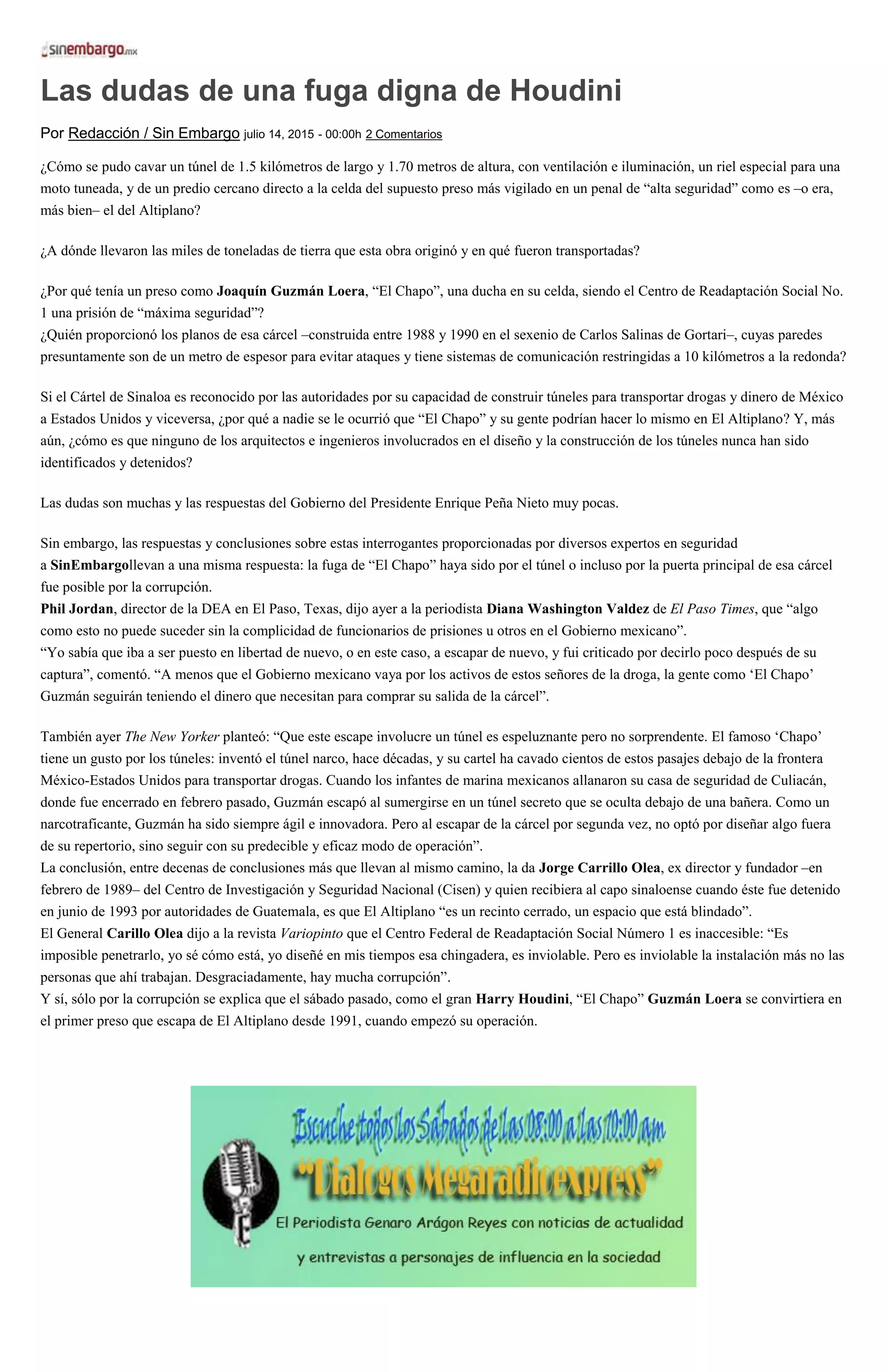 Las dudas de una fuga digna de Houdini
Por Redacción / Sin Embargo julio 14, 2015 - 00:00h 2 Comentarios
¿Cómo se pudo cavar un túnel de 1.5 kilómetros de largo y 1.70 metros de altura, con ventilación e iluminación, un riel especial para una
moto tuneada, y de un predio cercano directo a la celda del supuesto preso más vigilado en un penal de “alta seguridad” como es –o era,
más bien– el del Altiplano?
¿A dónde llevaron las miles de toneladas de tierra que esta obra originó y en qué fueron transportadas?
¿Por qué tenía un preso como Joaquín Guzmán Loera, “El Chapo”, una ducha en su celda, siendo el Centro de Readaptación Social No.
1 una prisión de “máxima seguridad”?
¿Quién proporcionó los planos de esa cárcel –construida entre 1988 y 1990 en el sexenio de Carlos Salinas de Gortari–, cuyas paredes
presuntamente son de un metro de espesor para evitar ataques y tiene sistemas de comunicación restringidas a 10 kilómetros a la redonda?
Si el Cártel de Sinaloa es reconocido por las autoridades por su capacidad de construir túneles para transportar drogas y dinero de México
a Estados Unidos y viceversa, ¿por qué a nadie se le ocurrió que “El Chapo” y su gente podrían hacer lo mismo en El Altiplano? Y, más
aún, ¿cómo es que ninguno de los arquitectos e ingenieros involucrados en el diseño y la construcción de los túneles nunca han sido
identificados y detenidos?
Las dudas son muchas y las respuestas del Gobierno del Presidente Enrique Peña Nieto muy pocas.
Sin embargo, las respuestas y conclusiones sobre estas interrogantes proporcionadas por diversos expertos en seguridad
a SinEmbargollevan a una misma respuesta: la fuga de “El Chapo” haya sido por el túnel o incluso por la puerta principal de esa cárcel
fue posible por la corrupción.
Phil Jordan, director de la DEA en El Paso, Texas, dijo ayer a la periodista Diana Washington Valdez de El Paso Times, que “algo
como esto no puede suceder sin la complicidad de funcionarios de prisiones u otros en el Gobierno mexicano”.
“Yo sabía que iba a ser puesto en libertad de nuevo, o en este caso, a escapar de nuevo, y fui criticado por decirlo poco después de su
captura”, comentó. “A menos que el Gobierno mexicano vaya por los activos de estos señores de la droga, la gente como ‘El Chapo’
Guzmán seguirán teniendo el dinero que necesitan para comprar su salida de la cárcel”.
También ayer The New Yorker planteó: “Que este escape involucre un túnel es espeluznante pero no sorprendente. El famoso ‘Chapo’
tiene un gusto por los túneles: inventó el túnel narco, hace décadas, y su cartel ha cavado cientos de estos pasajes debajo de la frontera
México-Estados Unidos para transportar drogas. Cuando los infantes de marina mexicanos allanaron su casa de seguridad de Culiacán,
donde fue encerrado en febrero pasado, Guzmán escapó al sumergirse en un túnel secreto que se oculta debajo de una bañera. Como un
narcotraficante, Guzmán ha sido siempre ágil e innovadora. Pero al escapar de la cárcel por segunda vez, no optó por diseñar algo fuera
de su repertorio, sino seguir con su predecible y eficaz modo de operación”.
La conclusión, entre decenas de conclusiones más que llevan al mismo camino, la da Jorge Carrillo Olea, ex director y fundador –en
febrero de 1989– del Centro de Investigación y Seguridad Nacional (Cisen) y quien recibiera al capo sinaloense cuando éste fue detenido
en junio de 1993 por autoridades de Guatemala, es que El Altiplano “es un recinto cerrado, un espacio que está blindado”.
El General Carillo Olea dijo a la revista Variopinto que el Centro Federal de Readaptación Social Número 1 es inaccesible: “Es
imposible penetrarlo, yo sé cómo está, yo diseñé en mis tiempos esa chingadera, es inviolable. Pero es inviolable la instalación más no las
personas que ahí trabajan. Desgraciadamente, hay mucha corrupción”.
Y sí, sólo por la corrupción se explica que el sábado pasado, como el gran Harry Houdini, “El Chapo” Guzmán Loera se convirtiera en
el primer preso que escapa de El Altiplano desde 1991, cuando empezó su operación.
 