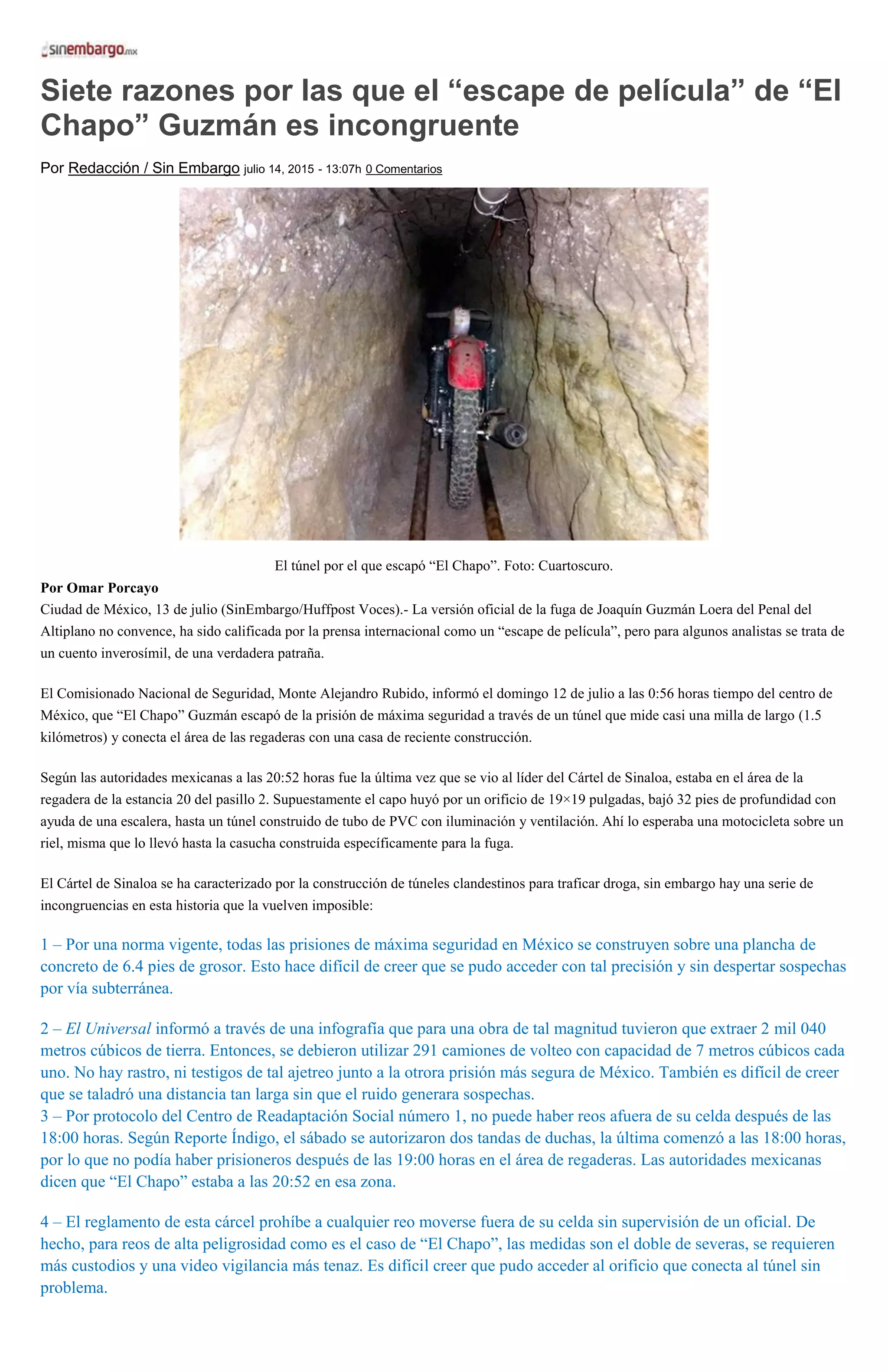 Siete razones por las que el “escape de película” de “El
Chapo” Guzmán es incongruente
Por Redacción / Sin Embargo julio 14, 2015 - 13:07h 0 Comentarios
El túnel por el que escapó “El Chapo”. Foto: Cuartoscuro.
Por Omar Porcayo
Ciudad de México, 13 de julio (SinEmbargo/Huffpost Voces).- La versión oficial de la fuga de Joaquín Guzmán Loera del Penal del
Altiplano no convence, ha sido calificada por la prensa internacional como un “escape de película”, pero para algunos analistas se trata de
un cuento inverosímil, de una verdadera patraña.
El Comisionado Nacional de Seguridad, Monte Alejandro Rubido, informó el domingo 12 de julio a las 0:56 horas tiempo del centro de
México, que “El Chapo” Guzmán escapó de la prisión de máxima seguridad a través de un túnel que mide casi una milla de largo (1.5
kilómetros) y conecta el área de las regaderas con una casa de reciente construcción.
Según las autoridades mexicanas a las 20:52 horas fue la última vez que se vio al líder del Cártel de Sinaloa, estaba en el área de la
regadera de la estancia 20 del pasillo 2. Supuestamente el capo huyó por un orificio de 19×19 pulgadas, bajó 32 pies de profundidad con
ayuda de una escalera, hasta un túnel construido de tubo de PVC con iluminación y ventilación. Ahí lo esperaba una motocicleta sobre un
riel, misma que lo llevó hasta la casucha construida específicamente para la fuga.
El Cártel de Sinaloa se ha caracterizado por la construcción de túneles clandestinos para traficar droga, sin embargo hay una serie de
incongruencias en esta historia que la vuelven imposible:
1 – Por una norma vigente, todas las prisiones de máxima seguridad en México se construyen sobre una plancha de
concreto de 6.4 pies de grosor. Esto hace difícil de creer que se pudo acceder con tal precisión y sin despertar sospechas
por vía subterránea.
2 – El Universal informó a través de una infografía que para una obra de tal magnitud tuvieron que extraer 2 mil 040
metros cúbicos de tierra. Entonces, se debieron utilizar 291 camiones de volteo con capacidad de 7 metros cúbicos cada
uno. No hay rastro, ni testigos de tal ajetreo junto a la otrora prisión más segura de México. También es difícil de creer
que se taladró una distancia tan larga sin que el ruido generara sospechas.
3 – Por protocolo del Centro de Readaptación Social número 1, no puede haber reos afuera de su celda después de las
18:00 horas. Según Reporte Índigo, el sábado se autorizaron dos tandas de duchas, la última comenzó a las 18:00 horas,
por lo que no podía haber prisioneros después de las 19:00 horas en el área de regaderas. Las autoridades mexicanas
dicen que “El Chapo” estaba a las 20:52 en esa zona.
4 – El reglamento de esta cárcel prohíbe a cualquier reo moverse fuera de su celda sin supervisión de un oficial. De
hecho, para reos de alta peligrosidad como es el caso de “El Chapo”, las medidas son el doble de severas, se requieren
más custodios y una video vigilancia más tenaz. Es difícil creer que pudo acceder al orificio que conecta al túnel sin
problema.
 