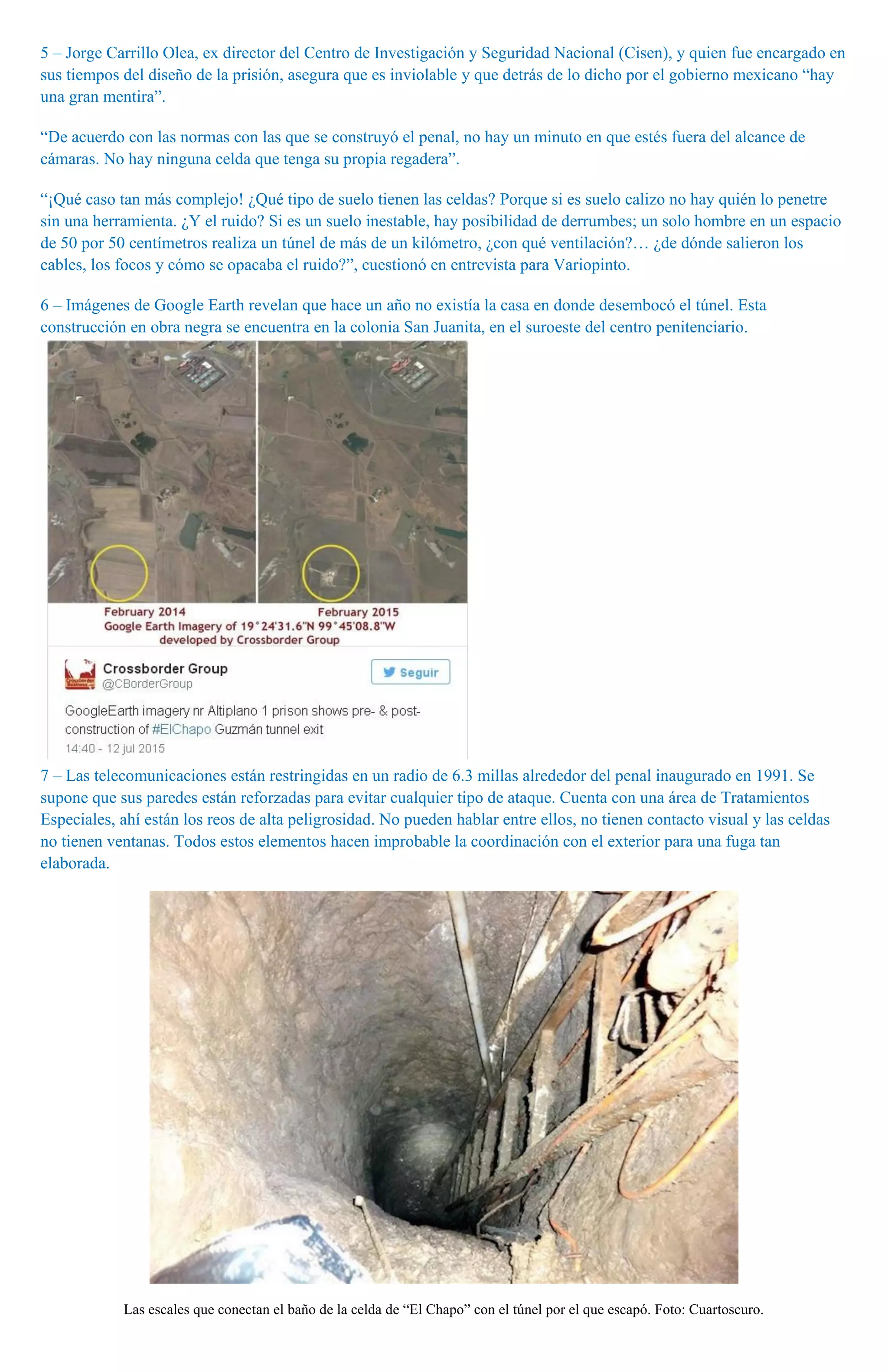 5 – Jorge Carrillo Olea, ex director del Centro de Investigación y Seguridad Nacional (Cisen), y quien fue encargado en
sus tiempos del diseño de la prisión, asegura que es inviolable y que detrás de lo dicho por el gobierno mexicano “hay
una gran mentira”.
“De acuerdo con las normas con las que se construyó el penal, no hay un minuto en que estés fuera del alcance de
cámaras. No hay ninguna celda que tenga su propia regadera”.
“¡Qué caso tan más complejo! ¿Qué tipo de suelo tienen las celdas? Porque si es suelo calizo no hay quién lo penetre
sin una herramienta. ¿Y el ruido? Si es un suelo inestable, hay posibilidad de derrumbes; un solo hombre en un espacio
de 50 por 50 centímetros realiza un túnel de más de un kilómetro, ¿con qué ventilación?… ¿de dónde salieron los
cables, los focos y cómo se opacaba el ruido?”, cuestionó en entrevista para Variopinto.
6 – Imágenes de Google Earth revelan que hace un año no existía la casa en donde desembocó el túnel. Esta
construcción en obra negra se encuentra en la colonia San Juanita, en el suroeste del centro penitenciario.
7 – Las telecomunicaciones están restringidas en un radio de 6.3 millas alrededor del penal inaugurado en 1991. Se
supone que sus paredes están reforzadas para evitar cualquier tipo de ataque. Cuenta con una área de Tratamientos
Especiales, ahí están los reos de alta peligrosidad. No pueden hablar entre ellos, no tienen contacto visual y las celdas
no tienen ventanas. Todos estos elementos hacen improbable la coordinación con el exterior para una fuga tan
elaborada.
Las escales que conectan el baño de la celda de “El Chapo” con el túnel por el que escapó. Foto: Cuartoscuro.
 