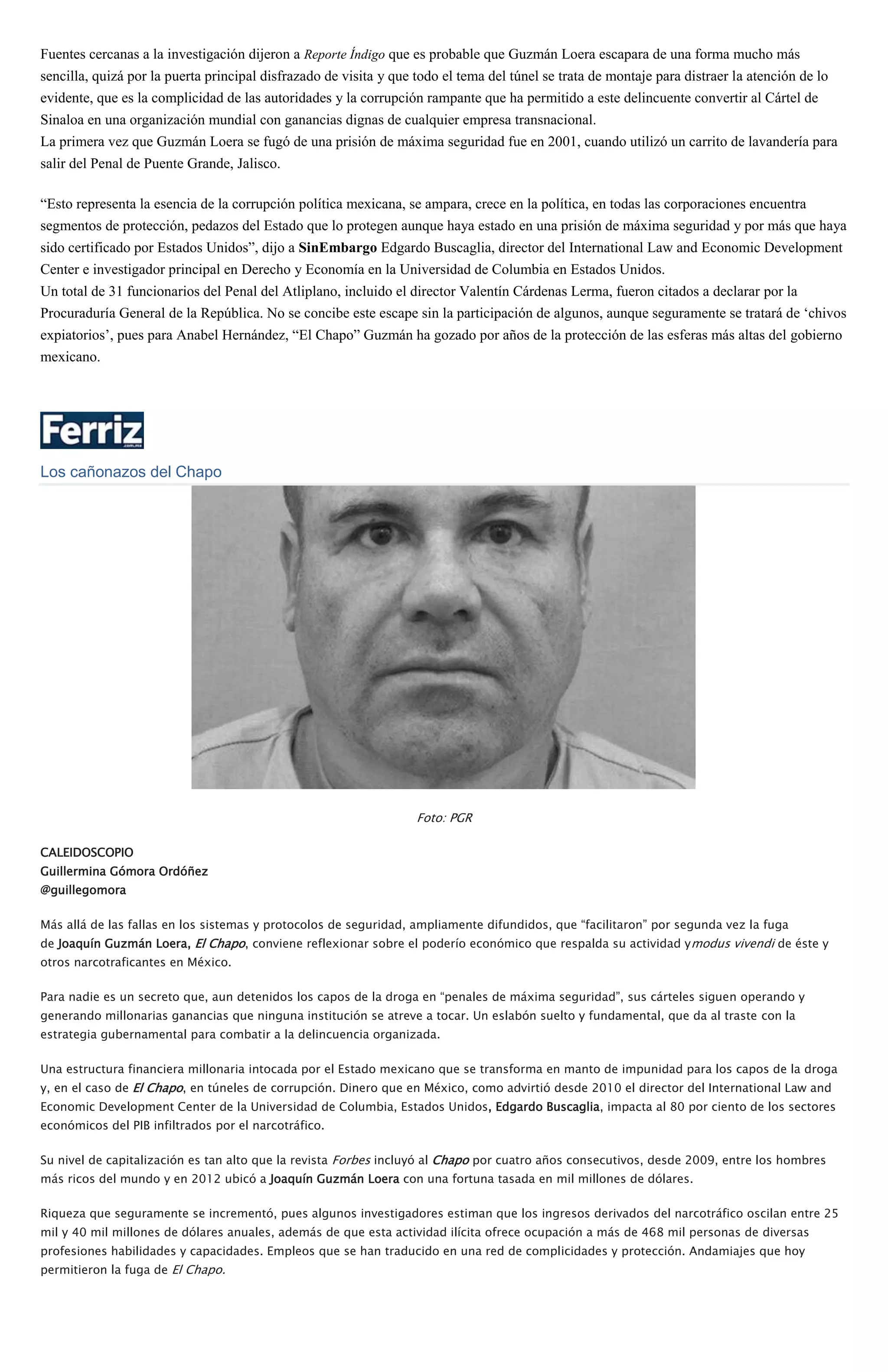 Fuentes cercanas a la investigación dijeron a Reporte Índigo que es probable que Guzmán Loera escapara de una forma mucho más
sencilla, quizá por la puerta principal disfrazado de visita y que todo el tema del túnel se trata de montaje para distraer la atención de lo
evidente, que es la complicidad de las autoridades y la corrupción rampante que ha permitido a este delincuente convertir al Cártel de
Sinaloa en una organización mundial con ganancias dignas de cualquier empresa transnacional.
La primera vez que Guzmán Loera se fugó de una prisión de máxima seguridad fue en 2001, cuando utilizó un carrito de lavandería para
salir del Penal de Puente Grande, Jalisco.
“Esto representa la esencia de la corrupción política mexicana, se ampara, crece en la política, en todas las corporaciones encuentra
segmentos de protección, pedazos del Estado que lo protegen aunque haya estado en una prisión de máxima seguridad y por más que haya
sido certificado por Estados Unidos”, dijo a SinEmbargo Edgardo Buscaglia, director del International Law and Economic Development
Center e investigador principal en Derecho y Economía en la Universidad de Columbia en Estados Unidos.
Un total de 31 funcionarios del Penal del Atliplano, incluido el director Valentín Cárdenas Lerma, fueron citados a declarar por la
Procuraduría General de la República. No se concibe este escape sin la participación de algunos, aunque seguramente se tratará de ‘chivos
expiatorios’, pues para Anabel Hernández, “El Chapo” Guzmán ha gozado por años de la protección de las esferas más altas del gobierno
mexicano.
Los cañonazos del Chapo
Foto: PGR
CALEIDOSCOPIO
Guillermina Gómora Ordóñez
@guillegomora
Más allá de las fallas en los sistemas y protocolos de seguridad, ampliamente difundidos, que “facilitaron” por segunda vez la fuga
de Joaquín Guzmán Loera, El Chapo, conviene reflexionar sobre el poderío económico que respalda su actividad ymodus vivendi de éste y
otros narcotraficantes en México.
Para nadie es un secreto que, aun detenidos los capos de la droga en “penales de máxima seguridad”, sus cárteles siguen operando y
generando millonarias ganancias que ninguna institución se atreve a tocar. Un eslabón suelto y fundamental, que da al traste con la
estrategia gubernamental para combatir a la delincuencia organizada.
Una estructura financiera millonaria intocada por el Estado mexicano que se transforma en manto de impunidad para los capos de la droga
y, en el caso de El Chapo, en túneles de corrupción. Dinero que en México, como advirtió desde 2010 el director del International Law and
Economic Development Center de la Universidad de Columbia, Estados Unidos, Edgardo Buscaglia, impacta al 80 por ciento de los sectores
económicos del PIB infiltrados por el narcotráfico.
Su nivel de capitalización es tan alto que la revista Forbes incluyó al Chapo por cuatro años consecutivos, desde 2009, entre los hombres
más ricos del mundo y en 2012 ubicó a Joaquín Guzmán Loera con una fortuna tasada en mil millones de dólares.
Riqueza que seguramente se incrementó, pues algunos investigadores estiman que los ingresos derivados del narcotráfico oscilan entre 25
mil y 40 mil millones de dólares anuales, además de que esta actividad ilícita ofrece ocupación a más de 468 mil personas de diversas
profesiones habilidades y capacidades. Empleos que se han traducido en una red de complicidades y protección. Andamiajes que hoy
permitieron la fuga de El Chapo.
 