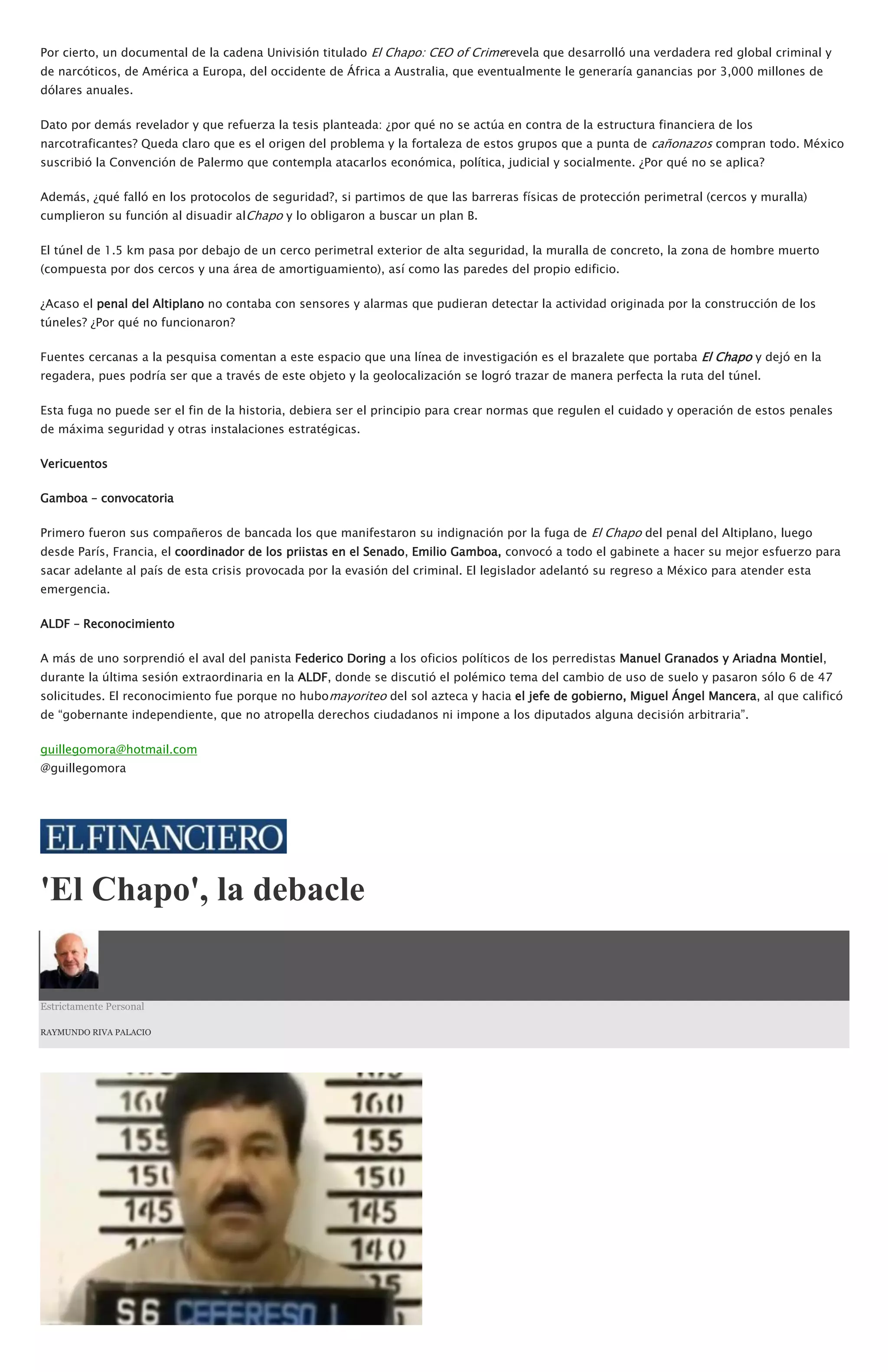 Por cierto, un documental de la cadena Univisión titulado El Chapo: CEO of Crimerevela que desarrolló una verdadera red global criminal y
de narcóticos, de América a Europa, del occidente de África a Australia, que eventualmente le generaría ganancias por 3,000 millones de
dólares anuales.
Dato por demás revelador y que refuerza la tesis planteada: ¿por qué no se actúa en contra de la estructura financiera de los
narcotraficantes? Queda claro que es el origen del problema y la fortaleza de estos grupos que a punta de cañonazos compran todo. México
suscribió la Convención de Palermo que contempla atacarlos económica, política, judicial y socialmente. ¿Por qué no se aplica?
Además, ¿qué falló en los protocolos de seguridad?, si partimos de que las barreras físicas de protección perimetral (cercos y muralla)
cumplieron su función al disuadir alChapo y lo obligaron a buscar un plan B.
El túnel de 1.5 km pasa por debajo de un cerco perimetral exterior de alta seguridad, la muralla de concreto, la zona de hombre muerto
(compuesta por dos cercos y una área de amortiguamiento), así como las paredes del propio edificio.
¿Acaso el penal del Altiplano no contaba con sensores y alarmas que pudieran detectar la actividad originada por la construcción de los
túneles? ¿Por qué no funcionaron?
Fuentes cercanas a la pesquisa comentan a este espacio que una línea de investigación es el brazalete que portaba El Chapo y dejó en la
regadera, pues podría ser que a través de este objeto y la geolocalización se logró trazar de manera perfecta la ruta del túnel.
Esta fuga no puede ser el fin de la historia, debiera ser el principio para crear normas que regulen el cuidado y operación de estos penales
de máxima seguridad y otras instalaciones estratégicas.
Vericuentos
Gamboa – convocatoria
Primero fueron sus compañeros de bancada los que manifestaron su indignación por la fuga de El Chapo del penal del Altiplano, luego
desde París, Francia, el coordinador de los priistas en el Senado, Emilio Gamboa, convocó a todo el gabinete a hacer su mejor esfuerzo para
sacar adelante al país de esta crisis provocada por la evasión del criminal. El legislador adelantó su regreso a México para atender esta
emergencia.
ALDF – Reconocimiento
A más de uno sorprendió el aval del panista Federico Doring a los oficios políticos de los perredistas Manuel Granados y Ariadna Montiel,
durante la última sesión extraordinaria en la ALDF, donde se discutió el polémico tema del cambio de uso de suelo y pasaron sólo 6 de 47
solicitudes. El reconocimiento fue porque no hubomayoriteo del sol azteca y hacia el jefe de gobierno, Miguel Ángel Mancera, al que calificó
de “gobernante independiente, que no atropella derechos ciudadanos ni impone a los diputados alguna decisión arbitraria”.
guillegomora@hotmail.com
@guillegomora
'El Chapo', la debacle
Estrictamente Personal
RAYMUNDO RIVA PALACIO
 