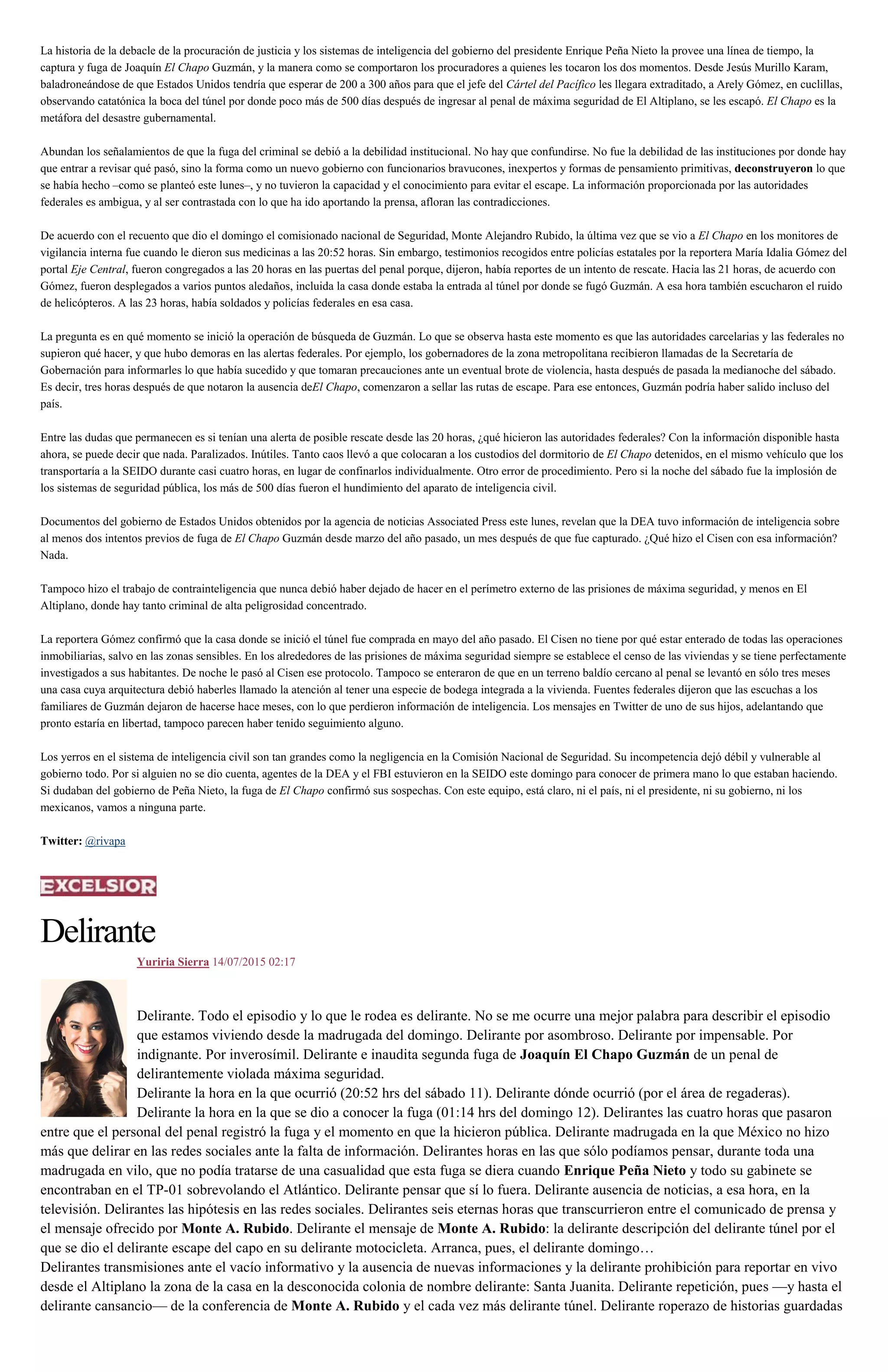 La historia de la debacle de la procuración de justicia y los sistemas de inteligencia del gobierno del presidente Enrique Peña Nieto la provee una línea de tiempo, la
captura y fuga de Joaquín El Chapo Guzmán, y la manera como se comportaron los procuradores a quienes les tocaron los dos momentos. Desde Jesús Murillo Karam,
baladroneándose de que Estados Unidos tendría que esperar de 200 a 300 años para que el jefe del Cártel del Pacífico les llegara extraditado, a Arely Gómez, en cuclillas,
observando catatónica la boca del túnel por donde poco más de 500 días después de ingresar al penal de máxima seguridad de El Altiplano, se les escapó. El Chapo es la
metáfora del desastre gubernamental.
Abundan los señalamientos de que la fuga del criminal se debió a la debilidad institucional. No hay que confundirse. No fue la debilidad de las instituciones por donde hay
que entrar a revisar qué pasó, sino la forma como un nuevo gobierno con funcionarios bravucones, inexpertos y formas de pensamiento primitivas, deconstruyeron lo que
se había hecho –como se planteó este lunes–, y no tuvieron la capacidad y el conocimiento para evitar el escape. La información proporcionada por las autoridades
federales es ambigua, y al ser contrastada con lo que ha ido aportando la prensa, afloran las contradicciones.
De acuerdo con el recuento que dio el domingo el comisionado nacional de Seguridad, Monte Alejandro Rubido, la última vez que se vio a El Chapo en los monitores de
vigilancia interna fue cuando le dieron sus medicinas a las 20:52 horas. Sin embargo, testimonios recogidos entre policías estatales por la reportera María Idalia Gómez del
portal Eje Central, fueron congregados a las 20 horas en las puertas del penal porque, dijeron, había reportes de un intento de rescate. Hacia las 21 horas, de acuerdo con
Gómez, fueron desplegados a varios puntos aledaños, incluida la casa donde estaba la entrada al túnel por donde se fugó Guzmán. A esa hora también escucharon el ruido
de helicópteros. A las 23 horas, había soldados y policías federales en esa casa.
La pregunta es en qué momento se inició la operación de búsqueda de Guzmán. Lo que se observa hasta este momento es que las autoridades carcelarias y las federales no
supieron qué hacer, y que hubo demoras en las alertas federales. Por ejemplo, los gobernadores de la zona metropolitana recibieron llamadas de la Secretaría de
Gobernación para informarles lo que había sucedido y que tomaran precauciones ante un eventual brote de violencia, hasta después de pasada la medianoche del sábado.
Es decir, tres horas después de que notaron la ausencia deEl Chapo, comenzaron a sellar las rutas de escape. Para ese entonces, Guzmán podría haber salido incluso del
país.
Entre las dudas que permanecen es si tenían una alerta de posible rescate desde las 20 horas, ¿qué hicieron las autoridades federales? Con la información disponible hasta
ahora, se puede decir que nada. Paralizados. Inútiles. Tanto caos llevó a que colocaran a los custodios del dormitorio de El Chapo detenidos, en el mismo vehículo que los
transportaría a la SEIDO durante casi cuatro horas, en lugar de confinarlos individualmente. Otro error de procedimiento. Pero si la noche del sábado fue la implosión de
los sistemas de seguridad pública, los más de 500 días fueron el hundimiento del aparato de inteligencia civil.
Documentos del gobierno de Estados Unidos obtenidos por la agencia de noticias Associated Press este lunes, revelan que la DEA tuvo información de inteligencia sobre
al menos dos intentos previos de fuga de El Chapo Guzmán desde marzo del año pasado, un mes después de que fue capturado. ¿Qué hizo el Cisen con esa información?
Nada.
Tampoco hizo el trabajo de contrainteligencia que nunca debió haber dejado de hacer en el perímetro externo de las prisiones de máxima seguridad, y menos en El
Altiplano, donde hay tanto criminal de alta peligrosidad concentrado.
La reportera Gómez confirmó que la casa donde se inició el túnel fue comprada en mayo del año pasado. El Cisen no tiene por qué estar enterado de todas las operaciones
inmobiliarias, salvo en las zonas sensibles. En los alrededores de las prisiones de máxima seguridad siempre se establece el censo de las viviendas y se tiene perfectamente
investigados a sus habitantes. De noche le pasó al Cisen ese protocolo. Tampoco se enteraron de que en un terreno baldío cercano al penal se levantó en sólo tres meses
una casa cuya arquitectura debió haberles llamado la atención al tener una especie de bodega integrada a la vivienda. Fuentes federales dijeron que las escuchas a los
familiares de Guzmán dejaron de hacerse hace meses, con lo que perdieron información de inteligencia. Los mensajes en Twitter de uno de sus hijos, adelantando que
pronto estaría en libertad, tampoco parecen haber tenido seguimiento alguno.
Los yerros en el sistema de inteligencia civil son tan grandes como la negligencia en la Comisión Nacional de Seguridad. Su incompetencia dejó débil y vulnerable al
gobierno todo. Por si alguien no se dio cuenta, agentes de la DEA y el FBI estuvieron en la SEIDO este domingo para conocer de primera mano lo que estaban haciendo.
Si dudaban del gobierno de Peña Nieto, la fuga de El Chapo confirmó sus sospechas. Con este equipo, está claro, ni el país, ni el presidente, ni su gobierno, ni los
mexicanos, vamos a ninguna parte.
Twitter: @rivapa
Delirante
Yuriria Sierra 14/07/2015 02:17
Delirante. Todo el episodio y lo que le rodea es delirante. No se me ocurre una mejor palabra para describir el episodio
que estamos viviendo desde la madrugada del domingo. Delirante por asombroso. Delirante por impensable. Por
indignante. Por inverosímil. Delirante e inaudita segunda fuga de Joaquín El Chapo Guzmán de un penal de
delirantemente violada máxima seguridad.
Delirante la hora en la que ocurrió (20:52 hrs del sábado 11). Delirante dónde ocurrió (por el área de regaderas).
Delirante la hora en la que se dio a conocer la fuga (01:14 hrs del domingo 12). Delirantes las cuatro horas que pasaron
entre que el personal del penal registró la fuga y el momento en que la hicieron pública. Delirante madrugada en la que México no hizo
más que delirar en las redes sociales ante la falta de información. Delirantes horas en las que sólo podíamos pensar, durante toda una
madrugada en vilo, que no podía tratarse de una casualidad que esta fuga se diera cuando Enrique Peña Nieto y todo su gabinete se
encontraban en el TP-01 sobrevolando el Atlántico. Delirante pensar que sí lo fuera. Delirante ausencia de noticias, a esa hora, en la
televisión. Delirantes las hipótesis en las redes sociales. Delirantes seis eternas horas que transcurrieron entre el comunicado de prensa y
el mensaje ofrecido por Monte A. Rubido. Delirante el mensaje de Monte A. Rubido: la delirante descripción del delirante túnel por el
que se dio el delirante escape del capo en su delirante motocicleta. Arranca, pues, el delirante domingo…
Delirantes transmisiones ante el vacío informativo y la ausencia de nuevas informaciones y la delirante prohibición para reportar en vivo
desde el Altiplano la zona de la casa en la desconocida colonia de nombre delirante: Santa Juanita. Delirante repetición, pues —y hasta el
delirante cansancio— de la conferencia de Monte A. Rubido y el cada vez más delirante túnel. Delirante roperazo de historias guardadas
 
