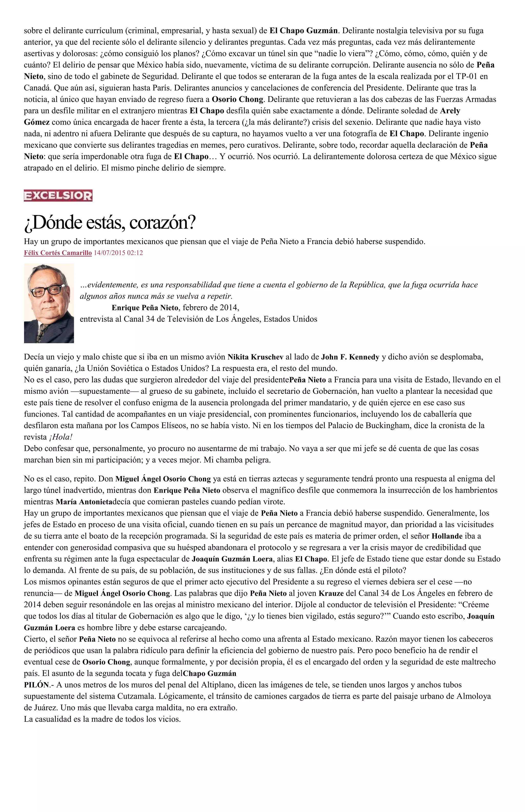 sobre el delirante currículum (criminal, empresarial, y hasta sexual) de El Chapo Guzmán. Delirante nostalgia televisiva por su fuga
anterior, ya que del reciente sólo el delirante silencio y delirantes preguntas. Cada vez más preguntas, cada vez más delirantemente
asertivas y dolorosas: ¿cómo consiguió los planos? ¿Cómo excavar un túnel sin que “nadie lo viera”? ¿Cómo, cómo, cómo, quién y de
cuánto? El delirio de pensar que México había sido, nuevamente, víctima de su delirante corrupción. Delirante ausencia no sólo de Peña
Nieto, sino de todo el gabinete de Seguridad. Delirante el que todos se enteraran de la fuga antes de la escala realizada por el TP-01 en
Canadá. Que aún así, siguieran hasta París. Delirantes anuncios y cancelaciones de conferencia del Presidente. Delirante que tras la
noticia, al único que hayan enviado de regreso fuera a Osorio Chong. Delirante que retuvieran a las dos cabezas de las Fuerzas Armadas
para un desfile militar en el extranjero mientras El Chapo desfila quién sabe exactamente a dónde. Delirante soledad de Arely
Gómez como única encargada de hacer frente a ésta, la tercera (¿la más delirante?) crisis del sexenio. Delirante que nadie haya visto
nada, ni adentro ni afuera Delirante que después de su captura, no hayamos vuelto a ver una fotografía de El Chapo. Delirante ingenio
mexicano que convierte sus delirantes tragedias en memes, pero curativos. Delirante, sobre todo, recordar aquella declaración de Peña
Nieto: que sería imperdonable otra fuga de El Chapo… Y ocurrió. Nos ocurrió. La delirantemente dolorosa certeza de que México sigue
atrapado en el delirio. El mismo pinche delirio de siempre.
¿Dónde estás, corazón?
Hay un grupo de importantes mexicanos que piensan que el viaje de Peña Nieto a Francia debió haberse suspendido.
Félix Cortés Camarillo 14/07/2015 02:12
…evidentemente, es una responsabilidad que tiene a cuenta el gobierno de la República, que la fuga ocurrida hace
algunos años nunca más se vuelva a repetir.
Enrique Peña Nieto, febrero de 2014,
entrevista al Canal 34 de Televisión de Los Ángeles, Estados Unidos
Decía un viejo y malo chiste que si iba en un mismo avión Nikita Kruschev al lado de John F. Kennedy y dicho avión se desplomaba,
quién ganaría, ¿la Unión Soviética o Estados Unidos? La respuesta era, el resto del mundo.
No es el caso, pero las dudas que surgieron alrededor del viaje del presidentePeña Nieto a Francia para una visita de Estado, llevando en el
mismo avión —supuestamente— al grueso de su gabinete, incluido el secretario de Gobernación, han vuelto a plantear la necesidad que
este país tiene de resolver el confuso enigma de la ausencia prolongada del primer mandatario, y de quién ejerce en ese caso sus
funciones. Tal cantidad de acompañantes en un viaje presidencial, con prominentes funcionarios, incluyendo los de caballería que
desfilaron esta mañana por los Campos Elíseos, no se había visto. Ni en los tiempos del Palacio de Buckingham, dice la cronista de la
revista ¡Hola!
Debo confesar que, personalmente, yo procuro no ausentarme de mi trabajo. No vaya a ser que mi jefe se dé cuenta de que las cosas
marchan bien sin mi participación; y a veces mejor. Mi chamba peligra.
No es el caso, repito. Don Miguel Ángel Osorio Chong ya está en tierras aztecas y seguramente tendrá pronto una respuesta al enigma del
largo túnel inadvertido, mientras don Enrique Peña Nieto observa el magnífico desfile que conmemora la insurrección de los hambrientos
mientras María Antonietadecía que comieran pasteles cuando pedían virote.
Hay un grupo de importantes mexicanos que piensan que el viaje de Peña Nieto a Francia debió haberse suspendido. Generalmente, los
jefes de Estado en proceso de una visita oficial, cuando tienen en su país un percance de magnitud mayor, dan prioridad a las vicisitudes
de su tierra ante el boato de la recepción programada. Si la seguridad de este país es materia de primer orden, el señor Hollande iba a
entender con generosidad compasiva que su huésped abandonara el protocolo y se regresara a ver la crisis mayor de credibilidad que
enfrenta su régimen ante la fuga espectacular de Joaquín Guzmán Loera, alias El Chapo. El jefe de Estado tiene que estar donde su Estado
lo demanda. Al frente de su país, de su población, de sus instituciones y de sus fallas. ¿En dónde está el piloto?
Los mismos opinantes están seguros de que el primer acto ejecutivo del Presidente a su regreso el viernes debiera ser el cese —no
renuncia— de Miguel Ángel Osorio Chong. Las palabras que dijo Peña Nieto al joven Krauze del Canal 34 de Los Ángeles en febrero de
2014 deben seguir resonándole en las orejas al ministro mexicano del interior. Díjole al conductor de televisión el Presidente: “Créeme
que todos los días al titular de Gobernación es algo que le digo, ‘¿y lo tienes bien vigilado, estás seguro?’” Cuando esto escribo, Joaquín
Guzmán Loera es hombre libre y debe estarse carcajeando.
Cierto, el señor Peña Nieto no se equivoca al referirse al hecho como una afrenta al Estado mexicano. Razón mayor tienen los cabeceros
de periódicos que usan la palabra ridículo para definir la eficiencia del gobierno de nuestro país. Pero poco beneficio ha de rendir el
eventual cese de Osorio Chong, aunque formalmente, y por decisión propia, él es el encargado del orden y la seguridad de este maltrecho
país. El asunto de la segunda tocata y fuga delChapo Guzmán
PILÓN.- A unos metros de los muros del penal del Altiplano, dicen las imágenes de tele, se tienden unos largos y anchos tubos
supuestamente del sistema Cutzamala. Lógicamente, el tránsito de camiones cargados de tierra es parte del paisaje urbano de Almoloya
de Juárez. Uno más que llevaba carga maldita, no era extraño.
La casualidad es la madre de todos los vicios.
 