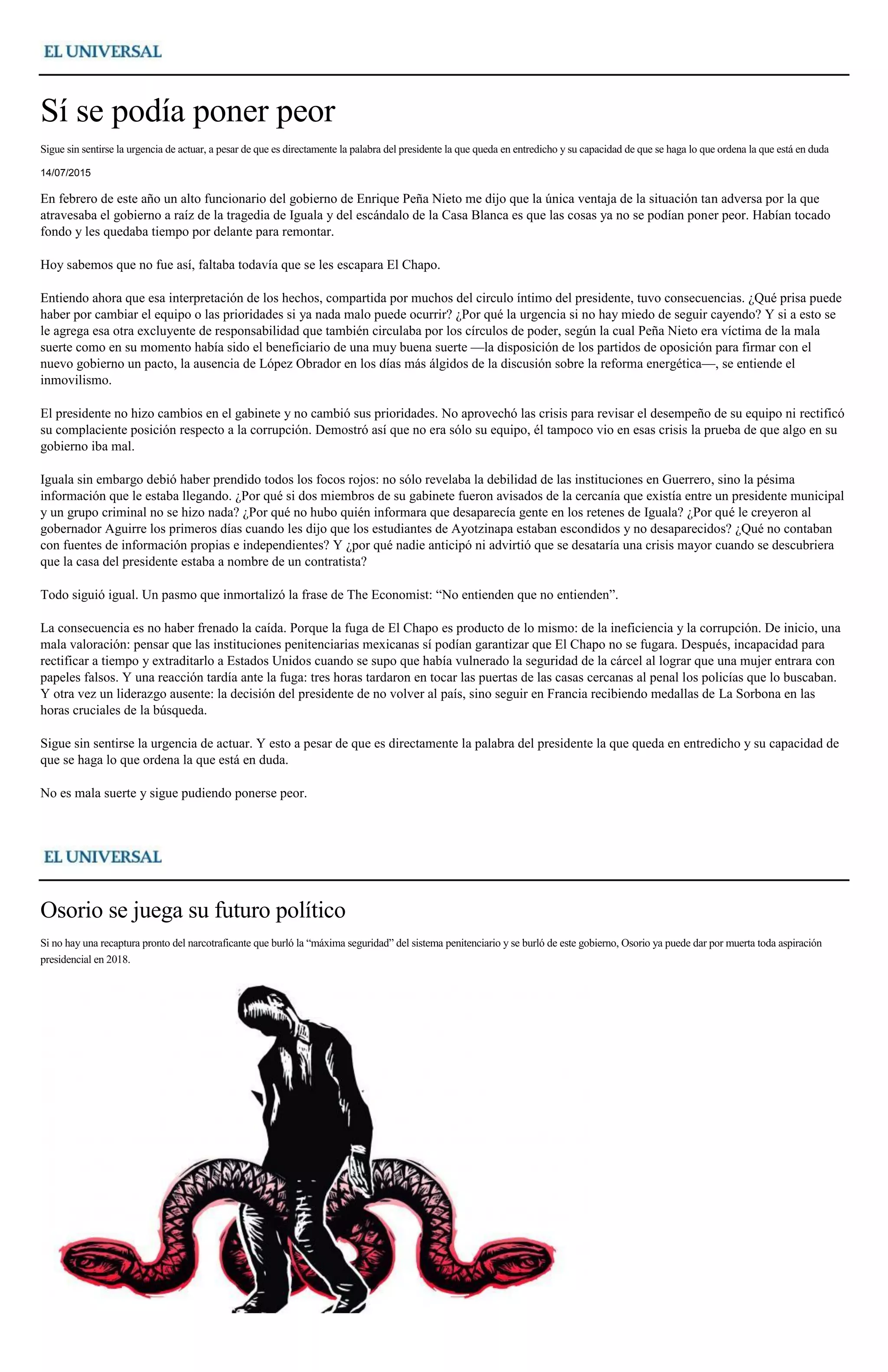 Sí se podía poner peor
Sigue sin sentirse la urgencia de actuar, a pesar de que es directamente la palabra del presidente la que queda en entredicho y su capacidad de que se haga lo que ordena la que está en duda
14/07/2015
En febrero de este año un alto funcionario del gobierno de Enrique Peña Nieto me dijo que la única ventaja de la situación tan adversa por la que
atravesaba el gobierno a raíz de la tragedia de Iguala y del escándalo de la Casa Blanca es que las cosas ya no se podían poner peor. Habían tocado
fondo y les quedaba tiempo por delante para remontar.
Hoy sabemos que no fue así, faltaba todavía que se les escapara El Chapo.
Entiendo ahora que esa interpretación de los hechos, compartida por muchos del circulo íntimo del presidente, tuvo consecuencias. ¿Qué prisa puede
haber por cambiar el equipo o las prioridades si ya nada malo puede ocurrir? ¿Por qué la urgencia si no hay miedo de seguir cayendo? Y si a esto se
le agrega esa otra excluyente de responsabilidad que también circulaba por los círculos de poder, según la cual Peña Nieto era víctima de la mala
suerte como en su momento había sido el beneficiario de una muy buena suerte —la disposición de los partidos de oposición para firmar con el
nuevo gobierno un pacto, la ausencia de López Obrador en los días más álgidos de la discusión sobre la reforma energética—, se entiende el
inmovilismo.
El presidente no hizo cambios en el gabinete y no cambió sus prioridades. No aprovechó las crisis para revisar el desempeño de su equipo ni rectificó
su complaciente posición respecto a la corrupción. Demostró así que no era sólo su equipo, él tampoco vio en esas crisis la prueba de que algo en su
gobierno iba mal.
Iguala sin embargo debió haber prendido todos los focos rojos: no sólo revelaba la debilidad de las instituciones en Guerrero, sino la pésima
información que le estaba llegando. ¿Por qué si dos miembros de su gabinete fueron avisados de la cercanía que existía entre un presidente municipal
y un grupo criminal no se hizo nada? ¿Por qué no hubo quién informara que desaparecía gente en los retenes de Iguala? ¿Por qué le creyeron al
gobernador Aguirre los primeros días cuando les dijo que los estudiantes de Ayotzinapa estaban escondidos y no desaparecidos? ¿Qué no contaban
con fuentes de información propias e independientes? Y ¿por qué nadie anticipó ni advirtió que se desataría una crisis mayor cuando se descubriera
que la casa del presidente estaba a nombre de un contratista?
Todo siguió igual. Un pasmo que inmortalizó la frase de The Economist: “No entienden que no entienden”.
La consecuencia es no haber frenado la caída. Porque la fuga de El Chapo es producto de lo mismo: de la ineficiencia y la corrupción. De inicio, una
mala valoración: pensar que las instituciones penitenciarias mexicanas sí podían garantizar que El Chapo no se fugara. Después, incapacidad para
rectificar a tiempo y extraditarlo a Estados Unidos cuando se supo que había vulnerado la seguridad de la cárcel al lograr que una mujer entrara con
papeles falsos. Y una reacción tardía ante la fuga: tres horas tardaron en tocar las puertas de las casas cercanas al penal los policías que lo buscaban.
Y otra vez un liderazgo ausente: la decisión del presidente de no volver al país, sino seguir en Francia recibiendo medallas de La Sorbona en las
horas cruciales de la búsqueda.
Sigue sin sentirse la urgencia de actuar. Y esto a pesar de que es directamente la palabra del presidente la que queda en entredicho y su capacidad de
que se haga lo que ordena la que está en duda.
No es mala suerte y sigue pudiendo ponerse peor.
Osorio se juega su futuro político
Si no hay una recaptura pronto del narcotraficante que burló la “máxima seguridad” del sistema penitenciario y se burló de este gobierno, Osorio ya puede dar por muerta toda aspiración
presidencial en 2018.
 