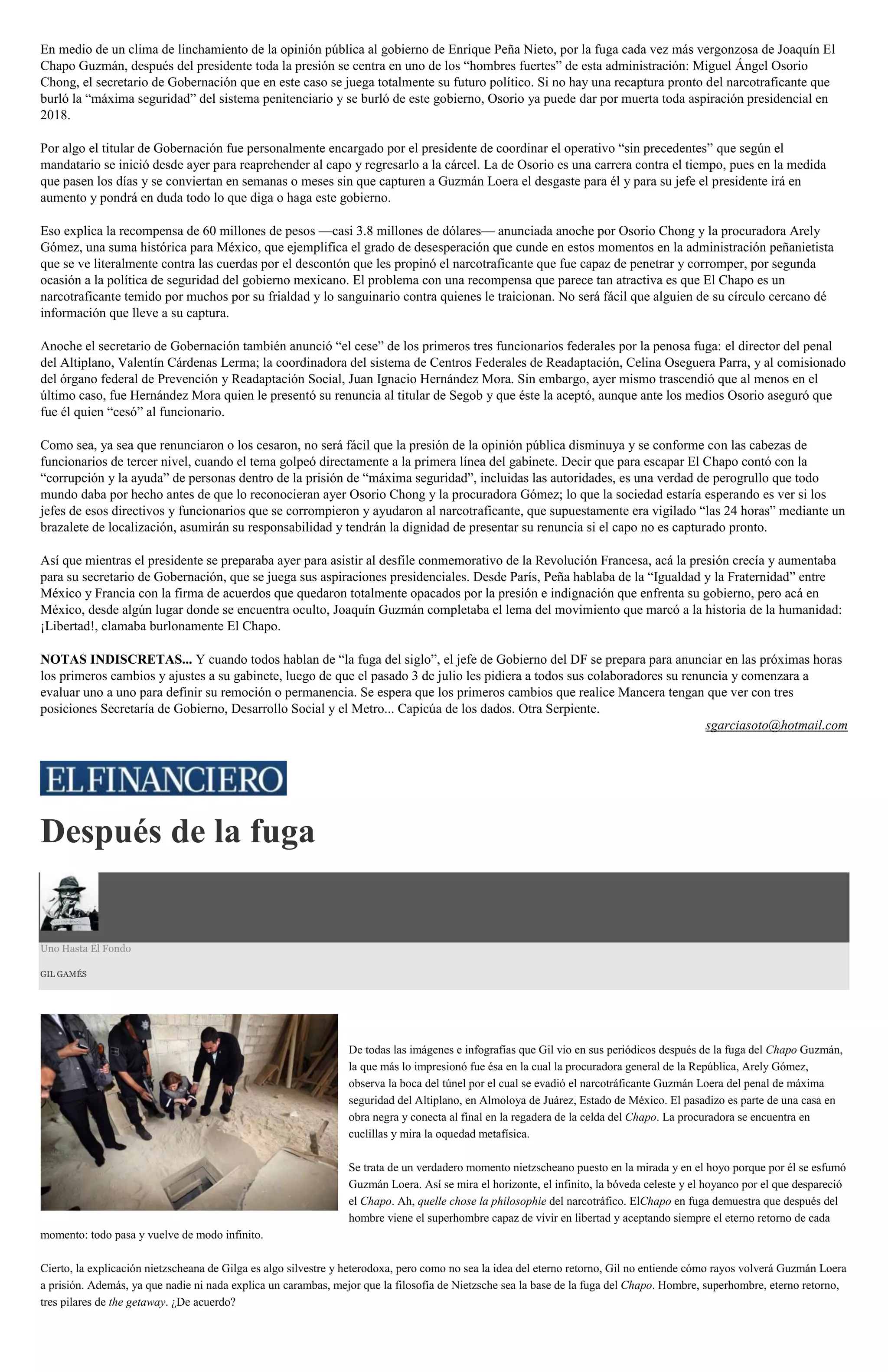 En medio de un clima de linchamiento de la opinión pública al gobierno de Enrique Peña Nieto, por la fuga cada vez más vergonzosa de Joaquín El
Chapo Guzmán, después del presidente toda la presión se centra en uno de los “hombres fuertes” de esta administración: Miguel Ángel Osorio
Chong, el secretario de Gobernación que en este caso se juega totalmente su futuro político. Si no hay una recaptura pronto del narcotraficante que
burló la “máxima seguridad” del sistema penitenciario y se burló de este gobierno, Osorio ya puede dar por muerta toda aspiración presidencial en
2018.
Por algo el titular de Gobernación fue personalmente encargado por el presidente de coordinar el operativo “sin precedentes” que según el
mandatario se inició desde ayer para reaprehender al capo y regresarlo a la cárcel. La de Osorio es una carrera contra el tiempo, pues en la medida
que pasen los días y se conviertan en semanas o meses sin que capturen a Guzmán Loera el desgaste para él y para su jefe el presidente irá en
aumento y pondrá en duda todo lo que diga o haga este gobierno.
Eso explica la recompensa de 60 millones de pesos —casi 3.8 millones de dólares— anunciada anoche por Osorio Chong y la procuradora Arely
Gómez, una suma histórica para México, que ejemplifica el grado de desesperación que cunde en estos momentos en la administración peñanietista
que se ve literalmente contra las cuerdas por el descontón que les propinó el narcotraficante que fue capaz de penetrar y corromper, por segunda
ocasión a la política de seguridad del gobierno mexicano. El problema con una recompensa que parece tan atractiva es que El Chapo es un
narcotraficante temido por muchos por su frialdad y lo sanguinario contra quienes le traicionan. No será fácil que alguien de su círculo cercano dé
información que lleve a su captura.
Anoche el secretario de Gobernación también anunció “el cese” de los primeros tres funcionarios federales por la penosa fuga: el director del penal
del Altiplano, Valentín Cárdenas Lerma; la coordinadora del sistema de Centros Federales de Readaptación, Celina Oseguera Parra, y al comisionado
del órgano federal de Prevención y Readaptación Social, Juan Ignacio Hernández Mora. Sin embargo, ayer mismo trascendió que al menos en el
último caso, fue Hernández Mora quien le presentó su renuncia al titular de Segob y que éste la aceptó, aunque ante los medios Osorio aseguró que
fue él quien “cesó” al funcionario.
Como sea, ya sea que renunciaron o los cesaron, no será fácil que la presión de la opinión pública disminuya y se conforme con las cabezas de
funcionarios de tercer nivel, cuando el tema golpeó directamente a la primera línea del gabinete. Decir que para escapar El Chapo contó con la
“corrupción y la ayuda” de personas dentro de la prisión de “máxima seguridad”, incluidas las autoridades, es una verdad de perogrullo que todo
mundo daba por hecho antes de que lo reconocieran ayer Osorio Chong y la procuradora Gómez; lo que la sociedad estaría esperando es ver si los
jefes de esos directivos y funcionarios que se corrompieron y ayudaron al narcotraficante, que supuestamente era vigilado “las 24 horas” mediante un
brazalete de localización, asumirán su responsabilidad y tendrán la dignidad de presentar su renuncia si el capo no es capturado pronto.
Así que mientras el presidente se preparaba ayer para asistir al desfile conmemorativo de la Revolución Francesa, acá la presión crecía y aumentaba
para su secretario de Gobernación, que se juega sus aspiraciones presidenciales. Desde París, Peña hablaba de la “Igualdad y la Fraternidad” entre
México y Francia con la firma de acuerdos que quedaron totalmente opacados por la presión e indignación que enfrenta su gobierno, pero acá en
México, desde algún lugar donde se encuentra oculto, Joaquín Guzmán completaba el lema del movimiento que marcó a la historia de la humanidad:
¡Libertad!, clamaba burlonamente El Chapo.
NOTAS INDISCRETAS... Y cuando todos hablan de “la fuga del siglo”, el jefe de Gobierno del DF se prepara para anunciar en las próximas horas
los primeros cambios y ajustes a su gabinete, luego de que el pasado 3 de julio les pidiera a todos sus colaboradores su renuncia y comenzara a
evaluar uno a uno para definir su remoción o permanencia. Se espera que los primeros cambios que realice Mancera tengan que ver con tres
posiciones Secretaría de Gobierno, Desarrollo Social y el Metro... Capicúa de los dados. Otra Serpiente.
sgarciasoto@hotmail.com
Después de la fuga
Uno Hasta El Fondo
GIL GAMÉS
De todas las imágenes e infografías que Gil vio en sus periódicos después de la fuga del Chapo Guzmán,
la que más lo impresionó fue ésa en la cual la procuradora general de la República, Arely Gómez,
observa la boca del túnel por el cual se evadió el narcotráficante Guzmán Loera del penal de máxima
seguridad del Altiplano, en Almoloya de Juárez, Estado de México. El pasadizo es parte de una casa en
obra negra y conecta al final en la regadera de la celda del Chapo. La procuradora se encuentra en
cuclillas y mira la oquedad metafísica.
Se trata de un verdadero momento nietzscheano puesto en la mirada y en el hoyo porque por él se esfumó
Guzmán Loera. Así se mira el horizonte, el infinito, la bóveda celeste y el hoyanco por el que despareció
el Chapo. Ah, quelle chose la philosophie del narcotráfico. ElChapo en fuga demuestra que después del
hombre viene el superhombre capaz de vivir en libertad y aceptando siempre el eterno retorno de cada
momento: todo pasa y vuelve de modo infinito.
Cierto, la explicación nietzscheana de Gilga es algo silvestre y heterodoxa, pero como no sea la idea del eterno retorno, Gil no entiende cómo rayos volverá Guzmán Loera
a prisión. Además, ya que nadie ni nada explica un carambas, mejor que la filosofía de Nietzsche sea la base de la fuga del Chapo. Hombre, superhombre, eterno retorno,
tres pilares de the getaway. ¿De acuerdo?
 