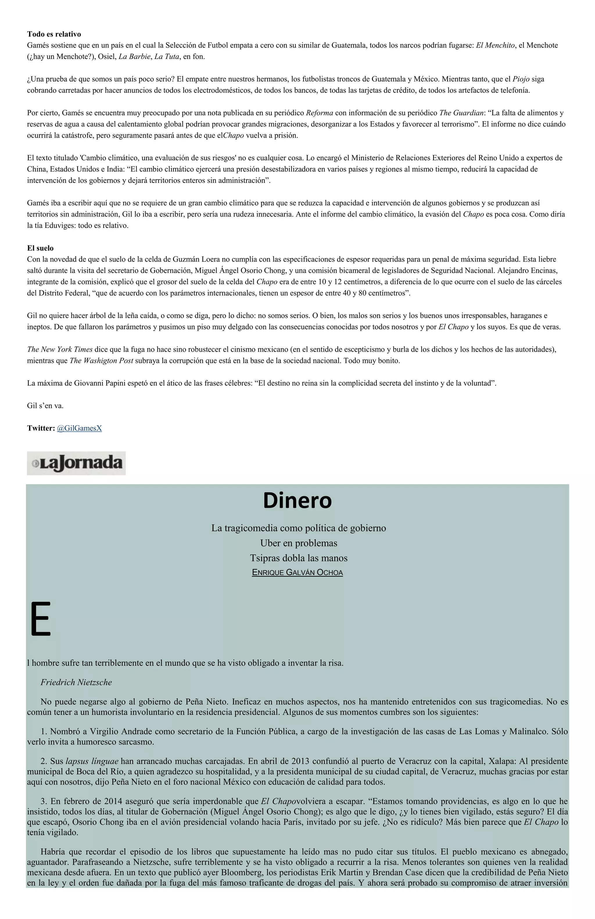 Todo es relativo
Gamés sostiene que en un país en el cual la Selección de Futbol empata a cero con su similar de Guatemala, todos los narcos podrían fugarse: El Menchito, el Menchote
(¿hay un Menchote?), Osiel, La Barbie, La Tuta, en fon.
¿Una prueba de que somos un país poco serio? El empate entre nuestros hermanos, los futbolistas troncos de Guatemala y México. Mientras tanto, que el Piojo siga
cobrando carretadas por hacer anuncios de todos los electrodomésticos, de todos los bancos, de todas las tarjetas de crédito, de todos los artefactos de telefonía.
Por cierto, Gamés se encuentra muy preocupado por una nota publicada en su periódico Reforma con información de su periódico The Guardian: “La falta de alimentos y
reservas de agua a causa del calentamiento global podrían provocar grandes migraciones, desorganizar a los Estados y favorecer al terrorismo”. El informe no dice cuándo
ocurrirá la catástrofe, pero seguramente pasará antes de que elChapo vuelva a prisión.
El texto titulado 'Cambio climático, una evaluación de sus riesgos' no es cualquier cosa. Lo encargó el Ministerio de Relaciones Exteriores del Reino Unido a expertos de
China, Estados Unidos e India: “El cambio climático ejercerá una presión desestabilizadora en varios países y regiones al mismo tiempo, reducirá la capacidad de
intervención de los gobiernos y dejará territorios enteros sin administración”.
Gamés iba a escribir aquí que no se requiere de un gran cambio climático para que se reduzca la capacidad e intervención de algunos gobiernos y se produzcan así
territorios sin administración, Gil lo iba a escribir, pero sería una rudeza innecesaria. Ante el informe del cambio climático, la evasión del Chapo es poca cosa. Como diría
la tía Eduviges: todo es relativo.
El suelo
Con la novedad de que el suelo de la celda de Guzmán Loera no cumplía con las especificaciones de espesor requeridas para un penal de máxima seguridad. Esta liebre
saltó durante la visita del secretario de Gobernación, Miguel Ángel Osorio Chong, y una comisión bicameral de legisladores de Seguridad Nacional. Alejandro Encinas,
integrante de la comisión, explicó que el grosor del suelo de la celda del Chapo era de entre 10 y 12 centímetros, a diferencia de lo que ocurre con el suelo de las cárceles
del Distrito Federal, “que de acuerdo con los parámetros internacionales, tienen un espesor de entre 40 y 80 centímetros”.
Gil no quiere hacer árbol de la leña caída, o como se diga, pero lo dicho: no somos serios. O bien, los malos son serios y los buenos unos irresponsables, haraganes e
ineptos. De que fallaron los parámetros y pusimos un piso muy delgado con las consecuencias conocidas por todos nosotros y por El Chapo y los suyos. Es que de veras.
The New York Times dice que la fuga no hace sino robustecer el cinismo mexicano (en el sentido de escepticismo y burla de los dichos y los hechos de las autoridades),
mientras que The Washigton Post subraya la corrupción que está en la base de la sociedad nacional. Todo muy bonito.
La máxima de Giovanni Papini espetó en el ático de las frases célebres: “El destino no reina sin la complicidad secreta del instinto y de la voluntad”.
Gil s’en va.
Twitter: @GilGamesX
Dinero
La tragicomedia como política de gobierno
Uber en problemas
Tsipras dobla las manos
ENRIQUE GALVÁN OCHOA
E
l hombre sufre tan terriblemente en el mundo que se ha visto obligado a inventar la risa.
Friedrich Nietzsche
No puede negarse algo al gobierno de Peña Nieto. Ineficaz en muchos aspectos, nos ha mantenido entretenidos con sus tragicomedias. No es
común tener a un humorista involuntario en la residencia presidencial. Algunos de sus momentos cumbres son los siguientes:
1. Nombró a Virgilio Andrade como secretario de la Función Pública, a cargo de la investigación de las casas de Las Lomas y Malinalco. Sólo
verlo invita a humoresco sarcasmo.
2. Sus lapsus línguae han arrancado muchas carcajadas. En abril de 2013 confundió al puerto de Veracruz con la capital, Xalapa: Al presidente
municipal de Boca del Río, a quien agradezco su hospitalidad, y a la presidenta municipal de su ciudad capital, de Veracruz, muchas gracias por estar
aquí con nosotros, dijo Peña Nieto en el foro nacional México con educación de calidad para todos.
3. En febrero de 2014 aseguró que sería imperdonable que El Chapovolviera a escapar. “Estamos tomando providencias, es algo en lo que he
insistido, todos los días, al titular de Gobernación (Miguel Ángel Osorio Chong); es algo que le digo, ¿y lo tienes bien vigilado, estás seguro? El día
que escapó, Osorio Chong iba en el avión presidencial volando hacia París, invitado por su jefe. ¿No es ridículo? Más bien parece que El Chapo lo
tenía vigilado.
Habría que recordar el episodio de los libros que supuestamente ha leído mas no pudo citar sus títulos. El pueblo mexicano es abnegado,
aguantador. Parafraseando a Nietzsche, sufre terriblemente y se ha visto obligado a recurrir a la risa. Menos tolerantes son quienes ven la realidad
mexicana desde afuera. En un texto que publicó ayer Bloomberg, los periodistas Erik Martin y Brendan Case dicen que la credibilidad de Peña Nieto
en la ley y el orden fue dañada por la fuga del más famoso traficante de drogas del país. Y ahora será probado su compromiso de atraer inversión
 