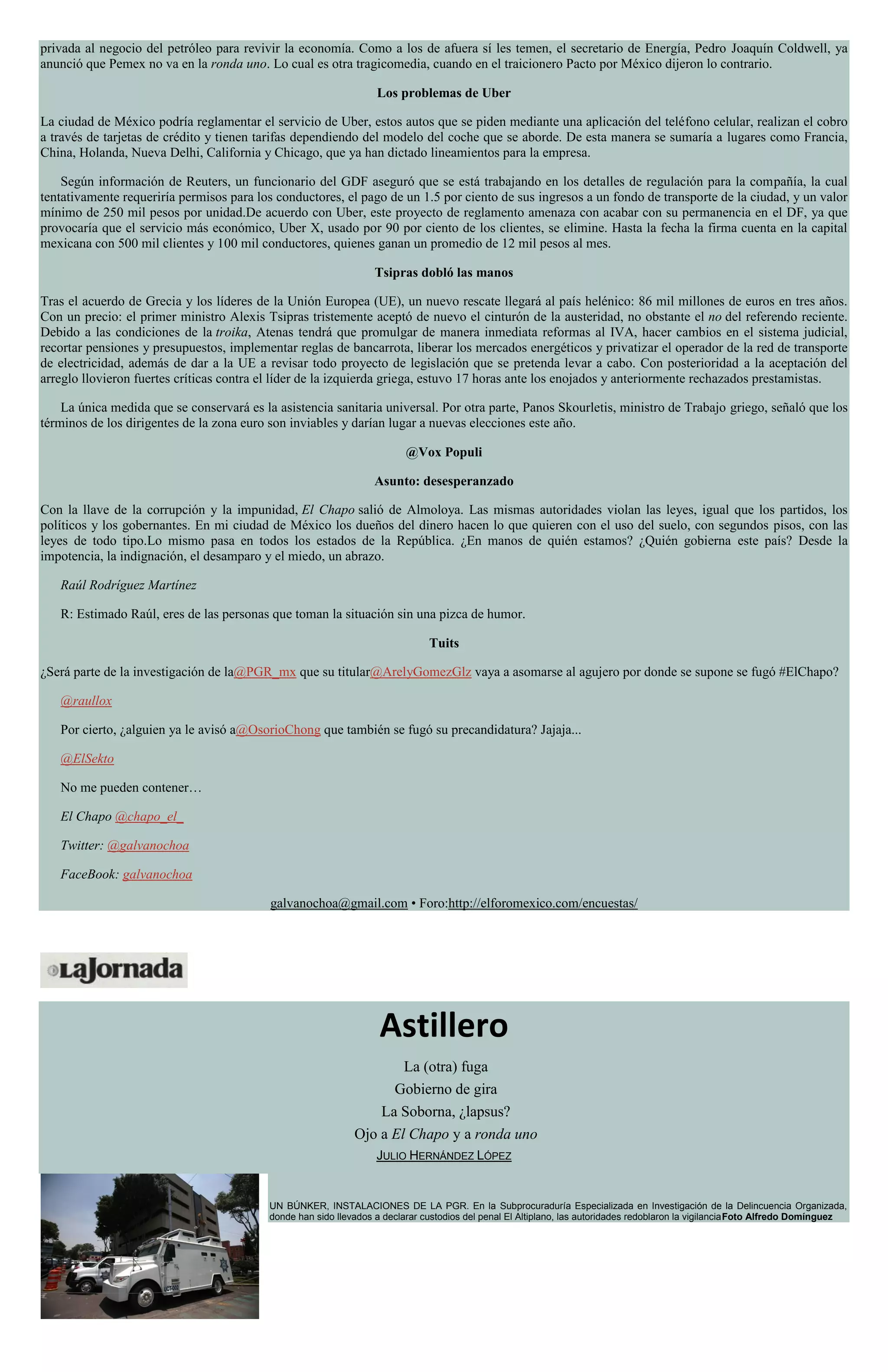 privada al negocio del petróleo para revivir la economía. Como a los de afuera sí les temen, el secretario de Energía, Pedro Joaquín Coldwell, ya
anunció que Pemex no va en la ronda uno. Lo cual es otra tragicomedia, cuando en el traicionero Pacto por México dijeron lo contrario.
Los problemas de Uber
La ciudad de México podría reglamentar el servicio de Uber, estos autos que se piden mediante una aplicación del teléfono celular, realizan el cobro
a través de tarjetas de crédito y tienen tarifas dependiendo del modelo del coche que se aborde. De esta manera se sumaría a lugares como Francia,
China, Holanda, Nueva Delhi, California y Chicago, que ya han dictado lineamientos para la empresa.
Según información de Reuters, un funcionario del GDF aseguró que se está trabajando en los detalles de regulación para la compañía, la cual
tentativamente requeriría permisos para los conductores, el pago de un 1.5 por ciento de sus ingresos a un fondo de transporte de la ciudad, y un valor
mínimo de 250 mil pesos por unidad.De acuerdo con Uber, este proyecto de reglamento amenaza con acabar con su permanencia en el DF, ya que
provocaría que el servicio más económico, Uber X, usado por 90 por ciento de los clientes, se elimine. Hasta la fecha la firma cuenta en la capital
mexicana con 500 mil clientes y 100 mil conductores, quienes ganan un promedio de 12 mil pesos al mes.
Tsipras dobló las manos
Tras el acuerdo de Grecia y los líderes de la Unión Europea (UE), un nuevo rescate llegará al país helénico: 86 mil millones de euros en tres años.
Con un precio: el primer ministro Alexis Tsipras tristemente aceptó de nuevo el cinturón de la austeridad, no obstante el no del referendo reciente.
Debido a las condiciones de la troika, Atenas tendrá que promulgar de manera inmediata reformas al IVA, hacer cambios en el sistema judicial,
recortar pensiones y presupuestos, implementar reglas de bancarrota, liberar los mercados energéticos y privatizar el operador de la red de transporte
de electricidad, además de dar a la UE a revisar todo proyecto de legislación que se pretenda levar a cabo. Con posterioridad a la aceptación del
arreglo llovieron fuertes críticas contra el líder de la izquierda griega, estuvo 17 horas ante los enojados y anteriormente rechazados prestamistas.
La única medida que se conservará es la asistencia sanitaria universal. Por otra parte, Panos Skourletis, ministro de Trabajo griego, señaló que los
términos de los dirigentes de la zona euro son inviables y darían lugar a nuevas elecciones este año.
@Vox Populi
Asunto: desesperanzado
Con la llave de la corrupción y la impunidad, El Chapo salió de Almoloya. Las mismas autoridades violan las leyes, igual que los partidos, los
políticos y los gobernantes. En mi ciudad de México los dueños del dinero hacen lo que quieren con el uso del suelo, con segundos pisos, con las
leyes de todo tipo.Lo mismo pasa en todos los estados de la República. ¿En manos de quién estamos? ¿Quién gobierna este país? Desde la
impotencia, la indignación, el desamparo y el miedo, un abrazo.
Raúl Rodríguez Martínez
R: Estimado Raúl, eres de las personas que toman la situación sin una pizca de humor.
Tuits
¿Será parte de la investigación de la@PGR_mx que su titular@ArelyGomezGlz vaya a asomarse al agujero por donde se supone se fugó #ElChapo?
@raullox
Por cierto, ¿alguien ya le avisó a@OsorioChong que también se fugó su precandidatura? Jajaja...
@ElSekto
No me pueden contener…
El Chapo @chapo_el_
Twitter: @galvanochoa
FaceBook: galvanochoa
galvanochoa@gmail.com • Foro:http://elforomexico.com/encuestas/
Astillero
La (otra) fuga
Gobierno de gira
La Soborna, ¿lapsus?
Ojo a El Chapo y a ronda uno
JULIO HERNÁNDEZ LÓPEZ
UN BÚNKER, INSTALACIONES DE LA PGR. En la Subprocuraduría Especializada en Investigación de la Delincuencia Organizada,
donde han sido llevados a declarar custodios del penal El Altiplano, las autoridades redoblaron la vigilanciaFoto Alfredo Domínguez
 