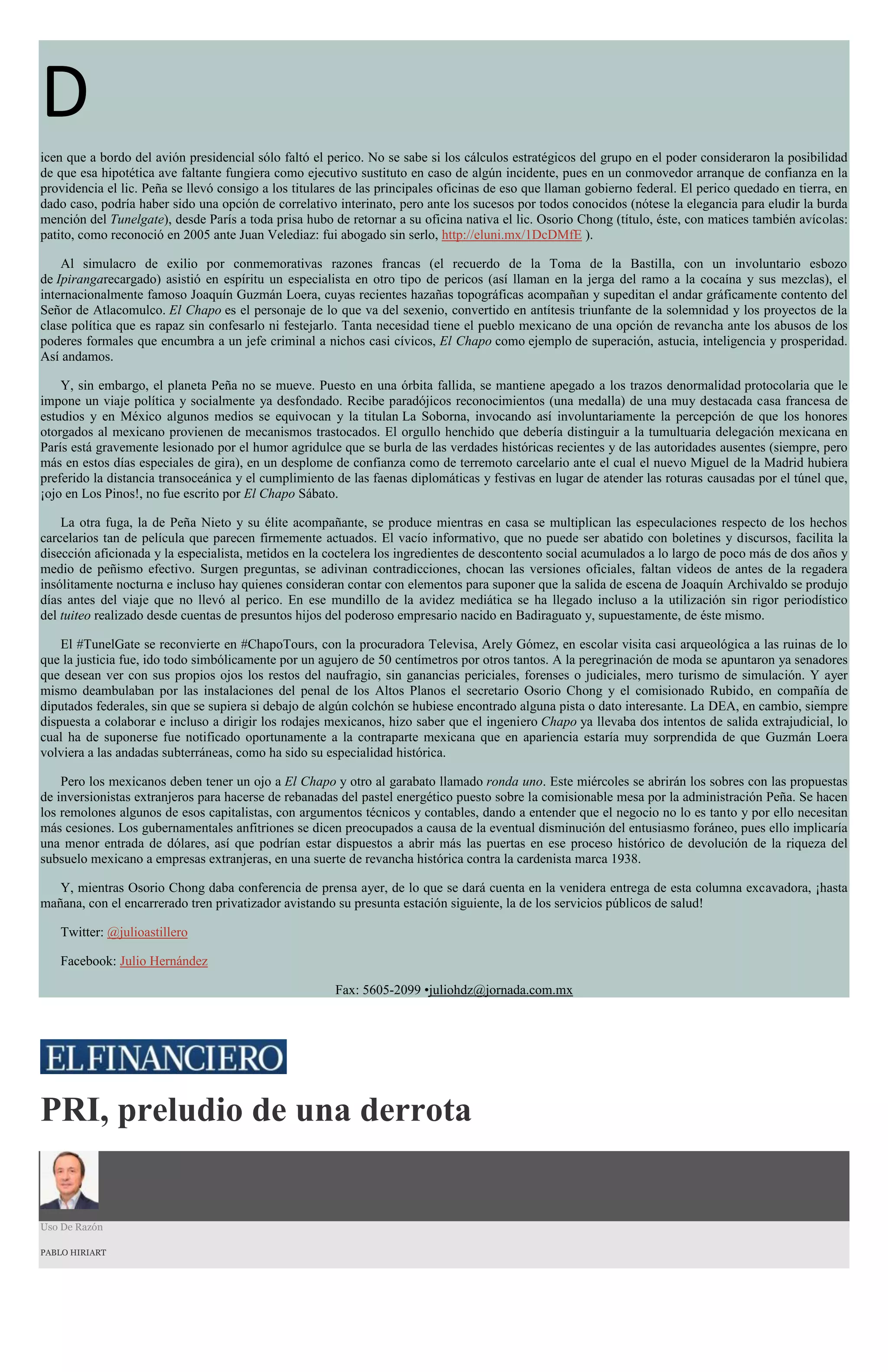 D
icen que a bordo del avión presidencial sólo faltó el perico. No se sabe si los cálculos estratégicos del grupo en el poder consideraron la posibilidad
de que esa hipotética ave faltante fungiera como ejecutivo sustituto en caso de algún incidente, pues en un conmovedor arranque de confianza en la
providencia el lic. Peña se llevó consigo a los titulares de las principales oficinas de eso que llaman gobierno federal. El perico quedado en tierra, en
dado caso, podría haber sido una opción de correlativo interinato, pero ante los sucesos por todos conocidos (nótese la elegancia para eludir la burda
mención del Tunelgate), desde París a toda prisa hubo de retornar a su oficina nativa el lic. Osorio Chong (título, éste, con matices también avícolas:
patito, como reconoció en 2005 ante Juan Velediaz: fui abogado sin serlo, http://eluni.mx/1DcDMfE ).
Al simulacro de exilio por conmemorativas razones francas (el recuerdo de la Toma de la Bastilla, con un involuntario esbozo
de Ipirangarecargado) asistió en espíritu un especialista en otro tipo de pericos (así llaman en la jerga del ramo a la cocaína y sus mezclas), el
internacionalmente famoso Joaquín Guzmán Loera, cuyas recientes hazañas topográficas acompañan y supeditan el andar gráficamente contento del
Señor de Atlacomulco. El Chapo es el personaje de lo que va del sexenio, convertido en antítesis triunfante de la solemnidad y los proyectos de la
clase política que es rapaz sin confesarlo ni festejarlo. Tanta necesidad tiene el pueblo mexicano de una opción de revancha ante los abusos de los
poderes formales que encumbra a un jefe criminal a nichos casi cívicos, El Chapo como ejemplo de superación, astucia, inteligencia y prosperidad.
Así andamos.
Y, sin embargo, el planeta Peña no se mueve. Puesto en una órbita fallida, se mantiene apegado a los trazos denormalidad protocolaria que le
impone un viaje política y socialmente ya desfondado. Recibe paradójicos reconocimientos (una medalla) de una muy destacada casa francesa de
estudios y en México algunos medios se equivocan y la titulan La Soborna, invocando así involuntariamente la percepción de que los honores
otorgados al mexicano provienen de mecanismos trastocados. El orgullo henchido que debería distinguir a la tumultuaria delegación mexicana en
París está gravemente lesionado por el humor agridulce que se burla de las verdades históricas recientes y de las autoridades ausentes (siempre, pero
más en estos días especiales de gira), en un desplome de confianza como de terremoto carcelario ante el cual el nuevo Miguel de la Madrid hubiera
preferido la distancia transoceánica y el cumplimiento de las faenas diplomáticas y festivas en lugar de atender las roturas causadas por el túnel que,
¡ojo en Los Pinos!, no fue escrito por El Chapo Sábato.
La otra fuga, la de Peña Nieto y su élite acompañante, se produce mientras en casa se multiplican las especulaciones respecto de los hechos
carcelarios tan de película que parecen firmemente actuados. El vacío informativo, que no puede ser abatido con boletines y discursos, facilita la
disección aficionada y la especialista, metidos en la coctelera los ingredientes de descontento social acumulados a lo largo de poco más de dos años y
medio de peñismo efectivo. Surgen preguntas, se adivinan contradicciones, chocan las versiones oficiales, faltan videos de antes de la regadera
insólitamente nocturna e incluso hay quienes consideran contar con elementos para suponer que la salida de escena de Joaquín Archivaldo se produjo
días antes del viaje que no llevó al perico. En ese mundillo de la avidez mediática se ha llegado incluso a la utilización sin rigor periodístico
del tuiteo realizado desde cuentas de presuntos hijos del poderoso empresario nacido en Badiraguato y, supuestamente, de éste mismo.
El #TunelGate se reconvierte en #ChapoTours, con la procuradora Televisa, Arely Gómez, en escolar visita casi arqueológica a las ruinas de lo
que la justicia fue, ido todo simbólicamente por un agujero de 50 centímetros por otros tantos. A la peregrinación de moda se apuntaron ya senadores
que desean ver con sus propios ojos los restos del naufragio, sin ganancias periciales, forenses o judiciales, mero turismo de simulación. Y ayer
mismo deambulaban por las instalaciones del penal de los Altos Planos el secretario Osorio Chong y el comisionado Rubido, en compañía de
diputados federales, sin que se supiera si debajo de algún colchón se hubiese encontrado alguna pista o dato interesante. La DEA, en cambio, siempre
dispuesta a colaborar e incluso a dirigir los rodajes mexicanos, hizo saber que el ingeniero Chapo ya llevaba dos intentos de salida extrajudicial, lo
cual ha de suponerse fue notificado oportunamente a la contraparte mexicana que en apariencia estaría muy sorprendida de que Guzmán Loera
volviera a las andadas subterráneas, como ha sido su especialidad histórica.
Pero los mexicanos deben tener un ojo a El Chapo y otro al garabato llamado ronda uno. Este miércoles se abrirán los sobres con las propuestas
de inversionistas extranjeros para hacerse de rebanadas del pastel energético puesto sobre la comisionable mesa por la administración Peña. Se hacen
los remolones algunos de esos capitalistas, con argumentos técnicos y contables, dando a entender que el negocio no lo es tanto y por ello necesitan
más cesiones. Los gubernamentales anfitriones se dicen preocupados a causa de la eventual disminución del entusiasmo foráneo, pues ello implicaría
una menor entrada de dólares, así que podrían estar dispuestos a abrir más las puertas en ese proceso histórico de devolución de la riqueza del
subsuelo mexicano a empresas extranjeras, en una suerte de revancha histórica contra la cardenista marca 1938.
Y, mientras Osorio Chong daba conferencia de prensa ayer, de lo que se dará cuenta en la venidera entrega de esta columna excavadora, ¡hasta
mañana, con el encarrerado tren privatizador avistando su presunta estación siguiente, la de los servicios públicos de salud!
Twitter: @julioastillero
Facebook: Julio Hernández
Fax: 5605-2099 •juliohdz@jornada.com.mx
PRI, preludio de una derrota
Uso De Razón
PABLO HIRIART
 