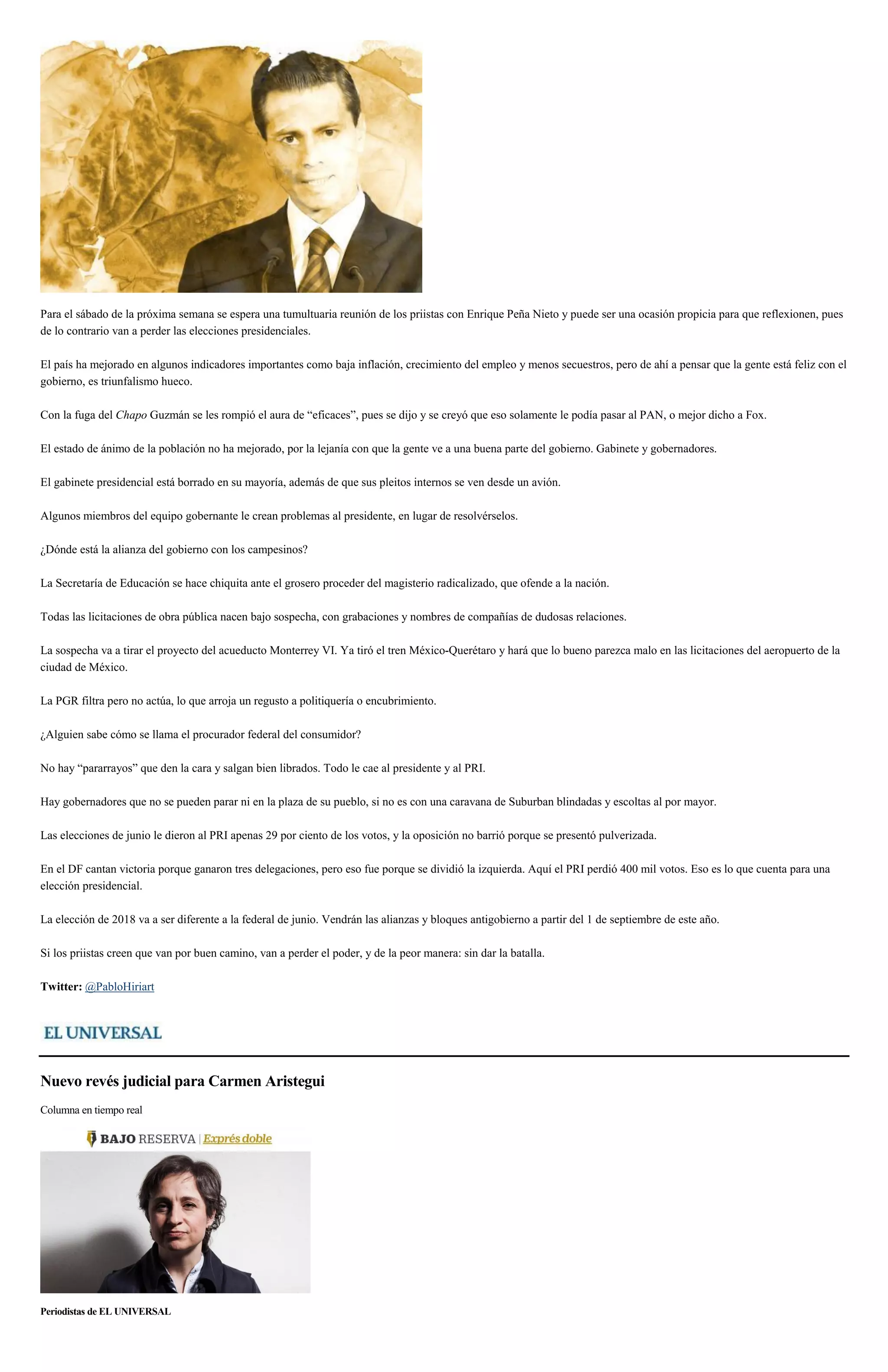 Para el sábado de la próxima semana se espera una tumultuaria reunión de los priistas con Enrique Peña Nieto y puede ser una ocasión propicia para que reflexionen, pues
de lo contrario van a perder las elecciones presidenciales.
El país ha mejorado en algunos indicadores importantes como baja inflación, crecimiento del empleo y menos secuestros, pero de ahí a pensar que la gente está feliz con el
gobierno, es triunfalismo hueco.
Con la fuga del Chapo Guzmán se les rompió el aura de “eficaces”, pues se dijo y se creyó que eso solamente le podía pasar al PAN, o mejor dicho a Fox.
El estado de ánimo de la población no ha mejorado, por la lejanía con que la gente ve a una buena parte del gobierno. Gabinete y gobernadores.
El gabinete presidencial está borrado en su mayoría, además de que sus pleitos internos se ven desde un avión.
Algunos miembros del equipo gobernante le crean problemas al presidente, en lugar de resolvérselos.
¿Dónde está la alianza del gobierno con los campesinos?
La Secretaría de Educación se hace chiquita ante el grosero proceder del magisterio radicalizado, que ofende a la nación.
Todas las licitaciones de obra pública nacen bajo sospecha, con grabaciones y nombres de compañías de dudosas relaciones.
La sospecha va a tirar el proyecto del acueducto Monterrey VI. Ya tiró el tren México-Querétaro y hará que lo bueno parezca malo en las licitaciones del aeropuerto de la
ciudad de México.
La PGR filtra pero no actúa, lo que arroja un regusto a politiquería o encubrimiento.
¿Alguien sabe cómo se llama el procurador federal del consumidor?
No hay “pararrayos” que den la cara y salgan bien librados. Todo le cae al presidente y al PRI.
Hay gobernadores que no se pueden parar ni en la plaza de su pueblo, si no es con una caravana de Suburban blindadas y escoltas al por mayor.
Las elecciones de junio le dieron al PRI apenas 29 por ciento de los votos, y la oposición no barrió porque se presentó pulverizada.
En el DF cantan victoria porque ganaron tres delegaciones, pero eso fue porque se dividió la izquierda. Aquí el PRI perdió 400 mil votos. Eso es lo que cuenta para una
elección presidencial.
La elección de 2018 va a ser diferente a la federal de junio. Vendrán las alianzas y bloques antigobierno a partir del 1 de septiembre de este año.
Si los priistas creen que van por buen camino, van a perder el poder, y de la peor manera: sin dar la batalla.
Twitter: @PabloHiriart
Nuevo revés judicial para Carmen Aristegui
Columna en tiempo real
Periodistas de EL UNIVERSAL
 