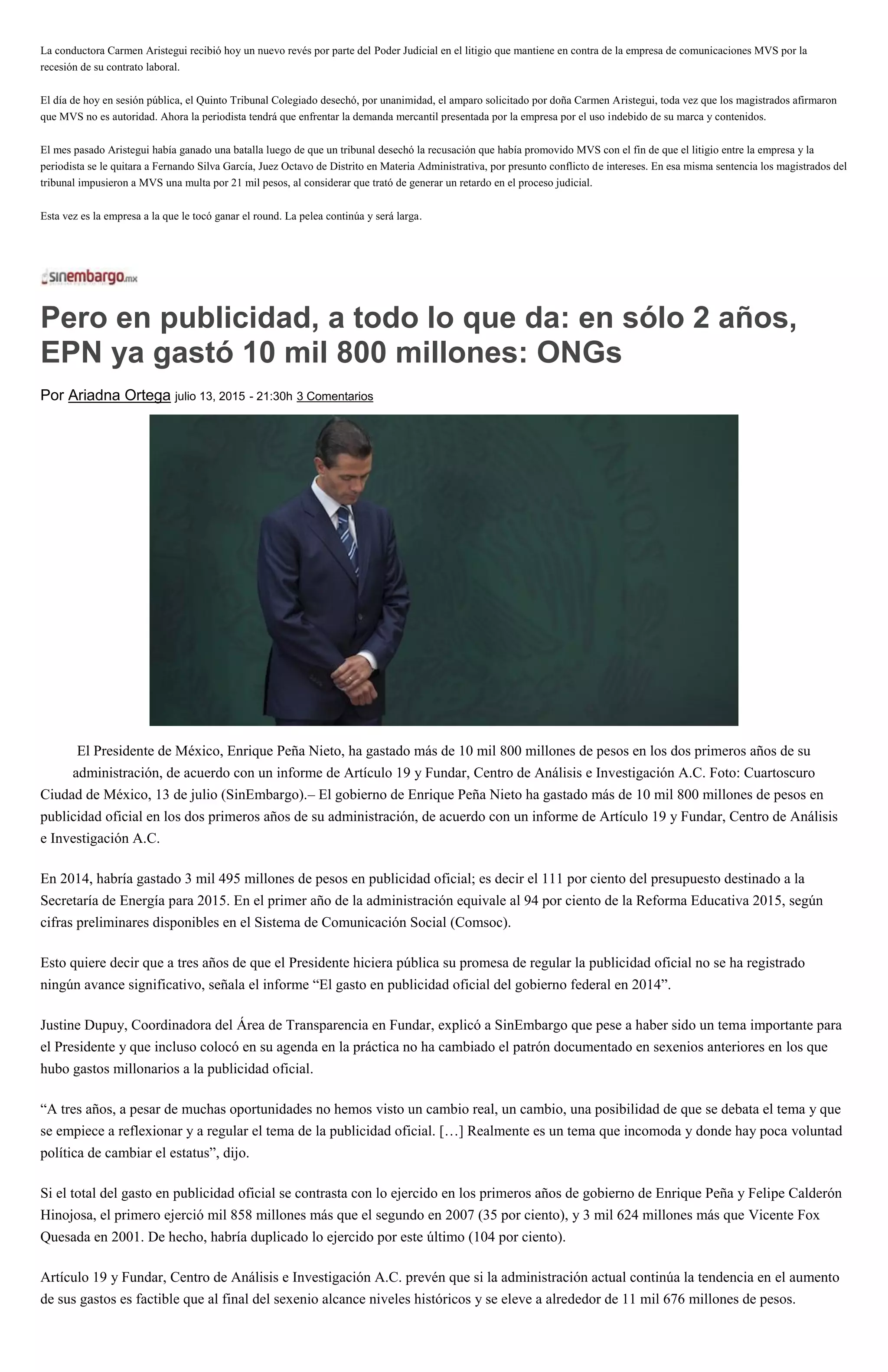 La conductora Carmen Aristegui recibió hoy un nuevo revés por parte del Poder Judicial en el litigio que mantiene en contra de la empresa de comunicaciones MVS por la
recesión de su contrato laboral.
El día de hoy en sesión pública, el Quinto Tribunal Colegiado desechó, por unanimidad, el amparo solicitado por doña Carmen Aristegui, toda vez que los magistrados afirmaron
que MVS no es autoridad. Ahora la periodista tendrá que enfrentar la demanda mercantil presentada por la empresa por el uso indebido de su marca y contenidos.
El mes pasado Aristegui había ganado una batalla luego de que un tribunal desechó la recusación que había promovido MVS con el fin de que el litigio entre la empresa y la
periodista se le quitara a Fernando Silva García, Juez Octavo de Distrito en Materia Administrativa, por presunto conflicto de intereses. En esa misma sentencia los magistrados del
tribunal impusieron a MVS una multa por 21 mil pesos, al considerar que trató de generar un retardo en el proceso judicial.
Esta vez es la empresa a la que le tocó ganar el round. La pelea continúa y será larga.
Pero en publicidad, a todo lo que da: en sólo 2 años,
EPN ya gastó 10 mil 800 millones: ONGs
Por Ariadna Ortega julio 13, 2015 - 21:30h 3 Comentarios
El Presidente de México, Enrique Peña Nieto, ha gastado más de 10 mil 800 millones de pesos en los dos primeros años de su
administración, de acuerdo con un informe de Artículo 19 y Fundar, Centro de Análisis e Investigación A.C. Foto: Cuartoscuro
Ciudad de México, 13 de julio (SinEmbargo).– El gobierno de Enrique Peña Nieto ha gastado más de 10 mil 800 millones de pesos en
publicidad oficial en los dos primeros años de su administración, de acuerdo con un informe de Artículo 19 y Fundar, Centro de Análisis
e Investigación A.C.
En 2014, habría gastado 3 mil 495 millones de pesos en publicidad oficial; es decir el 111 por ciento del presupuesto destinado a la
Secretaría de Energía para 2015. En el primer año de la administración equivale al 94 por ciento de la Reforma Educativa 2015, según
cifras preliminares disponibles en el Sistema de Comunicación Social (Comsoc).
Esto quiere decir que a tres años de que el Presidente hiciera pública su promesa de regular la publicidad oficial no se ha registrado
ningún avance significativo, señala el informe “El gasto en publicidad oficial del gobierno federal en 2014”.
Justine Dupuy, Coordinadora del Área de Transparencia en Fundar, explicó a SinEmbargo que pese a haber sido un tema importante para
el Presidente y que incluso colocó en su agenda en la práctica no ha cambiado el patrón documentado en sexenios anteriores en los que
hubo gastos millonarios a la publicidad oficial.
“A tres años, a pesar de muchas oportunidades no hemos visto un cambio real, un cambio, una posibilidad de que se debata el tema y que
se empiece a reflexionar y a regular el tema de la publicidad oficial. […] Realmente es un tema que incomoda y donde hay poca voluntad
política de cambiar el estatus”, dijo.
Si el total del gasto en publicidad oficial se contrasta con lo ejercido en los primeros años de gobierno de Enrique Peña y Felipe Calderón
Hinojosa, el primero ejerció mil 858 millones más que el segundo en 2007 (35 por ciento), y 3 mil 624 millones más que Vicente Fox
Quesada en 2001. De hecho, habría duplicado lo ejercido por este último (104 por ciento).
Artículo 19 y Fundar, Centro de Análisis e Investigación A.C. prevén que si la administración actual continúa la tendencia en el aumento
de sus gastos es factible que al final del sexenio alcance niveles históricos y se eleve a alrededor de 11 mil 676 millones de pesos.
 