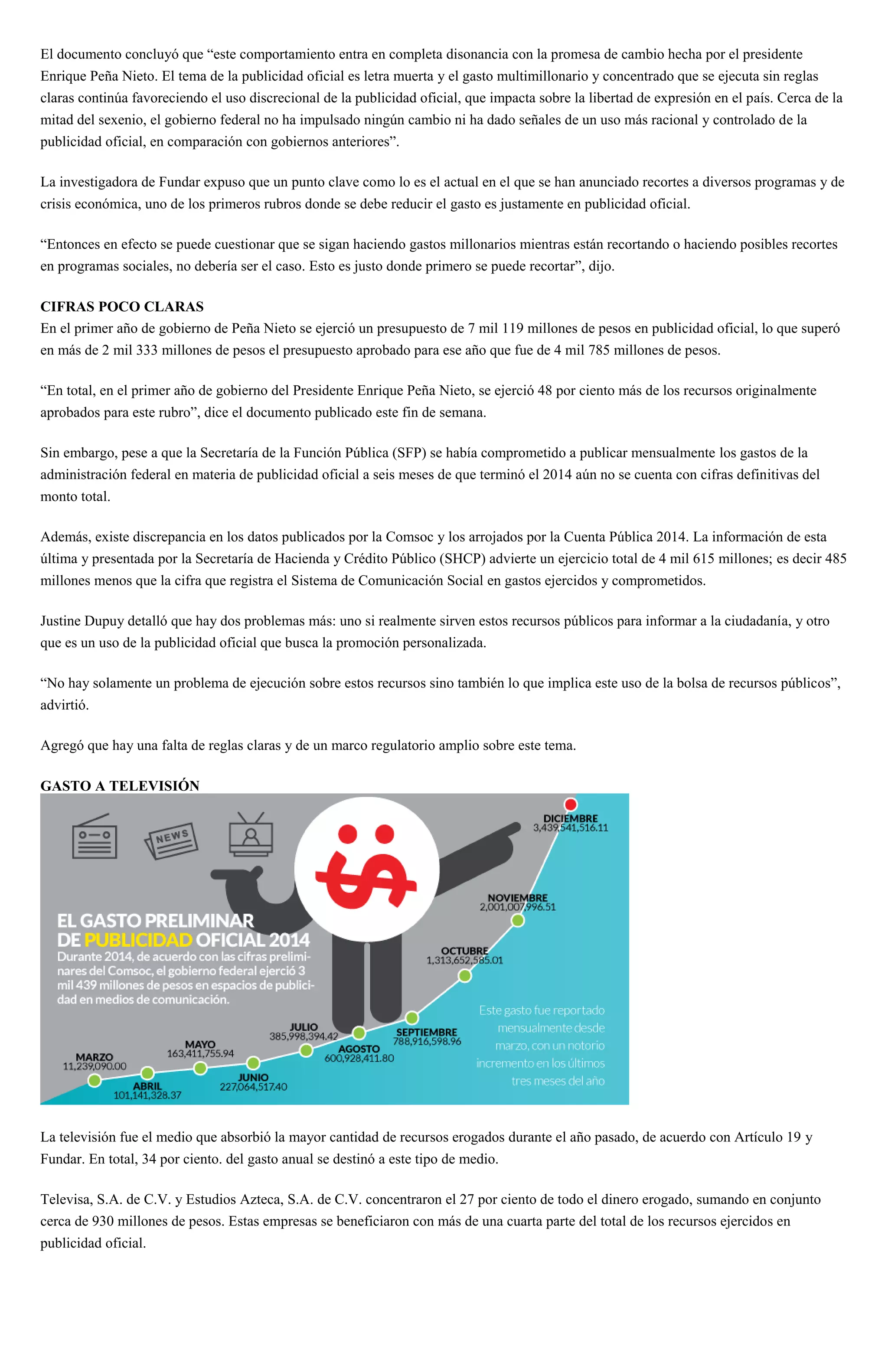 El documento concluyó que “este comportamiento entra en completa disonancia con la promesa de cambio hecha por el presidente
Enrique Peña Nieto. El tema de la publicidad oficial es letra muerta y el gasto multimillonario y concentrado que se ejecuta sin reglas
claras continúa favoreciendo el uso discrecional de la publicidad oficial, que impacta sobre la libertad de expresión en el país. Cerca de la
mitad del sexenio, el gobierno federal no ha impulsado ningún cambio ni ha dado señales de un uso más racional y controlado de la
publicidad oficial, en comparación con gobiernos anteriores”.
La investigadora de Fundar expuso que un punto clave como lo es el actual en el que se han anunciado recortes a diversos programas y de
crisis económica, uno de los primeros rubros donde se debe reducir el gasto es justamente en publicidad oficial.
“Entonces en efecto se puede cuestionar que se sigan haciendo gastos millonarios mientras están recortando o haciendo posibles recortes
en programas sociales, no debería ser el caso. Esto es justo donde primero se puede recortar”, dijo.
CIFRAS POCO CLARAS
En el primer año de gobierno de Peña Nieto se ejerció un presupuesto de 7 mil 119 millones de pesos en publicidad oficial, lo que superó
en más de 2 mil 333 millones de pesos el presupuesto aprobado para ese año que fue de 4 mil 785 millones de pesos.
“En total, en el primer año de gobierno del Presidente Enrique Peña Nieto, se ejerció 48 por ciento más de los recursos originalmente
aprobados para este rubro”, dice el documento publicado este fin de semana.
Sin embargo, pese a que la Secretaría de la Función Pública (SFP) se había comprometido a publicar mensualmente los gastos de la
administración federal en materia de publicidad oficial a seis meses de que terminó el 2014 aún no se cuenta con cifras definitivas del
monto total.
Además, existe discrepancia en los datos publicados por la Comsoc y los arrojados por la Cuenta Pública 2014. La información de esta
última y presentada por la Secretaría de Hacienda y Crédito Público (SHCP) advierte un ejercicio total de 4 mil 615 millones; es decir 485
millones menos que la cifra que registra el Sistema de Comunicación Social en gastos ejercidos y comprometidos.
Justine Dupuy detalló que hay dos problemas más: uno si realmente sirven estos recursos públicos para informar a la ciudadanía, y otro
que es un uso de la publicidad oficial que busca la promoción personalizada.
“No hay solamente un problema de ejecución sobre estos recursos sino también lo que implica este uso de la bolsa de recursos públicos”,
advirtió.
Agregó que hay una falta de reglas claras y de un marco regulatorio amplio sobre este tema.
GASTO A TELEVISIÓN
La televisión fue el medio que absorbió la mayor cantidad de recursos erogados durante el año pasado, de acuerdo con Artículo 19 y
Fundar. En total, 34 por ciento. del gasto anual se destinó a este tipo de medio.
Televisa, S.A. de C.V. y Estudios Azteca, S.A. de C.V. concentraron el 27 por ciento de todo el dinero erogado, sumando en conjunto
cerca de 930 millones de pesos. Estas empresas se beneficiaron con más de una cuarta parte del total de los recursos ejercidos en
publicidad oficial.
 