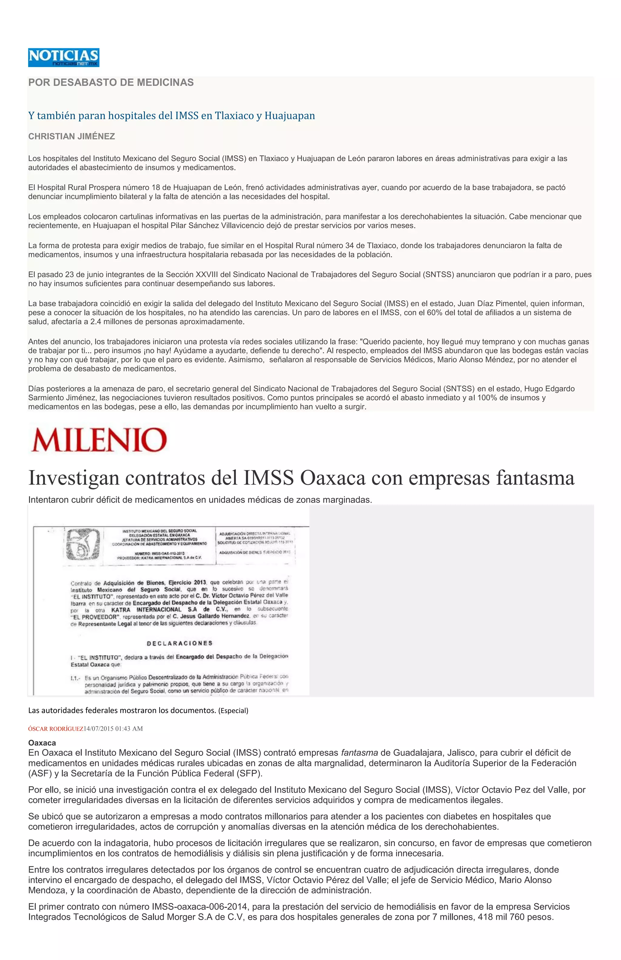 POR DESABASTO DE MEDICINAS
Y también paran hospitales del IMSS en Tlaxiaco y Huajuapan
CHRISTIAN JIMÉNEZ
Los hospitales del Instituto Mexicano del Seguro Social (IMSS) en Tlaxiaco y Huajuapan de León pararon labores en áreas administrativas para exigir a las
autoridades el abastecimiento de insumos y medicamentos.
El Hospital Rural Prospera número 18 de Huajuapan de León, frenó actividades administrativas ayer, cuando por acuerdo de la base trabajadora, se pactó
denunciar incumplimiento bilateral y la falta de atención a las necesidades del hospital.
Los empleados colocaron cartulinas informativas en las puertas de la administración, para manifestar a los derechohabientes la situación. Cabe mencionar que
recientemente, en Huajuapan el hospital Pilar Sánchez Villavicencio dejó de prestar servicios por varios meses.
La forma de protesta para exigir medios de trabajo, fue similar en el Hospital Rural número 34 de Tlaxiaco, donde los trabajadores denunciaron la falta de
medicamentos, insumos y una infraestructura hospitalaria rebasada por las necesidades de la población.
El pasado 23 de junio integrantes de la Sección XXVIII del Sindicato Nacional de Trabajadores del Seguro Social (SNTSS) anunciaron que podrían ir a paro, pues
no hay insumos suficientes para continuar desempeñando sus labores.
La base trabajadora coincidió en exigir la salida del delegado del Instituto Mexicano del Seguro Social (IMSS) en el estado, Juan Díaz Pimentel, quien informan,
pese a conocer la situación de los hospitales, no ha atendido las carencias. Un paro de labores en el IMSS, con el 60% del total de afiliados a un sistema de
salud, afectaría a 2.4 millones de personas aproximadamente.
Antes del anuncio, los trabajadores iniciaron una protesta vía redes sociales utilizando la frase: "Querido paciente, hoy llegué muy temprano y con muchas ganas
de trabajar por ti... pero insumos ¡no hay! Ayúdame a ayudarte, defiende tu derecho". Al respecto, empleados del IMSS abundaron que las bodegas están vacías
y no hay con qué trabajar, por lo que el paro es evidente. Asimismo, señalaron al responsable de Servicios Médicos, Mario Alonso Méndez, por no atender el
problema de desabasto de medicamentos.
Días posteriores a la amenaza de paro, el secretario general del Sindicato Nacional de Trabajadores del Seguro Social (SNTSS) en el estado, Hugo Edgardo
Sarmiento Jiménez, las negociaciones tuvieron resultados positivos. Como puntos principales se acordó el abasto inmediato y al 100% de insumos y
medicamentos en las bodegas, pese a ello, las demandas por incumplimiento han vuelto a surgir.
Investigan contratos del IMSS Oaxaca con empresas fantasma
Intentaron cubrir déficit de medicamentos en unidades médicas de zonas marginadas.
Las autoridades federales mostraron los documentos. (Especial)
ÓSCAR RODRÍGUEZ14/07/2015 01:43 AM
Oaxaca
En Oaxaca el Instituto Mexicano del Seguro Social (IMSS) contrató empresas fantasma de Guadalajara, Jalisco, para cubrir el déficit de
medicamentos en unidades médicas rurales ubicadas en zonas de alta margnalidad, determinaron la Auditoría Superior de la Federación
(ASF) y la Secretaría de la Función Pública Federal (SFP).
Por ello, se inició una investigación contra el ex delegado del Instituto Mexicano del Seguro Social (IMSS), Víctor Octavio Pez del Valle, por
cometer irregularidades diversas en la licitación de diferentes servicios adquiridos y compra de medicamentos ilegales.
Se ubicó que se autorizaron a empresas a modo contratos millonarios para atender a los pacientes con diabetes en hospitales que
cometieron irregularidades, actos de corrupción y anomalías diversas en la atención médica de los derechohabientes.
De acuerdo con la indagatoria, hubo procesos de licitación irregulares que se realizaron, sin concurso, en favor de empresas que cometieron
incumplimientos en los contratos de hemodiálisis y diálisis sin plena justificación y de forma innecesaria.
Entre los contratos irregulares detectados por los órganos de control se encuentran cuatro de adjudicación directa irregulares, donde
intervino el encargado de despacho, el delegado del IMSS, Víctor Octavio Pérez del Valle; el jefe de Servicio Médico, Mario Alonso
Mendoza, y la coordinación de Abasto, dependiente de la dirección de administración.
El primer contrato con número IMSS-oaxaca-006-2014, para la prestación del servicio de hemodiálisis en favor de la empresa Servicios
Integrados Tecnológicos de Salud Morger S.A de C.V, es para dos hospitales generales de zona por 7 millones, 418 mil 760 pesos.
 