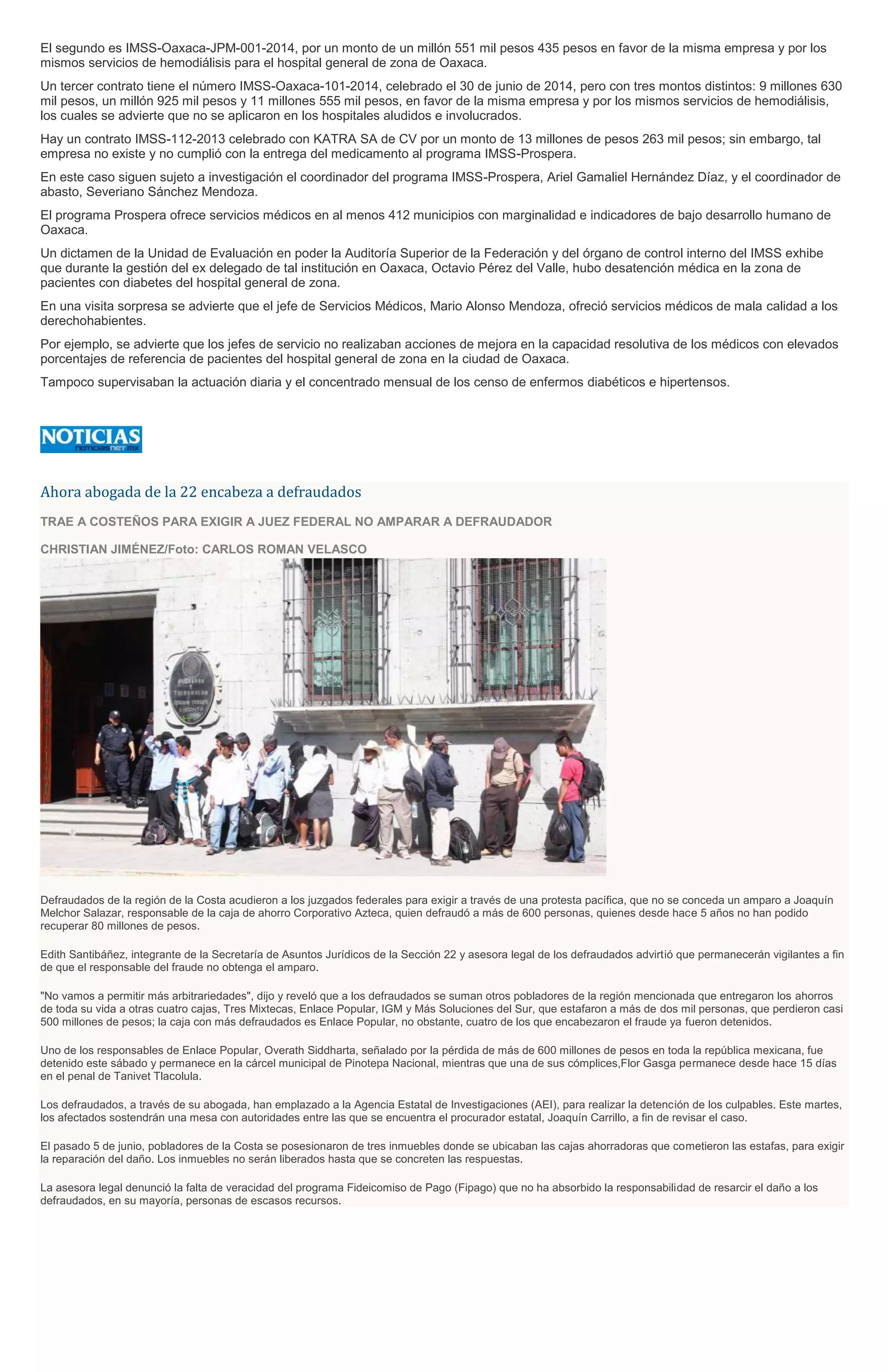 El segundo es IMSS-Oaxaca-JPM-001-2014, por un monto de un millón 551 mil pesos 435 pesos en favor de la misma empresa y por los
mismos servicios de hemodiálisis para el hospital general de zona de Oaxaca.
Un tercer contrato tiene el número IMSS-Oaxaca-101-2014, celebrado el 30 de junio de 2014, pero con tres montos distintos: 9 millones 630
mil pesos, un millón 925 mil pesos y 11 millones 555 mil pesos, en favor de la misma empresa y por los mismos servicios de hemodiálisis,
los cuales se advierte que no se aplicaron en los hospitales aludidos e involucrados.
Hay un contrato IMSS-112-2013 celebrado con KATRA SA de CV por un monto de 13 millones de pesos 263 mil pesos; sin embargo, tal
empresa no existe y no cumplió con la entrega del medicamento al programa IMSS-Prospera.
En este caso siguen sujeto a investigación el coordinador del programa IMSS-Prospera, Ariel Gamaliel Hernández Díaz, y el coordinador de
abasto, Severiano Sánchez Mendoza.
El programa Prospera ofrece servicios médicos en al menos 412 municipios con marginalidad e indicadores de bajo desarrollo humano de
Oaxaca.
Un dictamen de la Unidad de Evaluación en poder la Auditoría Superior de la Federación y del órgano de control interno del IMSS exhibe
que durante la gestión del ex delegado de tal institución en Oaxaca, Octavio Pérez del Valle, hubo desatención médica en la zona de
pacientes con diabetes del hospital general de zona.
En una visita sorpresa se advierte que el jefe de Servicios Médicos, Mario Alonso Mendoza, ofreció servicios médicos de mala calidad a los
derechohabientes.
Por ejemplo, se advierte que los jefes de servicio no realizaban acciones de mejora en la capacidad resolutiva de los médicos con elevados
porcentajes de referencia de pacientes del hospital general de zona en la ciudad de Oaxaca.
Tampoco supervisaban la actuación diaria y el concentrado mensual de los censo de enfermos diabéticos e hipertensos.
Ahora abogada de la 22 encabeza a defraudados
TRAE A COSTEÑOS PARA EXIGIR A JUEZ FEDERAL NO AMPARAR A DEFRAUDADOR
CHRISTIAN JIMÉNEZ/Foto: CARLOS ROMAN VELASCO
Defraudados de la región de la Costa acudieron a los juzgados federales para exigir a través de una protesta pacífica, que no se conceda un amparo a Joaquín
Melchor Salazar, responsable de la caja de ahorro Corporativo Azteca, quien defraudó a más de 600 personas, quienes desde hace 5 años no han podido
recuperar 80 millones de pesos.
Edith Santibáñez, integrante de la Secretaría de Asuntos Jurídicos de la Sección 22 y asesora legal de los defraudados advirtió que permanecerán vigilantes a fin
de que el responsable del fraude no obtenga el amparo.
"No vamos a permitir más arbitrariedades", dijo y reveló que a los defraudados se suman otros pobladores de la región mencionada que entregaron los ahorros
de toda su vida a otras cuatro cajas, Tres Mixtecas, Enlace Popular, IGM y Más Soluciones del Sur, que estafaron a más de dos mil personas, que perdieron casi
500 millones de pesos; la caja con más defraudados es Enlace Popular, no obstante, cuatro de los que encabezaron el fraude ya fueron detenidos.
Uno de los responsables de Enlace Popular, Overath Siddharta, señalado por la pérdida de más de 600 millones de pesos en toda la república mexicana, fue
detenido este sábado y permanece en la cárcel municipal de Pinotepa Nacional, mientras que una de sus cómplices,Flor Gasga permanece desde hace 15 días
en el penal de Tanivet Tlacolula.
Los defraudados, a través de su abogada, han emplazado a la Agencia Estatal de Investigaciones (AEI), para realizar la detención de los culpables. Este martes,
los afectados sostendrán una mesa con autoridades entre las que se encuentra el procurador estatal, Joaquín Carrillo, a fin de revisar el caso.
El pasado 5 de junio, pobladores de la Costa se posesionaron de tres inmuebles donde se ubicaban las cajas ahorradoras que cometieron las estafas, para exigir
la reparación del daño. Los inmuebles no serán liberados hasta que se concreten las respuestas.
La asesora legal denunció la falta de veracidad del programa Fideicomiso de Pago (Fipago) que no ha absorbido la responsabilidad de resarcir el daño a los
defraudados, en su mayoría, personas de escasos recursos.
 