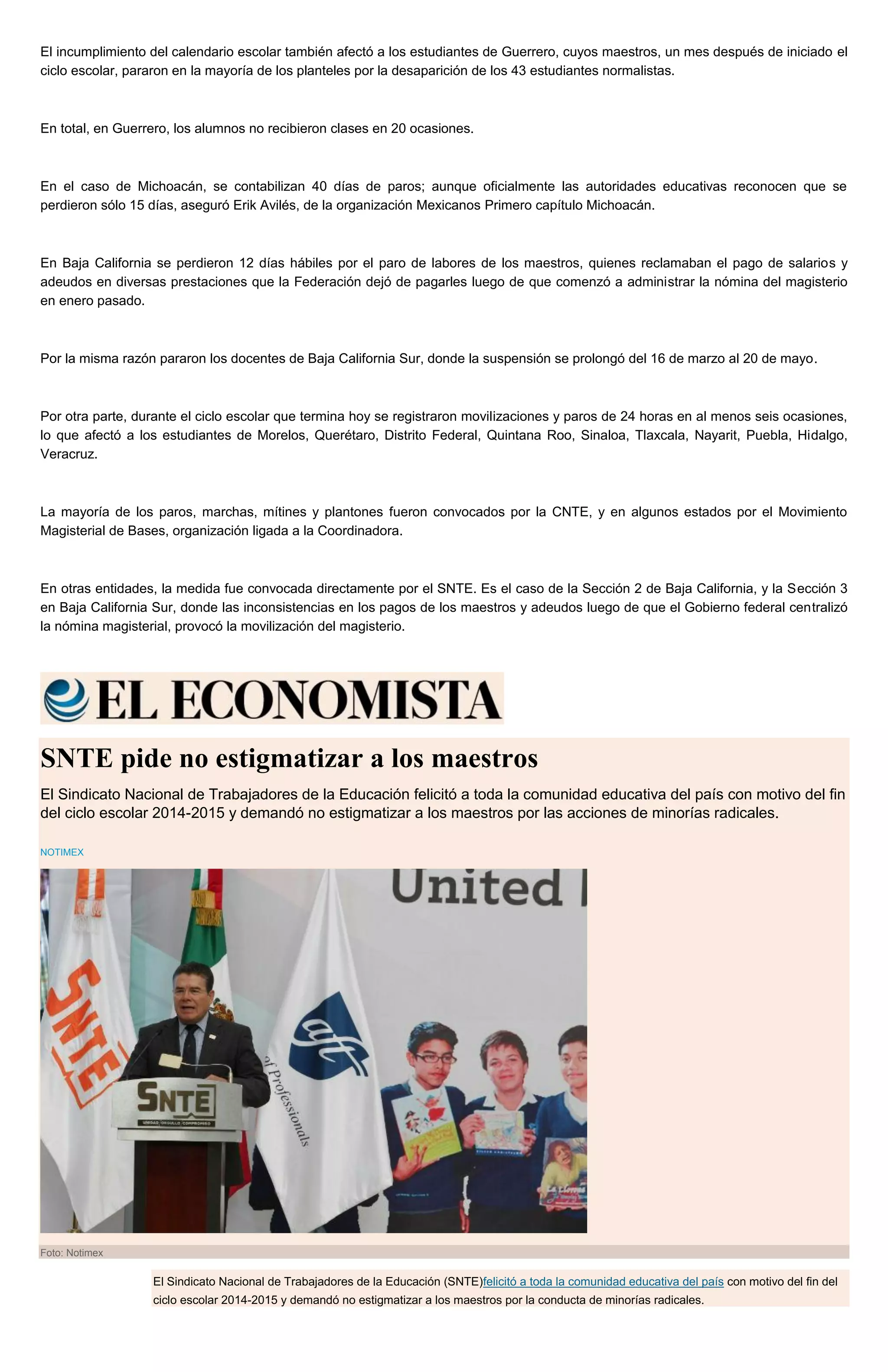El incumplimiento del calendario escolar también afectó a los estudiantes de Guerrero, cuyos maestros, un mes después de iniciado el
ciclo escolar, pararon en la mayoría de los planteles por la desaparición de los 43 estudiantes normalistas.
En total, en Guerrero, los alumnos no recibieron clases en 20 ocasiones.
En el caso de Michoacán, se contabilizan 40 días de paros; aunque oficialmente las autoridades educativas reconocen que se
perdieron sólo 15 días, aseguró Erik Avilés, de la organización Mexicanos Primero capítulo Michoacán.
En Baja California se perdieron 12 días hábiles por el paro de labores de los maestros, quienes reclamaban el pago de salarios y
adeudos en diversas prestaciones que la Federación dejó de pagarles luego de que comenzó a administrar la nómina del magisterio
en enero pasado.
Por la misma razón pararon los docentes de Baja California Sur, donde la suspensión se prolongó del 16 de marzo al 20 de mayo.
Por otra parte, durante el ciclo escolar que termina hoy se registraron movilizaciones y paros de 24 horas en al menos seis ocasiones,
lo que afectó a los estudiantes de Morelos, Querétaro, Distrito Federal, Quintana Roo, Sinaloa, Tlaxcala, Nayarit, Puebla, Hidalgo,
Veracruz.
La mayoría de los paros, marchas, mítines y plantones fueron convocados por la CNTE, y en algunos estados por el Movimiento
Magisterial de Bases, organización ligada a la Coordinadora.
En otras entidades, la medida fue convocada directamente por el SNTE. Es el caso de la Sección 2 de Baja California, y la Sección 3
en Baja California Sur, donde las inconsistencias en los pagos de los maestros y adeudos luego de que el Gobierno federal centralizó
la nómina magisterial, provocó la movilización del magisterio.
SNTE pide no estigmatizar a los maestros
El Sindicato Nacional de Trabajadores de la Educación felicitó a toda la comunidad educativa del país con motivo del fin
del ciclo escolar 2014-2015 y demandó no estigmatizar a los maestros por las acciones de minorías radicales.
NOTIMEX
Foto: Notimex
El Sindicato Nacional de Trabajadores de la Educación (SNTE)felicitó a toda la comunidad educativa del país con motivo del fin del
ciclo escolar 2014-2015 y demandó no estigmatizar a los maestros por la conducta de minorías radicales.
 