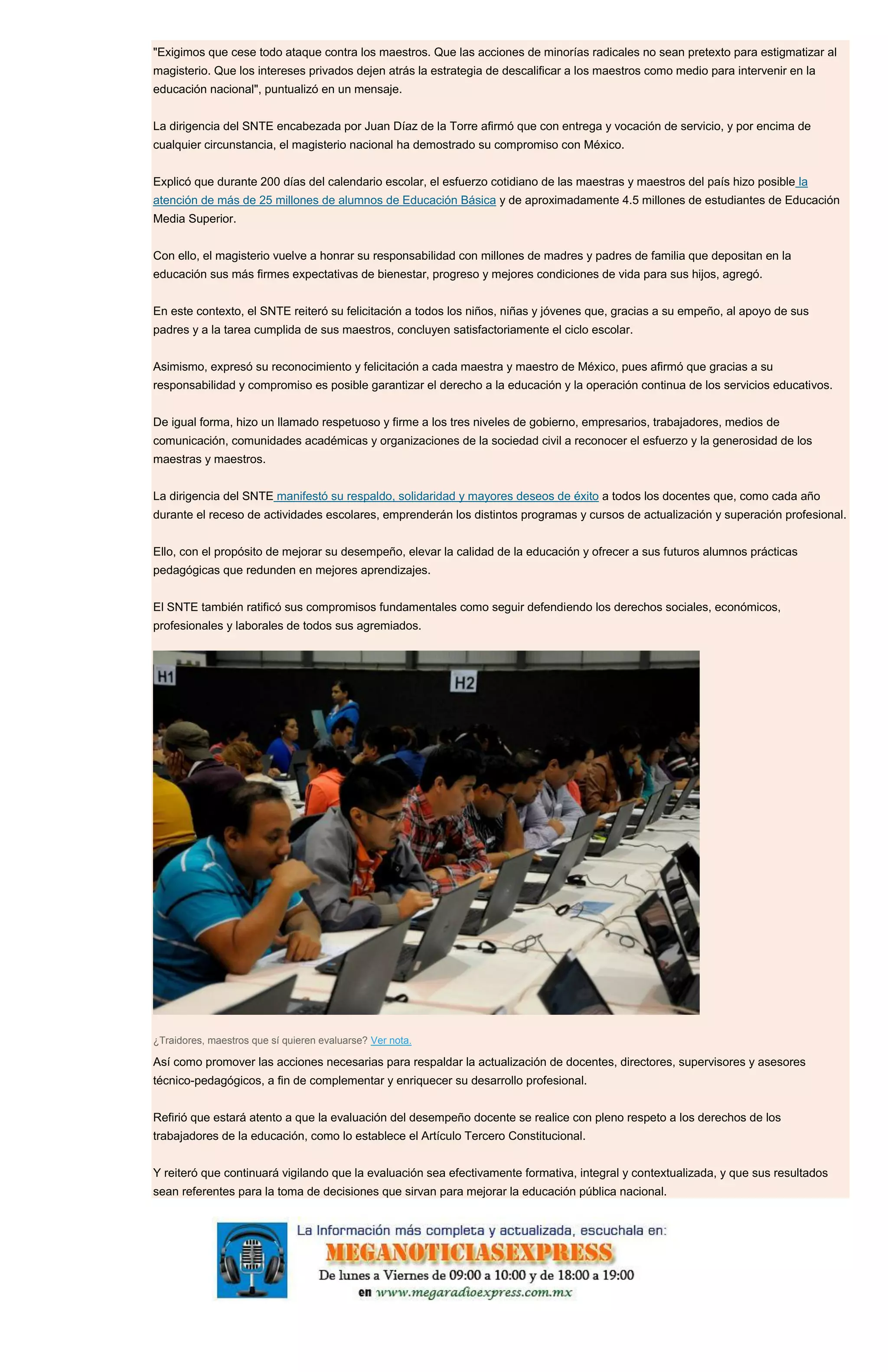 "Exigimos que cese todo ataque contra los maestros. Que las acciones de minorías radicales no sean pretexto para estigmatizar al
magisterio. Que los intereses privados dejen atrás la estrategia de descalificar a los maestros como medio para intervenir en la
educación nacional", puntualizó en un mensaje.
La dirigencia del SNTE encabezada por Juan Díaz de la Torre afirmó que con entrega y vocación de servicio, y por encima de
cualquier circunstancia, el magisterio nacional ha demostrado su compromiso con México.
Explicó que durante 200 días del calendario escolar, el esfuerzo cotidiano de las maestras y maestros del país hizo posible la
atención de más de 25 millones de alumnos de Educación Básica y de aproximadamente 4.5 millones de estudiantes de Educación
Media Superior.
Con ello, el magisterio vuelve a honrar su responsabilidad con millones de madres y padres de familia que depositan en la
educación sus más firmes expectativas de bienestar, progreso y mejores condiciones de vida para sus hijos, agregó.
En este contexto, el SNTE reiteró su felicitación a todos los niños, niñas y jóvenes que, gracias a su empeño, al apoyo de sus
padres y a la tarea cumplida de sus maestros, concluyen satisfactoriamente el ciclo escolar.
Asimismo, expresó su reconocimiento y felicitación a cada maestra y maestro de México, pues afirmó que gracias a su
responsabilidad y compromiso es posible garantizar el derecho a la educación y la operación continua de los servicios educativos.
De igual forma, hizo un llamado respetuoso y firme a los tres niveles de gobierno, empresarios, trabajadores, medios de
comunicación, comunidades académicas y organizaciones de la sociedad civil a reconocer el esfuerzo y la generosidad de los
maestras y maestros.
La dirigencia del SNTE manifestó su respaldo, solidaridad y mayores deseos de éxito a todos los docentes que, como cada año
durante el receso de actividades escolares, emprenderán los distintos programas y cursos de actualización y superación profesional.
Ello, con el propósito de mejorar su desempeño, elevar la calidad de la educación y ofrecer a sus futuros alumnos prácticas
pedagógicas que redunden en mejores aprendizajes.
El SNTE también ratificó sus compromisos fundamentales como seguir defendiendo los derechos sociales, económicos,
profesionales y laborales de todos sus agremiados.
¿Traidores, maestros que sí quieren evaluarse? Ver nota.
Así como promover las acciones necesarias para respaldar la actualización de docentes, directores, supervisores y asesores
técnico-pedagógicos, a fin de complementar y enriquecer su desarrollo profesional.
Refirió que estará atento a que la evaluación del desempeño docente se realice con pleno respeto a los derechos de los
trabajadores de la educación, como lo establece el Artículo Tercero Constitucional.
Y reiteró que continuará vigilando que la evaluación sea efectivamente formativa, integral y contextualizada, y que sus resultados
sean referentes para la toma de decisiones que sirvan para mejorar la educación pública nacional.
 