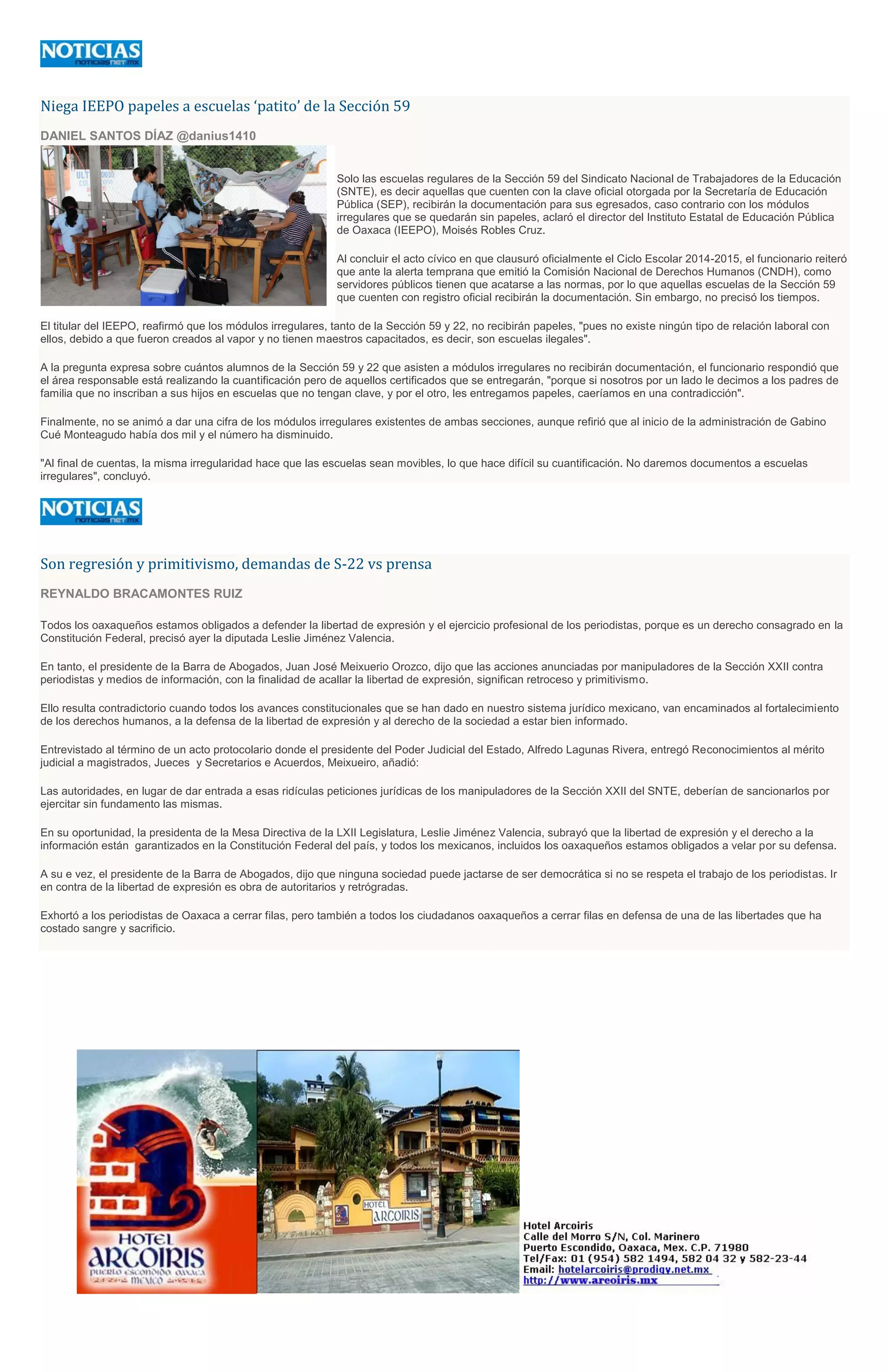 Niega IEEPO papeles a escuelas ‘patito’ de la Sección 59
DANIEL SANTOS DÍAZ @danius1410
Solo las escuelas regulares de la Sección 59 del Sindicato Nacional de Trabajadores de la Educación
(SNTE), es decir aquellas que cuenten con la clave oficial otorgada por la Secretaría de Educación
Pública (SEP), recibirán la documentación para sus egresados, caso contrario con los módulos
irregulares que se quedarán sin papeles, aclaró el director del Instituto Estatal de Educación Pública
de Oaxaca (IEEPO), Moisés Robles Cruz.
Al concluir el acto cívico en que clausuró oficialmente el Ciclo Escolar 2014-2015, el funcionario reiteró
que ante la alerta temprana que emitió la Comisión Nacional de Derechos Humanos (CNDH), como
servidores públicos tienen que acatarse a las normas, por lo que aquellas escuelas de la Sección 59
que cuenten con registro oficial recibirán la documentación. Sin embargo, no precisó los tiempos.
El titular del IEEPO, reafirmó que los módulos irregulares, tanto de la Sección 59 y 22, no recibirán papeles, "pues no existe ningún tipo de relación laboral con
ellos, debido a que fueron creados al vapor y no tienen maestros capacitados, es decir, son escuelas ilegales".
A la pregunta expresa sobre cuántos alumnos de la Sección 59 y 22 que asisten a módulos irregulares no recibirán documentación, el funcionario respondió que
el área responsable está realizando la cuantificación pero de aquellos certificados que se entregarán, "porque si nosotros por un lado le decimos a los padres de
familia que no inscriban a sus hijos en escuelas que no tengan clave, y por el otro, les entregamos papeles, caeríamos en una contradicción".
Finalmente, no se animó a dar una cifra de los módulos irregulares existentes de ambas secciones, aunque refirió que al inicio de la administración de Gabino
Cué Monteagudo había dos mil y el número ha disminuido.
"Al final de cuentas, la misma irregularidad hace que las escuelas sean movibles, lo que hace difícil su cuantificación. No daremos documentos a escuelas
irregulares", concluyó.
Son regresión y primitivismo, demandas de S-22 vs prensa
REYNALDO BRACAMONTES RUIZ
Todos los oaxaqueños estamos obligados a defender la libertad de expresión y el ejercicio profesional de los periodistas, porque es un derecho consagrado en la
Constitución Federal, precisó ayer la diputada Leslie Jiménez Valencia.
En tanto, el presidente de la Barra de Abogados, Juan José Meixuerio Orozco, dijo que las acciones anunciadas por manipuladores de la Sección XXII contra
periodistas y medios de información, con la finalidad de acallar la libertad de expresión, significan retroceso y primitivismo.
Ello resulta contradictorio cuando todos los avances constitucionales que se han dado en nuestro sistema jurídico mexicano, van encaminados al fortalecimiento
de los derechos humanos, a la defensa de la libertad de expresión y al derecho de la sociedad a estar bien informado.
Entrevistado al término de un acto protocolario donde el presidente del Poder Judicial del Estado, Alfredo Lagunas Rivera, entregó Reconocimientos al mérito
judicial a magistrados, Jueces y Secretarios e Acuerdos, Meixueiro, añadió:
Las autoridades, en lugar de dar entrada a esas ridículas peticiones jurídicas de los manipuladores de la Sección XXII del SNTE, deberían de sancionarlos por
ejercitar sin fundamento las mismas.
En su oportunidad, la presidenta de la Mesa Directiva de la LXII Legislatura, Leslie Jiménez Valencia, subrayó que la libertad de expresión y el derecho a la
información están garantizados en la Constitución Federal del país, y todos los mexicanos, incluidos los oaxaqueños estamos obligados a velar por su defensa.
A su e vez, el presidente de la Barra de Abogados, dijo que ninguna sociedad puede jactarse de ser democrática si no se respeta el trabajo de los periodistas. Ir
en contra de la libertad de expresión es obra de autoritarios y retrógradas.
Exhortó a los periodistas de Oaxaca a cerrar filas, pero también a todos los ciudadanos oaxaqueños a cerrar filas en defensa de una de las libertades que ha
costado sangre y sacrificio.
 