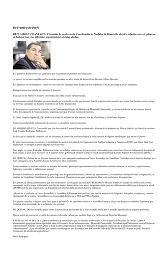 De Frente y de Perfil

RECLAMOS Y CHANTAJES.. El cambio de estafeta en la Coordinación de Módulos de Desarrollo afectó la relación entre el gobierno
de Gabino Cué y las diferentes organizaciones sociales aliadas.




Los primeros desencuentros ya generaron que se gestaran las primeras movilizaciones.

Al parecer no se han cumplido con los acuerdos pactados por el ex titular de dicha oficina Gerardo Albino González.

Los primeros en inconformarse fueron los activistas del llamado Frente Amplio de Lucha Popular (FALP) que dirige Carlos Castellanos.

Protagonizaron una marcha para mostrar el musculo.

Urge que se les libere los recursos convenidos para obra social e infraestructura.

Un documento oficial difundido en marzo pasado por e-consulta reveló, una presunta lista de organizaciones sociales que serían beneficiadas con la entrega
de diversas cantidades de recursos económicos de forma discrecional.

Él documento en mención fue expedido por la Coordinación General de Módulos de Desarrollo Sustentable, y ofrecía un informe de las entregas bajo el
rubro de asignación de financiamiento a organizaciones por diversas fuentes de recursos.

El Frente Amplio Popular (FALP) recibirá en el año 50 millones en dos remesas, una de 20 millones y 30 millones de pesos.

Según trascendió dicha ministración de recursos se canceló de manera repentina.

DE NOMBRAMIENTO.. Trascendió que a la dirección de Tránsito Estatal arribaría el ex director de la desaparecida Policía Judicial, ex federal de caminos
José Trinidad Rodríguez Ballesteros.

Se dice que el mando ha cumplido con los exámenes de control de confianza federal y sería cuestión de algunos detalles para que asuma el puesto.

El único inconveniente en contra es la posibilidad de que los activistas de la Organización de Pueblos Indígenas y Zapotecos (OPIZ), que lidera Juan Sosa
Maldonado se opongan y genere algunas movilizaciones.

Pues según ex preso, Rodríguez Ballesteros tienen en su haber reclamos por la guerra sucia emprendida para encarcelar a diversos indígenas de la región de
los Loxicha, a quien se le involucró en el régimen del ex gobernador Diódoro Carrasco con el autodenominado Ejército Popular Revolucionario (EPR).

DE PRIISTAS..Priistas de los diversos distritos de la costa oaxaqueña realizaron en Puerto Escondido las Asambleas Distritales con el objetivo de elegir a su
nueva dirigencia en la Asamblea Estatal del próximo 24 de septiembre.

Estas asambleas se realizan en todos los distritos del estado y participan representantes de las diferentes corrientes internas, de sectores, organizaciones,
liderazgos regionales y militancia en general.

En aras de fortalecer la unidad interna y para elegir una dirigencia democrática, además de representativa, y así terminar con imposiciones e ilegalidades, se
realizan las Asambleas Distritales en las ocho regiones de Oaxaca con una gran participación libre y sin exclusiones de ningún tipo.

Los priistas de Oaxaca determinaron que ante el desinterés del dirigente nacional del PRI, Humberto Moreira Valdés por atender el conflicto del priismo
oaxaqueño, será la propia militancia la que elija de manera democrática a una nueva dirigencia estatal, pues es públicamente sabido que la dirigencia actual
del PRI local fue una imposición y se desempeña con absoluta falta de interés hacia la militancia.

Además de la realizada en Puerto Escondido, la Asamblea de Pinotepa Nacional tuvo una nutrida asistencia de dirigentes, delegados, consejeros y cuadros
distinguidos de la región, y coincidieron en la necesidad de renovar el CDE del PRI en Oaxaca.

Los priístas reunidos se dijeron estar listos para el próximo 24 de septiembre asistir a la Asamblea Estatal y elegir una dirigencia verdadera, legítima y que
responda a las necesidades de la militancia y la sociedad.

DE QUEJAS.. Que han surgido quejas contra la actuación de la directora de la Universidad Lasalle, por el despido injustificado de algunos profesores.

Que se inició un proceso de revisión de contrato en la Junta Laboral que también llegó a la Defensoría de Derechos Humanos.

LAS PREGUNTAS DEL DIA..¿Que un problema de norma causó que se retardara la ubicación de focos patrios en las calles de Oaxaca?.¿Que el
desencuentro generó que fuera reprendido tanto el Secretario de las Infraestructuras y Desarrollo Sustentable Netzahualcóyotl Salvatierra como el titular de
Administración Alberto Varela?..¿Que al final resultó competencia el tema de la dirección de programas especiales de la propia Secretaría de
Administración?..¿Que ahora habrá que cumplir con el pago de uso de energía ante la Comisión Federal de Electricidad (CFE) antes de poder iniciar la
instalación del alumbrado septembrino?..

Oscar Rodríguez
 